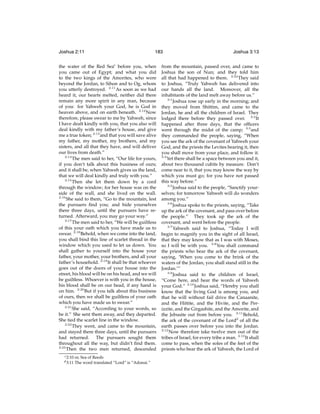 Joshua 2:11

183

the water of the Red Seac before you, when
you came out of Egypt; and what you did
to the two kings of the Amorites, who were
beyond the Jordan, to Sihon and to Og, whom
you utterly destroyed. 2:11 As soon as we had
heard it, our hearts melted, neither did there
remain any more spirit in any man, because
of you: for Yahweh your God, he is God in
heaven above, and on earth beneath. 2:12 Now
therefore, please swear to me by Yahweh, since
I have dealt kindly with you, that you also will
deal kindly with my father’s house, and give
me a true token; 2:13 and that you will save alive
my father, my mother, my brothers, and my
sisters, and all that they have, and will deliver
our lives from death.”
2:14
The men said to her, “Our life for yours,
if you don’t talk about this business of ours;
and it shall be, when Yahweh gives us the land,
that we will deal kindly and truly with you.”
2:15
Then she let them down by a cord
through the window; for her house was on the
side of the wall, and she lived on the wall.
2:16
She said to them, “Go to the mountain, lest
the pursuers ﬁnd you; and hide yourselves
there three days, until the pursuers have returned. Afterward, you may go your way.”
2:17
The men said to her, “We will be guiltless
of this your oath which you have made us to
swear. 2:18 Behold, when we come into the land,
you shall bind this line of scarlet thread in the
window which you used to let us down. You
shall gather to yourself into the house your
father, your mother, your brothers, and all your
father’s household. 2:19 It shall be that whoever
goes out of the doors of your house into the
street, his blood will be on his head, and we will
be guiltless. Whoever is with you in the house,
his blood shall be on our head, if any hand is
on him. 2:20 But if you talk about this business
of ours, then we shall be guiltless of your oath
which you have made us to swear.”
2:21
She said, “According to your words, so
be it.” She sent them away, and they departed.
She tied the scarlet line in the window.
2:22
They went, and came to the mountain,
and stayed there three days, until the pursuers
had returned. The pursuers sought them
throughout all the way, but didn’t ﬁnd them.
2:23
Then the two men returned, descended
c 2:10
d 3:11

or, Sea of Reeds
The word translated “Lord” is “Adonai.”

Joshua 3:13

from the mountain, passed over, and came to
Joshua the son of Nun; and they told him
all that had happened to them. 2:24 They said
to Joshua, “Truly Yahweh has delivered into
our hands all the land. Moreover, all the
inhabitants of the land melt away before us.”
3:1
Joshua rose up early in the morning; and
they moved from Shittim, and came to the
Jordan, he and all the children of Israel. They
lodged there before they passed over. 3:2 It
happened after three days, that the ofﬁcers
went through the midst of the camp; 3:3 and
they commanded the people, saying, “When
you see the ark of the covenant of Yahweh your
God, and the priests the Levites bearing it, then
you shall move from your place, and follow it.
3:4
Yet there shall be a space between you and it,
about two thousand cubits by measure. Don’t
come near to it, that you may know the way by
which you must go; for you have not passed
this way before.”
3:5
Joshua said to the people, “Sanctify yourselves; for tomorrow Yahweh will do wonders
among you.”
3:6
Joshua spoke to the priests, saying, “Take
up the ark of the covenant, and pass over before
the people.” They took up the ark of the
covenant, and went before the people.
3:7
Yahweh said to Joshua, “Today I will
begin to magnify you in the sight of all Israel,
that they may know that as I was with Moses,
so I will be with you. 3:8 You shall command
the priests who bear the ark of the covenant,
saying, ‘When you come to the brink of the
waters of the Jordan, you shall stand still in the
Jordan.’”
3:9
Joshua said to the children of Israel,
“Come here, and hear the words of Yahweh
your God.” 3:10 Joshua said, “Hereby you shall
know that the living God is among you, and
that he will without fail drive the Canaanite,
and the Hittite, and the Hivite, and the Perizzite, and the Girgashite, and the Amorite, and
the Jebusite out from before you. 3:11 Behold,
the ark of the covenant of the Lordd of all the
earth passes over before you into the Jordan.
3:12
Now therefore take twelve men out of the
tribes of Israel, for every tribe a man. 3:13 It shall
come to pass, when the soles of the feet of the
priests who bear the ark of Yahweh, the Lord of

 