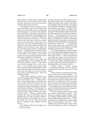 Joshua 3:14

184

all the earth, rest in the waters of the Jordan,
that the waters of the Jordan will be cut off,
even the waters that come down from above;
and they shall stand in one heap.”
3:14
It happened, when the people moved
from their tents to pass over the Jordan, the
priests who bore the ark of the covenant being
before the people, 3:15 and when those who bore
the ark had come to the Jordan, and the feet of
the priests who bore the ark had dipped in the
edge of the water (for the Jordan overﬂows all
its banks all the time of harvest), 3:16 that the
waters which came down from above stood,
and rose up in one heap, a great way off, at
Adam, the city that is beside Zarethan; and
those that went down toward the sea of the
Arabah, even the Salt Sea, were wholly cut
off. Then the people passed over right against
Jericho. 3:17 The priests who bore the ark of the
covenant of Yahweh stood ﬁrm on dry ground
in the middle of the Jordan; and all Israel
passed over on dry ground, until all the nation
had passed completely over the Jordan.
4:1
It happened, when all the nation had
completely passed over the Jordan, that Yahweh spoke to Joshua, saying, 4:2 “Take twelve
men out of the people, out of every tribe a
man, 4:3 and command them, saying, ‘Take
from out of the middle of the Jordan, out of the
place where the priests’ feet stood ﬁrm, twelve
stones, and carry them over with you, and lay
them down in the lodging place, where you
will lodge tonight.’”
4:4
Then Joshua called the twelve men,
whom he had prepared of the children of Israel,
out of every tribe a man. 4:5 Joshua said to
them, “Pass over before the ark of Yahweh your
God into the middle of the Jordan, and each
of you pick up a stone and put it on your
shoulder, according to the number of the tribes
of the children of Israel; 4:6 that this may be a
sign among you, that when your children ask
in time to come, saying, ‘What do you mean
by these stones?’ 4:7 then you shall tell them,
‘Because the waters of the Jordan were cut
off before the ark of the covenant of Yahweh.
When it passed over the Jordan, the waters of
the Jordan were cut off. These stones shall
be for a memorial to the children of Israel
forever.’”
4:8
The children of Israel did as Joshua come 4:23

or, Sea of Reeds

Joshua 4:23

manded, and took up twelve stones out of
the middle of the Jordan, as Yahweh spoke to
Joshua, according to the number of the tribes
of the children of Israel; and they carried them
over with them to the place where they lodged,
and laid them down there. 4:9 Joshua set up
twelve stones in the middle of the Jordan, in the
place where the feet of the priests who bore the
ark of the covenant stood; and they are there to
this day. 4:10 For the priests who bore the ark
stood in the middle of the Jordan, until everything was ﬁnished that Yahweh commanded
Joshua to speak to the people, according to all
that Moses commanded Joshua; and the people
hurried and passed over. 4:11 It happened,
when all the people had completely passed
over, that the ark of Yahweh passed over, with
the priests, in the presence of the people.
4:12
The children of Reuben, and the children
of Gad, and the half-tribe of Manasseh, passed
over armed before the children of Israel, as
Moses spoke to them. 4:13 About forty thousand
men, ready and armed for war passed over
before Yahweh to battle, to the plains of Jericho.
4:14
On that day, Yahweh magniﬁed Joshua in
the sight of all Israel; and they feared him, as
they feared Moses, all the days of his life.
4:15
Yahweh spoke to Joshua, saying,
4:16
“Command the priests who bear the ark
of the testimony, that they come up out of the
Jordan.”
4:17
Joshua therefore commanded the priests,
saying, “Come up out of the Jordan!” 4:18 It
happened, when the priests who bore the ark
of the covenant of Yahweh had come up out of
the middle of the Jordan, and the soles of the
priests’ feet were lifted up to the dry ground,
that the waters of the Jordan returned to their
place, and went over all its banks, as before.
4:19
The people came up out of the Jordan on the
tenth day of the ﬁrst month, and encamped in
Gilgal, on the east border of Jericho.
4:20
Joshua set up those twelve stones, which
they took out of the Jordan, in Gilgal. 4:21 He
spoke to the children of Israel, saying, “When
your children ask their fathers in time to come,
saying, ‘What do these stones mean?’ 4:22 Then
you shall let your children know, saying, ‘Israel
came over this Jordan on dry land. 4:23 For
Yahweh your God dried up the waters of the
Jordan from before you, until you had passed

 
