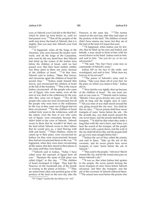 Joshua 4:24

185

over, as Yahweh your God did to the Red Seae ,
which he dried up from before us, until we
had passed over; 4:24 that all the peoples of the
earth may know the hand of Yahweh, that it is
mighty; that you may fear Yahweh your God
forever.’”
5:1
It happened, when all the kings of the
Amorites, who were beyond the Jordan westward, and all the kings of the Canaanites,
who were by the sea, heard how that Yahweh
had dried up the waters of the Jordan from
before the children of Israel, until we had
passed over, that their heart melted, neither
was there spirit in them any more, because
of the children of Israel. 5:2 At that time,
Yahweh said to Joshua, “Make ﬂint knives,
and circumcise again the children of Israel the
second time.” 5:3 Joshua made himself ﬂint
knives, and circumcised the children of Israel
at the hill of the foreskins. 5:4 This is the reason
Joshua circumcised: all the people who came
out of Egypt, who were males, even all the
men of war, died in the wilderness by the way,
after they came out of Egypt. 5:5 For all the
people who came out were circumcised; but all
the people who were born in the wilderness
by the way as they came out of Egypt had not
been circumcised. 5:6 For the children of Israel
walked forty years in the wilderness, until all
the nation, even the men of war who came
out of Egypt, were consumed, because they
didn’t listen to the voice of Yahweh. Yahweh
swore to them that he wouldn’t let them see
the land which Yahweh swore to their fathers
that he would give us, a land ﬂowing with
milk and honey. 5:7 Their children, whom he
raised up in their place, were circumcised by
Joshua; for they were uncircumcised, because
they had not circumcised them on the way. 5:8 It
happened, when they were done circumcising
all the nation, that they stayed in their places in
the camp until they were healed.
5:9
Yahweh said to Joshua, “Today I have
rolled away the reproach of Egypt from off
you.” Therefore the name of that place was
called Gilgal,f to this day. 5:10 The children
of Israel encamped in Gilgal. They kept the
Passover on the fourteenth day of the month
at evening in the plains of Jericho. 5:11 They
ate unleavened cakes and parched grain of the
produce of the land on the next day after the
f 5:9

“Gilgal” sounds like the Hebrew for “roll.”

Joshua 6:9

Passover, in the same day. 5:12 The manna
ceased on the next day, after they had eaten of
the produce of the land. The children of Israel
didn’t have manna any more; but they ate of
the fruit of the land of Canaan that year.
5:13
It happened, when Joshua was by Jericho, that he lifted up his eyes and looked, and
behold, a man stood in front of him with his
sword drawn in his hand. Joshua went to him,
and said to him, “Are you for us, or for our
adversaries?”
5:14
He said, “No; but I have come now as
commander of Yahweh’s army.”
Joshua fell on his face to the earth, and
worshipped, and said to him, “What does my
lord say to his servant?”
5:15
The prince of Yahweh’s army said to
Joshua, “Take your shoes off of your feet; for
the place on which you stand is holy.” Joshua
did so.
6:1
Now Jericho was tightly shut up because
of the children of Israel. No one went out,
and no one came in. 6:2 Yahweh said to Joshua,
“Behold, I have given Jericho into your hand,
with its king and the mighty men of valor.
6:3
All your men of war shall march around the
city, going around the city once. You shall do
this six days. 6:4 Seven priests shall bear seven
trumpets of rams’ horns before the ark. On
the seventh day, you shall march around the
city seven times, and the priests shall blow the
trumpets. 6:5 It shall be that when they make a
long blast with the ram’s horn, and when you
hear the sound of the trumpet, all the people
shall shout with a great shout; and the wall of
the city shall fall down ﬂat, and the people shall
go up every man straight before him.”
6:6
Joshua the son of Nun called the priests,
and said to them, “Take up the ark of the
covenant, and let seven priests bear seven
trumpets of rams’ horns before the ark of
Yahweh.”
6:7
They said to the people, “Advance! March
around the city, and let the armed men pass on
before Yahweh’s ark.”
6:8
It was so, that when Joshua had spoken
to the people, the seven priests bearing the
seven trumpets of rams’ horns before Yahweh
advanced, and blew the trumpets; and the
ark of the covenant of Yahweh followed them.
6:9
The armed men went before the priests who

 