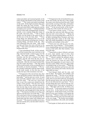 Genesis 7:19
waters prevailed, and increased greatly on the
earth; and the ship ﬂoated on the surface of the
waters. 7:19 The waters prevailed exceedingly
on the earth. All the high mountains that were
under the whole sky were covered. 7:20 The
waters prevailed ﬁfteen cubits upward, and the
mountains were covered. 7:21 All ﬂesh died that
moved on the earth, including birds, livestock,
animals, every creeping thing that creeps on
the earth, and every man. 7:22 All in whose
nostrils was the breath of the spirit of life, of
all that was on the dry land, died. 7:23 Every
living thing was destroyed that was on the
surface of the ground, including man, livestock,
creeping things, and birds of the sky. They
were destroyed from the earth. Only Noah
was left, and those who were with him in the
ship. 7:24 The waters prevailed on the earth one
hundred ﬁfty days.
8:1

God remembered Noah, all the animals,
and all the livestock that were with him in the
ship; and God made a wind to pass over the
earth. The waters subsided. 8:2 The deep’s
fountains and the sky’s windows were also
stopped, and the rain from the sky was restrained. 8:3 The waters receded from the earth
continually. After the end of one hundred ﬁfty
days the waters decreased. 8:4 The ship rested
in the seventh month, on the seventeenth day of
the month, on Ararat’s mountains. 8:5 The waters receded continually until the tenth month.
In the tenth month, on the ﬁrst day of the
month, the tops of the mountains were seen.
8:6

It happened at the end of forty days, that
Noah opened the window of the ship which he
had made, 8:7 and he sent out a raven. It went
back and forth, until the waters were dried up
from the earth. 8:8 He sent out a dove from
him, to see if the waters were abated from the
surface of the ground, 8:9 but the dove found
no place to rest her foot, and she returned to
him into the ship; for the waters were on the
surface of the whole earth. He put out his hand,
and took her, and brought her to him into the
ship. 8:10 He stayed yet another seven days; and
again he sent the dove out of the ship. 8:11 The
dove came back to him at evening, and, behold,
in her mouth was an olive leaf plucked off. So
Noah knew that the waters were abated from
the earth. 8:12 He stayed yet another seven days,
and sent out the dove; and she didn’t return to
him any more.

6

Genesis 9:8
8:13

It happened in the six hundred ﬁrst year,
in the ﬁrst month, the ﬁrst day of the month,
the waters were dried up from the earth. Noah
removed the covering of the ship, and looked.
He saw that the surface of the ground was
dried. 8:14 In the second month, on the twentyseventh day of the month, the earth was dry.
8:15
God spoke to Noah, saying, 8:16 “Go out
of the ship, you, and your wife, and your sons,
and your sons’ wives with you. 8:17 Bring out
with you every living thing that is with you of
all ﬂesh, including birds, livestock, and every
creeping thing that creeps on the earth, that
they may breed abundantly in the earth, and
be fruitful, and multiply on the earth.”
8:18
Noah went out, with his sons, his wife,
and his sons’ wives with him. 8:19 Every animal,
every creeping thing, and every bird, whatever
moves on the earth, after their families, went
out of the ship.
8:20
Noah built an altar to Yahweh, and took
of every clean animal, and of every clean
bird, and offered burnt offerings on the altar. 8:21 Yahweh smelled the pleasant aroma.
Yahweh said in his heart, “I will not again
curse the ground any more for man’s sake,
because the imagination of man’s heart is evil
from his youth; neither will I ever again strike
everything living, as I have done. 8:22 While the
earth remains, seed time and harvest, and cold
and heat, and summer and winter, and day and
night shall not cease.”
9:1
God blessed Noah and his sons, and
said to them, “Be fruitful, and multiply, and
replenish the earth. 9:2 The fear of you and the
dread of you will be on every animal of the
earth, and on every bird of the sky. Everything
that the ground teems with, and all the ﬁsh of
the sea are delivered into your hand. 9:3 Every
moving thing that lives will be food for you.
As the green herb, I have given everything to
you. 9:4 But ﬂesh with its life, its blood, you
shall not eat. 9:5 I will surely require your blood
of your lives. At the hand of every animal I
will require it. At the hand of man, even at the
hand of every man’s brother, I will require the
life of man. 9:6 Whoever sheds man’s blood, his
blood will be shed by man, for God made man
in his own image. 9:7 Be fruitful and multiply.
Increase abundantly in the earth, and multiply
in it.”
9:8
God spoke to Noah and to his sons with

 