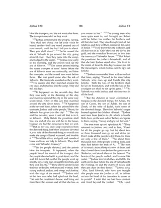 Joshua 6:10

186

blew the trumpets, and the ark went after them.
The trumpets sounded as they went.
6:10
Joshua commanded the people, saying,
“You shall not shout, nor let your voice be
heard, neither shall any word proceed out of
your mouth, until the day I tell you to shout.
Then you shall shout.” 6:11 So he caused the
ark of Yahweh to go around the city, going
about it once. Then they came into the camp,
and lodged in the camp. 6:12 Joshua rose early
in the morning, and the priests took up the
ark of Yahweh. 6:13 The seven priests bearing
the seven trumpets of rams’ horns before the
ark of Yahweh went on continually, and blew
the trumpets: and the armed men went before
them. The rear guard came after the ark of
Yahweh. The trumpets sounded as they went.
6:14
The second day they marched around the
city once, and returned into the camp. They did
this six days.
6:15
It happened on the seventh day, that
they rose early at the dawning of the day,
and marched around the city in the same way
seven times. Only on this day they marched
around the city seven times. 6:16 It happened
at the seventh time, when the priests blew the
trumpets, Joshua said to the people, “Shout, for
Yahweh has given you the city! 6:17 The city
shall be devoted, even it and all that is in it,
to Yahweh. Only Rahab the prostitute shall
live, she and all who are with her in the house,
because she hid the messengers that we sent.
6:18
But as for you, only keep yourselves from
the devoted thing, lest when you have devoted
it, you take of the devoted thing; so would you
make the camp of Israel accursed, and trouble
it. 6:19 But all the silver, and gold, and vessels of
brass and iron, are holy to Yahweh. They shall
come into Yahweh’s treasury.”
6:20
So the people shouted, and the priests
blew the trumpets. It happened, when the
people heard the sound of the trumpet, that
the people shouted with a great shout, and the
wall fell down ﬂat, so that the people went up
into the city, every man straight before him, and
they took the city. 6:21 They utterly destroyed all
that was in the city, both man and woman, both
young and old, and ox, and sheep, and donkey,
with the edge of the sword. 6:22 Joshua said
to the two men who had spied out the land,
“Go into the prostitute’s house, and bring out
from there the woman and all that she has, as

Joshua 7:8

you swore to her.” 6:23 The young men who
were spies went in, and brought out Rahab
with her father, her mother, her brothers, and
all that she had. They also brought out all her
relatives, and they set them outside of the camp
of Israel. 6:24 They burnt the city with ﬁre, and
all that was in it. Only they put the silver, the
gold, and the vessels of brass and of iron into
the treasury of Yahweh’s house. 6:25 But Rahab
the prostitute, her father’s household, and all
that she had, Joshua saved alive. She lived in
the midst of Israel to this day, because she hid
the messengers, whom Joshua sent to spy out
Jericho.
6:26
Joshua commanded them with an oath at
that time, saying, “Cursed is the man before
Yahweh, who rises up and builds this city
Jericho. With the loss of his ﬁrstborn shall
he lay its foundation, and with the loss of his
youngest son shall he set up its gates.” 6:27 So
Yahweh was with Joshua; and his fame was in
all the land.
7:1
But the children of Israel committed a
trespass in the devoted things; for Achan, the
son of Carmi, the son of Zabdi, the son of
Zerah, of the tribe of Judah, took some of
the devoted things. Therefore Yahweh’s anger
burned against the children of Israel. 7:2 Joshua
sent men from Jericho to Ai, which is beside
Beth Aven, on the east side of Bethel, and spoke
to them, saying, “Go up and spy out the land.”
The men went up and spied out Ai. 7:3 They
returned to Joshua, and said to him, “Don’t
let all the people go up; but let about two
or three thousand men go up and strike Ai.
Don’t make all the people to toil there, for there
are only a few of them.” 7:4 So about three
thousand men of the people went up there, and
they ﬂed before the men of Ai. 7:5 The men
of Ai struck about thirty-six men of them, and
they chased them from before the gate even to
Shebarim, and struck them at the descent. The
hearts of the people melted, and became like
water. 7:6 Joshua tore his clothes, and fell to the
earth on his face before the ark of Yahweh until
the evening, he and the elders of Israel; and
they put dust on their heads. 7:7 Joshua said,
“Alas, Lord Yahweh, why have you brought
this people over the Jordan at all, to deliver
us into the hand of the Amorites, to cause us
to perish? I wish that we had been content
and lived beyond the Jordan! 7:8 Oh, Lord,

 