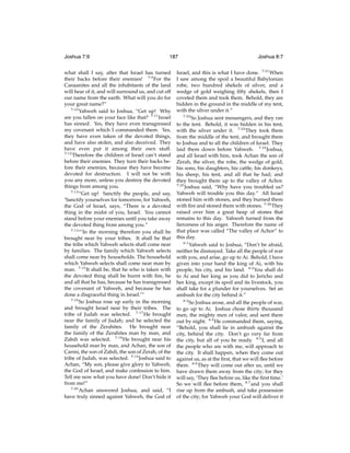Joshua 7:9

187

what shall I say, after that Israel has turned
their backs before their enemies! 7:9 For the
Canaanites and all the inhabitants of the land
will hear of it, and will surround us, and cut off
our name from the earth. What will you do for
your great name?”
7:10
Yahweh said to Joshua, “Get up! Why
are you fallen on your face like that? 7:11 Israel
has sinned. Yes, they have even transgressed
my covenant which I commanded them. Yes,
they have even taken of the devoted things,
and have also stolen, and also deceived. They
have even put it among their own stuff.
7:12
Therefore the children of Israel can’t stand
before their enemies. They turn their backs before their enemies, because they have become
devoted for destruction. I will not be with
you any more, unless you destroy the devoted
things from among you.
7:13
“Get up! Sanctify the people, and say,
‘Sanctify yourselves for tomorrow, for Yahweh,
the God of Israel, says, “There is a devoted
thing in the midst of you, Israel. You cannot
stand before your enemies until you take away
the devoted thing from among you.”
7:14
“‘In the morning therefore you shall be
brought near by your tribes. It shall be that
the tribe which Yahweh selects shall come near
by families. The family which Yahweh selects
shall come near by households. The household
which Yahweh selects shall come near man by
man. 7:15 It shall be, that he who is taken with
the devoted thing shall be burnt with ﬁre, he
and all that he has, because he has transgressed
the covenant of Yahweh, and because he has
done a disgraceful thing in Israel.’”
7:16
So Joshua rose up early in the morning
and brought Israel near by their tribes. The
tribe of Judah was selected. 7:17 He brought
near the family of Judah; and he selected the
family of the Zerahites. He brought near
the family of the Zerahites man by man, and
Zabdi was selected. 7:18 He brought near his
household man by man, and Achan, the son of
Carmi, the son of Zabdi, the son of Zerah, of the
tribe of Judah, was selected. 7:19 Joshua said to
Achan, “My son, please give glory to Yahweh,
the God of Israel, and make confession to him.
Tell me now what you have done! Don’t hide it
from me!”
7:20
Achan answered Joshua, and said, “I
have truly sinned against Yahweh, the God of

Joshua 8:7

Israel, and this is what I have done. 7:21 When
I saw among the spoil a beautiful Babylonian
robe, two hundred shekels of silver, and a
wedge of gold weighing ﬁfty shekels, then I
coveted them and took them. Behold, they are
hidden in the ground in the middle of my tent,
with the silver under it.”
7:22
So Joshua sent messengers, and they ran
to the tent. Behold, it was hidden in his tent,
with the silver under it. 7:23 They took them
from the middle of the tent, and brought them
to Joshua and to all the children of Israel. They
laid them down before Yahweh. 7:24 Joshua,
and all Israel with him, took Achan the son of
Zerah, the silver, the robe, the wedge of gold,
his sons, his daughters, his cattle, his donkeys,
his sheep, his tent, and all that he had; and
they brought them up to the valley of Achor.
7:25
Joshua said, “Why have you troubled us?
Yahweh will trouble you this day.” All Israel
stoned him with stones, and they burned them
with ﬁre and stoned them with stones. 7:26 They
raised over him a great heap of stones that
remains to this day. Yahweh turned from the
ﬁerceness of his anger. Therefore the name of
that place was called “The valley of Achor” to
this day.
8:1
Yahweh said to Joshua, “Don’t be afraid,
neither be dismayed. Take all the people of war
with you, and arise, go up to Ai. Behold, I have
given into your hand the king of Ai, with his
people, his city, and his land. 8:2 You shall do
to Ai and her king as you did to Jericho and
her king, except its spoil and its livestock, you
shall take for a plunder for yourselves. Set an
ambush for the city behind it.”
8:3
So Joshua arose, and all the people of war,
to go up to Ai. Joshua chose thirty thousand
men, the mighty men of valor, and sent them
out by night. 8:4 He commanded them, saying,
“Behold, you shall lie in ambush against the
city, behind the city. Don’t go very far from
the city, but all of you be ready. 8:5 I, and all
the people who are with me, will approach to
the city. It shall happen, when they come out
against us, as at the ﬁrst, that we will ﬂee before
them. 8:6 They will come out after us, until we
have drawn them away from the city; for they
will say, ‘They ﬂee before us, like the ﬁrst time.’
So we will ﬂee before them, 8:7 and you shall
rise up from the ambush, and take possession
of the city; for Yahweh your God will deliver it

 