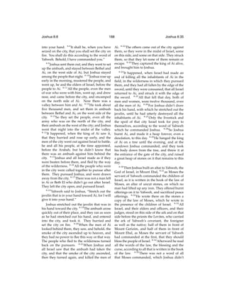 Joshua 8:8

188

into your hand. 8:8 It shall be, when you have
seized on the city, that you shall set the city on
ﬁre. You shall do this according to the word of
Yahweh. Behold, I have commanded you.”
8:9
Joshua sent them out; and they went to set
up the ambush, and stayed between Bethel and
Ai, on the west side of Ai; but Joshua stayed
among the people that night. 8:10 Joshua rose up
early in the morning, mustered the people, and
went up, he and the elders of Israel, before the
people to Ai. 8:11 All the people, even the men
of war who were with him, went up, and drew
near, and came before the city, and encamped
on the north side of Ai. Now there was a
valley between him and Ai. 8:12 He took about
ﬁve thousand men, and set them in ambush
between Bethel and Ai, on the west side of the
city. 8:13 So they set the people, even all the
army who was on the north of the city, and
their ambush on the west of the city; and Joshua
went that night into the midst of the valley.
8:14
It happened, when the king of Ai saw it,
that they hurried and rose up early, and the
men of the city went out against Israel to battle,
he and all his people, at the time appointed,
before the Arabah; but he didn’t know that
there was an ambush against him behind the
city. 8:15 Joshua and all Israel made as if they
were beaten before them, and ﬂed by the way
of the wilderness. 8:16 All the people who were
in the city were called together to pursue after
them. They pursued Joshua, and were drawn
away from the city. 8:17 There was not a man left
in Ai or Beth El who didn’t go out after Israel.
They left the city open, and pursued Israel.
8:18
Yahweh said to Joshua, “Stretch out the
javelin that is in your hand toward Ai, for I will
give it into your hand.”
Joshua stretched out the javelin that was in
his hand toward the city. 8:19 The ambush arose
quickly out of their place, and they ran as soon
as he had stretched out his hand, and entered
into the city, and took it. They hurried and
set the city on ﬁre. 8:20 When the men of Ai
looked behind them, they saw, and behold, the
smoke of the city ascended up to heaven, and
they had no power to ﬂee this way or that way.
The people who ﬂed to the wilderness turned
back on the pursuers. 8:21 When Joshua and
all Israel saw that the ambush had taken the
city, and that the smoke of the city ascended,
then they turned again, and killed the men of

Joshua 8:35

Ai. 8:22 The others came out of the city against
them, so they were in the midst of Israel, some
on this side, and some on that side. They struck
them, so that they let none of them remain or
escape. 8:23 They captured the king of Ai alive,
and brought him to Joshua.
8:24

It happened, when Israel had made an
end of killing all the inhabitants of Ai in the
ﬁeld, in the wilderness in which they pursued
them, and they had all fallen by the edge of the
sword, until they were consumed, that all Israel
returned to Ai, and struck it with the edge of
the sword. 8:25 All that fell that day, both of
men and women, were twelve thousand, even
all the men of Ai. 8:26 For Joshua didn’t draw
back his hand, with which he stretched out the
javelin, until he had utterly destroyed all the
inhabitants of Ai. 8:27 Only the livestock and
the spoil of that city Israel took for prey to
themselves, according to the word of Yahweh
which he commanded Joshua. 8:28 So Joshua
burnt Ai, and made it a heap forever, even a
desolation, to this day. 8:29 He hanged the king
of Ai on a tree until the evening, and at the
sundown Joshua commanded, and they took
his body down from the tree, and threw it at
the entrance of the gate of the city, and raised
a great heap of stones on it that remains to this
day.
8:30

Then Joshua built an altar to Yahweh, the
God of Israel, in Mount Ebal, 8:31 as Moses the
servant of Yahweh commanded the children of
Israel, as it is written in the book of the law of
Moses, an altar of uncut stones, on which no
man had lifted up any iron. They offered burnt
offerings on it to Yahweh, and sacriﬁced peace
offerings. 8:32 He wrote there on the stones a
copy of the law of Moses, which he wrote in
the presence of the children of Israel. 8:33 All
Israel, and their elders and ofﬁcers, and their
judges, stood on this side of the ark and on that
side before the priests the Levites, who carried
the ark of Yahweh’s covenant, the foreigner
as well as the native; half of them in front of
Mount Gerizim, and half of them in front of
Mount Ebal, as Moses the servant of Yahweh
had commanded at the ﬁrst, that they should
bless the people of Israel. 8:34 Afterward he read
all the words of the law, the blessing and the
curse, according to all that is written in the book
of the law. 8:35 There was not a word of all
that Moses commanded, which Joshua didn’t

 