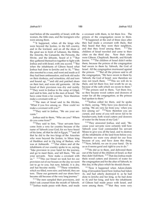 Joshua 9:1

189

read before all the assembly of Israel, with the
women, the little ones, and the foreigners who
were among them.
9:1
It happened, when all the kings who
were beyond the Jordan, in the hill country,
and in the lowland, and on all the shore of
the great sea in front of Lebanon, the Hittite,
the Amorite, the Canaanite, the Perizzite, the
Hivite, and the Jebusite, heard of it 9:2 that
they gathered themselves together to ﬁght with
Joshua and with Israel, with one accord. 9:3 But
when the inhabitants of Gibeon heard what
Joshua had done to Jericho and to Ai, 9:4 they
also resorted to a ruse, and went and made as if
they had been ambassadors, and took old sacks
on their donkeys, and wineskins, old and torn
and bound up, 9:5 and old and patched shoes
on their feet, and wore old garments. All the
bread of their provision was dry and moldy.
9:6
They went to Joshua to the camp at Gilgal,
and said to him, and to the men of Israel, “We
have come from a far country. Now therefore
make a covenant with us.”
9:7
The men of Israel said to the Hivites,
“What if you live among us. How could we
make a covenant with you?”
9:8
They said to Joshua, “We are your servants.”
Joshua said to them, “Who are you? Where
do you come from?”
9:9
They said to him, “Your servants have
come from a very far country because of the
name of Yahweh your God; for we have heard
of his fame, all that he did in Egypt, 9:10 and all
that he did to the two kings of the Amorites
who were beyond the Jordan, to Sihon king
of Heshbon and to Og king of Bashan, who
was at Ashtaroth. 9:11 Our elders and all the
inhabitants of our country spoke to us, saying,
‘Take provision in your hand for the journey,
and go to meet them, and tell them, “We are
your servants. Now make a covenant with
us.”’ 9:12 This our bread we took hot for our
provision out of our houses on the day we went
out to go to you; but now, behold, it is dry,
and has become moldy. 9:13 These wineskins,
which we ﬁlled, were new; and behold, they are
torn. These our garments and our shoes have
become old because of the very long journey.”
9:14
The men sampled their provisions, and
didn’t ask counsel from the mouth of Yahweh.
9:15
Joshua made peace with them, and made

Joshua 10:2

a covenant with them, to let them live. The
princes of the congregation swore to them.
9:16
It happened at the end of three days after
they had made a covenant with them, that
they heard that they were their neighbors,
and that they lived among them. 9:17 The
children of Israel traveled and came to their
cities on the third day.
Now their cities
were Gibeon, Chephirah, Beeroth, and Kiriath
Jearim. 9:18 The children of Israel didn’t strike
them, because the princes of the congregation
had sworn to them by Yahweh, the God of
Israel. All the congregation murmured against
the princes. 9:19 But all the princes said to all
the congregation, “We have sworn to them by
Yahweh, the God of Israel: now therefore we
may not touch them. 9:20 This we will do to
them, and let them live; lest wrath be on us,
because of the oath which we swore to them.”
9:21
The princes said to them, “Let them live,
so they became wood cutters and drawers of
water for all the congregation, as the princes
had spoken to them.”
9:22
Joshua called for them, and he spoke
to them, saying, “Why have you deceived us,
saying, ‘We are very far from you,’ when you
live among us? 9:23 Now therefore you are
cursed, and some of you will never fail to be
bondservants, both wood cutters and drawers
of water for the house of my God.”
9:24
They answered Joshua, and said, “Because your servants were certainly told how
Yahweh your God commanded his servant
Moses to give you all the land, and to destroy
all the inhabitants of the land from before you.
Therefore we were very afraid for our lives
because of you, and have done this thing.
9:25
Now, behold, we are in your hand. Do to
us as it seems good and right to you to do.”
9:26
He did so to them, and delivered them
out of the hand of the children of Israel, so that
they didn’t kill them. 9:27 That day Joshua made
them wood cutters and drawers of water for
the congregation and for the altar of Yahweh, to
this day, in the place which he should choose.
10:1
Now it happened when Adoni-Zedek
king of Jerusalem heard how Joshua had taken
Ai, and had utterly destroyed it; as he had
done to Jericho and her king, so he had done
to Ai and her king; and how the inhabitants
of Gibeon had made peace with Israel, and
were among them; 10:2 that they were very

 