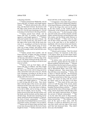Joshua 10:29

191

to the king of Jericho.
10:29
Joshua passed from Makkedah, and all
Israel with him, to Libnah, and fought against
Libnah. 10:30 Yahweh delivered it also, with its
king, into the hand of Israel. He struck it with
the edge of the sword, and all the souls who
were in it. He left none remaining in it. He did
to its king as he had done to the king of Jericho.
10:31
Joshua passed from Libnah, and all
Israel with him, to Lachish, and encamped
against it, and fought against it. 10:32 Yahweh
delivered Lachish into the hand of Israel. He
took it on the second day, and struck it with
the edge of the sword, with all the souls who
were in it, according to all that he had done
to Libnah. 10:33 Then Horam king of Gezer
came up to help Lachish; and Joshua struck
him and his people, until he had left him none
remaining.
10:34
Joshua passed from Lachish, and all
Israel with him, to Eglon; and they encamped
against it fought against it. 10:35 They took it
on that day, and struck it with the edge of the
sword. He utterly destroyed all the souls who
were in it that day, according to all that he had
done to Lachish.
10:36
Joshua went up from Eglon, and all
Israel with him, to Hebron; and they fought
against it. 10:37 They took it, and struck it with
the edge of the sword, with its king and all its
cities, and all the souls who were in it. He left
none remaining, according to all that he had
done to Eglon; but he utterly destroyed it, and
all the souls who were in it.
10:38
Joshua returned, and all Israel with him,
to Debir, and fought against it. 10:39 He took
it, with its king and all its cities. They struck
them with the edge of the sword, and utterly
destroyed all the souls who were in it. He left
none remaining. As he had done to Hebron,
so he did to Debir, and to its king; as he had
done also to Libnah, and to its king. 10:40 So
Joshua struck all the land, the hill country, and
the South, and the lowland, and the slopes, and
all their kings. He left none remaining, but he
utterly destroyed all that breathed, as Yahweh,
the God of Israel, commanded. 10:41 Joshua
struck them from Kadesh Barnea even to Gaza,
and all the country of Goshen, even to Gibeon.
10:42
Joshua took all these kings and their land
at one time, because Yahweh, the God of Israel,
fought for Israel. 10:43 Joshua returned, and all

Joshua 11:14

Israel with him, to the camp to Gilgal.
11:1
It happened, when Jabin king of Hazor
heard of it, that he sent to Jobab king of Madon,
to the king of Shimron, to the king of Achshaph,
11:2
and to the kings who were on the north,
in the hill country, in the Arabah south of
Chinneroth, in the lowland, and in the heights
of Dor on the west, 11:3 to the Canaanite on the
east and on the west, and the Amorite, and the
Hittite, and the Perizzite, and the Jebusite in the
hill country, and the Hivite under Hermon in
the land of Mizpah. 11:4 They went out, they
and all their armies with them, many people,
even as the sand that is on the seashore in
multitude, with very many horses and chariots.
11:5
All these kings met together; and they
came and encamped together at the waters of
Merom, to ﬁght with Israel.
11:6
Yahweh said to Joshua, “Don’t be afraid
because of them; for tomorrow at this time,
I will deliver them up all slain before Israel.
You shall hamstring their horses and burn their
chariots with ﬁre.”
11:7
So Joshua came, and all the people of
war with him, against them by the waters of
Merom suddenly, and fell on them. 11:8 Yahweh
delivered them into the hand of Israel, and they
struck them, and chased them to great Sidon,
and to Misrephoth Maim, and to the valley
of Mizpeh eastward. They struck them until
they left them none remaining. 11:9 Joshua did
to them as Yahweh told him. He hamstrung
their horses and burnt their chariots with ﬁre.
11:10
Joshua turned back at that time, and took
Hazor, and struck its king with the sword:
for Hazor used to be the head of all those
kingdoms. 11:11 They struck all the souls who
were in it with the edge of the sword, utterly
destroying them. There was no one left who
breathed. He burnt Hazor with ﬁre. 11:12 Joshua
captured all the cities of those kings, with their
kings, and he struck them with the edge of the
sword, and utterly destroyed them; as Moses
the servant of Yahweh commanded. 11:13 But
as for the cities that stood on their mounds,
Israel burned none of them, except Hazor only.
Joshua burned that. 11:14 The children of Israel
took all the spoil of these cities, with the
livestock, as spoils for themselves; but every
man they struck with the edge of the sword,
until they had destroyed them. They didn’t
leave any who breathed.

 