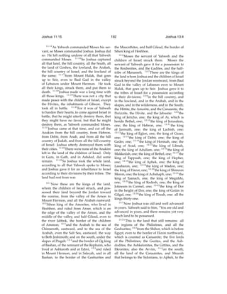 Joshua 11:15

192

11:15

As Yahweh commanded Moses his servant, so Moses commanded Joshua. Joshua did
so. He left nothing undone of all that Yahweh
commanded Moses. 11:16 So Joshua captured
all that land, the hill country, all the South, all
the land of Goshen, the lowland, the Arabah,
the hill country of Israel, and the lowland of
the same; 11:17 from Mount Halak, that goes
up to Seir, even to Baal Gad in the valley
of Lebanon under Mount Hermon. He took
all their kings, struck them, and put them to
death. 11:18 Joshua made war a long time with
all those kings. 11:19 There was not a city that
made peace with the children of Israel, except
the Hivites, the inhabitants of Gibeon. They
took all in battle. 11:20 For it was of Yahweh
to harden their hearts, to come against Israel in
battle, that he might utterly destroy them, that
they might have no favor, but that he might
destroy them, as Yahweh commanded Moses.
11:21
Joshua came at that time, and cut off the
Anakim from the hill country, from Hebron,
from Debir, from Anab, and from all the hill
country of Judah, and from all the hill country
of Israel: Joshua utterly destroyed them with
their cities. 11:22 There were none of the Anakim
left in the land of the children of Israel. Only
in Gaza, in Gath, and in Ashdod, did some
remain. 11:23 So Joshua took the whole land,
according to all that Yahweh spoke to Moses;
and Joshua gave it for an inheritance to Israel
according to their divisions by their tribes. The
land had rest from war.
12:1

Now these are the kings of the land,
whom the children of Israel struck, and possessed their land beyond the Jordan toward
the sunrise, from the valley of the Arnon to
Mount Hermon, and all the Arabah eastward:
12:2
Sihon king of the Amorites, who lived in
Heshbon, and ruled from Aroer, which is on
the edge of the valley of the Arnon, and the
middle of the valley, and half Gilead, even to
the river Jabbok, the border of the children
of Ammon; 12:3 and the Arabah to the sea of
Chinneroth, eastward, and to the sea of the
Arabah, even the Salt Sea, eastward, the way
to Beth Jeshimoth; and on the south, under the
slopes of Pisgah: 12:4 and the border of Og king
of Bashan, of the remnant of the Rephaim, who
lived at Ashtaroth and at Edrei, 12:5 and ruled
in Mount Hermon, and in Salecah, and in all
Bashan, to the border of the Geshurites and

Joshua 13:4

the Maacathites, and half Gilead, the border of
Sihon king of Heshbon.
12:6
Moses the servant of Yahweh and the
children of Israel struck them. Moses the
servant of Yahweh gave it for a possession to
the Reubenites, and the Gadites, and the halftribe of Manasseh. 12:7 These are the kings of
the land whom Joshua and the children of Israel
struck beyond the Jordan westward, from Baal
Gad in the valley of Lebanon even to Mount
Halak, that goes up to Seir. Joshua gave it to
the tribes of Israel for a possession according
to their divisions; 12:8 in the hill country, and
in the lowland, and in the Arabah, and in the
slopes, and in the wilderness, and in the South;
the Hittite, the Amorite, and the Canaanite, the
Perizzite, the Hivite, and the Jebusite: 12:9 the
king of Jericho, one; the king of Ai, which is
beside Bethel, one; 12:10 the king of Jerusalem,
one; the king of Hebron, one; 12:11 the king
of Jarmuth, one; the king of Lachish, one;
12:12
the king of Eglon, one; the king of Gezer,
one; 12:13 the king of Debir, one; the king of
Geder, one; 12:14 the king of Hormah, one; the
king of Arad, one; 12:15 the king of Libnah,
one; the king of Adullam, one; 12:16 the king of
Makkedah, one; the king of Bethel, one; 12:17 the
king of Tappuah, one; the king of Hepher,
one; 12:18 the king of Aphek, one; the king of
Lassharon, one; 12:19 the king of Madon, one;
the king of Hazor, one; 12:20 the king of Shimron
Meron, one; the king of Achshaph, one; 12:21 the
king of Taanach, one; the king of Megiddo,
one; 12:22 the king of Kedesh, one; the king of
Jokneam in Carmel, one; 12:23 the king of Dor
in the height of Dor, one; the king of Goiim in
Gilgal, one; 12:24 the king of Tirzah, one: all the
kings thirty-one.
13:1
Now Joshua was old and well advanced
in years. Yahweh said to him, “You are old and
advanced in years, and there remains yet very
much land to be possessed.
13:2
“This is the land that still remains: all
the regions of the Philistines, and all the
Geshurites; 13:3 from the Shihor, which is before
Egypt, even to the border of Ekron northward,
which is counted as Canaanite; the ﬁve lords
of the Philistines; the Gazites, and the Ashdodites, the Ashkelonites, the Gittites, and the
Ekronites; also the Avvim, 13:4 on the south;
all the land of the Canaanites, and Mearah
that belongs to the Sidonians, to Aphek, to the

 