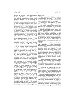 Joshua 13:5

193

border of the Amorites; 13:5 and the land of the
Gebalites, and all Lebanon, toward the sunrise,
from Baal Gad under Mount Hermon to the
entrance of Hamath; 13:6 all the inhabitants of
the hill country from Lebanon to Misrephoth
Maim, even all the Sidonians; them will I drive
out from before the children of Israel: only
allocate it to Israel for an inheritance, as I have
commanded you. 13:7 Now therefore divide
this land for an inheritance to the nine tribes
and the half-tribe of Manasseh.” 13:8 With him
the Reubenites and the Gadites received their
inheritance, which Moses gave them, beyond
the Jordan eastward, even as Moses the servant
of Yahweh gave them: 13:9 from Aroer, that is
on the edge of the valley of the Arnon, and
the city that is in the middle of the valley,
and all the plain of Medeba to Dibon; 13:10 and
all the cities of Sihon king of the Amorites,
who reigned in Heshbon, to the border of the
children of Ammon; 13:11 and Gilead, and the
border of the Geshurites and Maacathites, and
all Mount Hermon, and all Bashan to Salecah;
13:12
all the kingdom of Og in Bashan, who
reigned in Ashtaroth and in Edrei (the same
was left of the remnant of the Rephaim); for
Moses attacked these, and drove them out.
13:13
Nevertheless the children of Israel didn’t
drive out the Geshurites, nor the Maacathites:
but Geshur and Maacath dwell in the midst
of Israel to this day. 13:14 Only he gave no
inheritance to the tribe of Levi. The offerings
of Yahweh, the God of Israel, made by ﬁre are
his inheritance, as he spoke to him. 13:15 Moses
gave to the tribe of the children of Reuben
according to their families. 13:16 Their border
was from Aroer, that is on the edge of the
valley of the Arnon, and the city that is in
the middle of the valley, and all the plain by
Medeba; 13:17 Heshbon, and all its cities that
are in the plain; Dibon, Bamoth Baal, Beth
Baal Meon, 13:18 Jahaz, Kedemoth, Mephaath,
13:19
Kiriathaim, Sibmah, Zereth Shahar in the
mount of the valley, 13:20 Beth Peor, the slopes
of Pisgah, Beth Jeshimoth, 13:21 all the cities of
the plain, and all the kingdom of Sihon king of
the Amorites, who reigned in Heshbon, whom
Moses struck with the chiefs of Midian, Evi,
Rekem, Zur, Hur, and Reba, the princes of
Sihon, who lived in the land. 13:22 The children
of Israel alse killed Balaam also the son of Beor,
the soothsayer, with the sword, among the rest

Joshua 14:4

of their slain.
13:23
The border of the children of Reuben
was the bank of the Jordan. This was the
inheritance of the children of Reuben according
to their families, the cities and its villages.
13:24
Moses gave to the tribe of Gad, to the
children of Gad, according to their families.
13:25
Their border was Jazer, and all the cities
of Gilead, and half the land of the children
of Ammon, to Aroer that is before Rabbah;
13:26
and from Heshbon to Ramath Mizpeh, and
Betonim; and from Mahanaim to the border
of Debir; 13:27 and in the valley, Beth Haram,
Beth Nimrah, Succoth, and Zaphon, the rest
of the kingdom of Sihon king of Heshbon, the
Jordan’s bank, to the uttermost part of the
sea of Chinnereth beyond the Jordan eastward.
13:28
This is the inheritance of the children of
Gad according to their families, the cities and
its villages.
13:29
Moses gave an inheritance to the halftribe of Manasseh. It was for the half-tribe
of the children of Manasseh according to their
families. 13:30 Their border was from Mahanaim, all Bashan, all the kingdom of Og king
of Bashan, and all the towns of Jair, which
are in Bashan, sixty cities. 13:31 Half Gilead,
Ashtaroth, and Edrei, the cities of the kingdom
of Og in Bashan, were for the children of
Machir the son of Manasseh, even for the half
of the children of Machir according to their
families.
13:32
These are the inheritances which Moses
distributed in the plains of Moab, beyond the
Jordan at Jericho, eastward. 13:33 But to the tribe
of Levi Moses gave no inheritance. Yahweh, the
God of Israel, is their inheritance, as he spoke to
them.
14:1
These are the inheritances which the
children of Israel took in the land of Canaan,
which Eleazar the priest, Joshua the son of Nun,
and the heads of the fathers’ houses of the tribes
of the children of Israel, distributed to them,
14:2
by the lot of their inheritance, as Yahweh
commanded by Moses, for the nine tribes, and
for the half-tribe. 14:3 For Moses had given
the inheritance of the two tribes and the halftribe beyond the Jordan; but to the Levites he
gave no inheritance among them. 14:4 For the
children of Joseph were two tribes, Manasseh
and Ephraim: and they gave no portion to the
Levites in the land, except cities to dwell in,

 