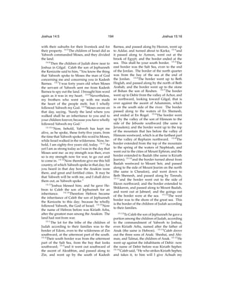 Joshua 14:5

194

with their suburbs for their livestock and for
their property. 14:5 The children of Israel did as
Yahweh commanded Moses, and they divided
the land.
14:6
Then the children of Judah drew near to
Joshua in Gilgal. Caleb the son of Jephunneh
the Kenizzite said to him, “You know the thing
that Yahweh spoke to Moses the man of God
concerning me and concerning you in Kadesh
Barnea. 14:7 I was forty years old when Moses
the servant of Yahweh sent me from Kadesh
Barnea to spy out the land. I brought him word
again as it was in my heart. 14:8 Nevertheless,
my brothers who went up with me made
the heart of the people melt; but I wholly
followed Yahweh my God. 14:9 Moses swore on
that day, saying, ‘Surely the land where you
walked shall be an inheritance to you and to
your children forever, because you have wholly
followed Yahweh my God.’
14:10
“Now, behold, Yahweh has kept me
alive, as he spoke, these forty-ﬁve years, from
the time that Yahweh spoke this word to Moses,
while Israel walked in the wilderness. Now, behold, I am eighty-ﬁve years old, today. 14:11 As
yet I am as strong today as I was in the day that
Moses sent me: as my strength was then, even
so is my strength now for war, to go out and
to come in. 14:12 Now therefore give me this hill
country, of which Yahweh spoke in that day; for
you heard in that day how the Anakim were
there, and great and fortiﬁed cities. It may be
that Yahweh will be with me, and I shall drive
them out, as Yahweh spoke.”
14:13
Joshua blessed him; and he gave Hebron to Caleb the son of Jephunneh for an
inheritance. 14:14 Therefore Hebron became
the inheritance of Caleb the son of Jephunneh
the Kenizzite to this day; because he wholly
followed Yahweh, the God of Israel. 14:15 Now
the name of Hebron before was Kiriath Arba,
after the greatest man among the Anakim. The
land had rest from war.
15:1
The lot for the tribe of the children of
Judah according to their families was to the
border of Edom, even to the wilderness of Zin
southward, at the uttermost part of the south.
15:2
Their south border was from the uttermost
part of the Salt Sea, from the bay that looks
southward; 15:3 and it went out southward of
the ascent of Akrabbim, and passed along to
Zin, and went up by the south of Kadesh

Joshua 15:16

Barnea, and passed along by Hezron, went up
to Addar, and turned about to Karka; 15:4 and
it passed along to Azmon, went out at the
brook of Egypt; and the border ended at the
sea. This shall be your south border. 15:5 The
east border was the Salt Sea, even to the end
of the Jordan. The border of the north quarter
was from the bay of the sea at the end of
the Jordan. 15:6 The border went up to Beth
Hoglah, and passed along by the north of Beth
Arabah; and the border went up to the stone
of Bohan the son of Reuben. 15:7 The border
went up to Debir from the valley of Achor, and
so northward, looking toward Gilgal, that is
over against the ascent of Adummim, which
is on the south side of the river. The border
passed along to the waters of En Shemesh,
and ended at En Rogel. 15:8 The border went
up by the valley of the son of Hinnom to the
side of the Jebusite southward (the same is
Jerusalem); and the border went up to the top
of the mountain that lies before the valley of
Hinnom westward, which is at the farthest part
of the valley of Rephaim northward. 15:9 The
border extended from the top of the mountain
to the spring of the waters of Nephtoah, and
went out to the cities of Mount Ephron; and the
border extended to Baalah (the same is Kiriath
Jearim); 15:10 and the border turned about from
Baalah westward to Mount Seir, and passed
along to the side of Mount Jearim on the north
(the same is Chesalon), and went down to
Beth Shemesh, and passed along by Timnah;
15:11
and the border went out to the side of
Ekron northward; and the border extended to
Shikkeron, and passed along to Mount Baalah,
and went out at Jabneel; and the goings out
of the border were at the sea. 15:12 The west
border was to the shore of the great sea. This
is the border of the children of Judah according
to their families.
15:13

To Caleb the son of Jephunneh he gave a
portion among the children of Judah, according
to the commandment of Yahweh to Joshua,
even Kiriath Arba, named after the father of
Anak (the same is Hebron). 15:14 Caleb drove
out the three sons of Anak: Sheshai, and Ahiman, and Talmai, the children of Anak. 15:15 He
went up against the inhabitants of Debir: now
the name of Debir before was Kiriath Sepher.
15:16
Caleb said, “He who strikes Kiriath Sepher,
and takes it, to him will I give Achsah my

 