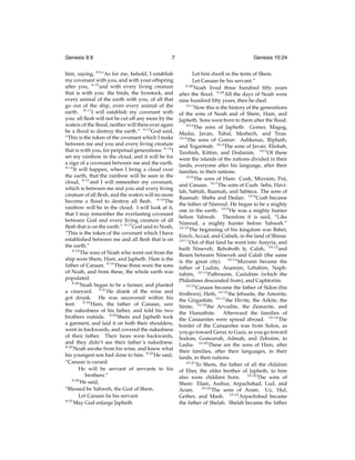 Genesis 9:9

7

Genesis 10:24

him, saying, 9:9 “As for me, behold, I establish
my covenant with you, and with your offspring
after you, 9:10 and with every living creature
that is with you: the birds, the livestock, and
every animal of the earth with you, of all that
go out of the ship, even every animal of the
earth. 9:11 I will establish my covenant with
you: all ﬂesh will not be cut off any more by the
waters of the ﬂood, neither will there ever again
be a ﬂood to destroy the earth.” 9:12 God said,
“This is the token of the covenant which I make
between me and you and every living creature
that is with you, for perpetual generations: 9:13 I
set my rainbow in the cloud, and it will be for
a sign of a covenant between me and the earth.
9:14
It will happen, when I bring a cloud over
the earth, that the rainbow will be seen in the
cloud, 9:15 and I will remember my covenant,
which is between me and you and every living
creature of all ﬂesh, and the waters will no more
become a ﬂood to destroy all ﬂesh. 9:16 The
rainbow will be in the cloud. I will look at it,
that I may remember the everlasting covenant
between God and every living creature of all
ﬂesh that is on the earth.” 9:17 God said to Noah,
“This is the token of the covenant which I have
established between me and all ﬂesh that is on
the earth.”
9:18
The sons of Noah who went out from the
ship were Shem, Ham, and Japheth. Ham is the
father of Canaan. 9:19 These three were the sons
of Noah, and from these, the whole earth was
populated.
9:20
Noah began to be a farmer, and planted
a vineyard. 9:21 He drank of the wine and
got drunk. He was uncovered within his
tent. 9:22 Ham, the father of Canaan, saw
the nakedness of his father, and told his two
brothers outside. 9:23 Shem and Japheth took
a garment, and laid it on both their shoulders,
went in backwards, and covered the nakedness
of their father. Their faces were backwards,
and they didn’t see their father’s nakedness.
9:24
Noah awoke from his wine, and knew what
his youngest son had done to him. 9:25 He said,
“Canaan is cursed.
He will be servant of servants to his
brothers.”
9:26
He said,
“Blessed be Yahweh, the God of Shem.
Let Canaan be his servant.
9:27
May God enlarge Japheth.

Let him dwell in the tents of Shem.
Let Canaan be his servant.”
9:28
Noah lived three hundred ﬁfty years
after the ﬂood. 9:29 All the days of Noah were
nine hundred ﬁfty years, then he died.
10:1
Now this is the history of the generations
of the sons of Noah and of Shem, Ham, and
Japheth. Sons were born to them after the ﬂood.
10:2
The sons of Japheth: Gomer, Magog,
Madai, Javan, Tubal, Meshech, and Tiras.
10:3
The sons of Gomer: Ashkenaz, Riphath,
and Togarmah. 10:4 The sons of Javan: Elishah,
Tarshish, Kittim, and Dodanim. 10:5 Of these
were the islands of the nations divided in their
lands, everyone after his language, after their
families, in their nations.
10:6
The sons of Ham: Cush, Mizraim, Put,
and Canaan. 10:7 The sons of Cush: Seba, Havilah, Sabtah, Raamah, and Sabteca. The sons of
Raamah: Sheba and Dedan. 10:8 Cush became
the father of Nimrod. He began to be a mighty
one in the earth. 10:9 He was a mighty hunter
before Yahweh. Therefore it is said, “Like
Nimrod, a mighty hunter before Yahweh.”
10:10
The beginning of his kingdom was Babel,
Erech, Accad, and Calneh, in the land of Shinar.
10:11
Out of that land he went into Assyria, and
built Nineveh, Rehoboth Ir, Calah, 10:12 and
Resen between Nineveh and Calah (the same
is the great city). 10:13 Mizraim became the
father of Ludim, Anamim, Lehabim, Naphtuhim, 10:14 Pathrusim, Casluhim (which the
Philistines descended from), and Caphtorim.
10:15
Canaan became the father of Sidon (his
ﬁrstborn), Heth, 10:16 the Jebusite, the Amorite,
the Girgashite, 10:17 the Hivite, the Arkite, the
Sinite, 10:18 the Arvadite, the Zemarite, and
the Hamathite. Afterward the families of
the Canaanites were spread abroad. 10:19 The
border of the Canaanites was from Sidon, as
you go toward Gerar, to Gaza; as you go toward
Sodom, Gomorrah, Admah, and Zeboiim, to
Lasha. 10:20 These are the sons of Ham, after
their families, after their languages, in their
lands, in their nations.
10:21
To Shem, the father of all the children
of Eber, the elder brother of Japheth, to him
also were children born. 10:22 The sons of
Shem: Elam, Asshur, Arpachshad, Lud, and
Aram. 10:23 The sons of Aram: Uz, Hul,
Gether, and Mash. 10:24 Arpachshad became
the father of Shelah. Shelah became the father

 