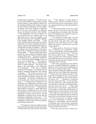 Joshua 17:2

196

he had Gilead and Bashan. 17:2 So this was for
the rest of the children of Manasseh according
to their families: for the children of Abiezer, for
the children of Helek, for the children of Asriel,
for the children of Shechem, for the children
of Hepher, and for the children of Shemida:
these were the male children of Manasseh
the son of Joseph according to their families.
17:3
But Zelophehad, the son of Hepher, the
son of Gilead, the son of Machir, the son of
Manasseh, had no sons, but daughters: and
these are the names of his daughters: Mahlah,
Noah, Hoglah, Milcah, and Tirzah. 17:4 They
came near before Eleazar the priest, and before
Joshua the son of Nun, and before the princes,
saying, “Yahweh commanded Moses to give us
an inheritance among our brothers.” Therefore
according to the commandment of Yahweh he
gave them an inheritance among the brothers
of their father. 17:5 Ten parts fell to Manasseh,
besides the land of Gilead and Bashan, which
is beyond the Jordan; 17:6 because the daughters
of Manasseh had an inheritance among his
sons. The land of Gilead belonged to the rest
of the sons of Manasseh. 17:7 The border of
Manasseh was from Asher to Michmethath,
which is before Shechem. The border went
along to the right hand, to the inhabitants
of En Tappuah. 17:8 The land of Tappuah
belonged to Manasseh; but Tappuah on the
border of Manasseh belonged to the children
of Ephraim. 17:9 The border went down to the
brook of Kanah, southward of the brook. These
cities belonged to Ephraim among the cities
of Manasseh. The border of Manasseh was
on the north side of the brook, and ended at
the sea. 17:10 Southward it was Ephraim’s, and
northward it was Manasseh’s, and the sea was
his border. They reached to Asher on the north,
and to Issachar on the east. 17:11 Manasseh had
three heights in Issachar, in Asher Beth Shean
and its towns, and Ibleam and its towns, and
the inhabitants of Dor and its towns, and the
inhabitants of Endor and its towns, and the
inhabitants of Taanach and its towns, and the
inhabitants of Megiddo and its towns. 17:12 Yet
the children of Manasseh couldn’t drive out the
inhabitants of those cities; but the Canaanites
would dwell in that land.
17:13

It happened, when the children of Israel
had grown strong, that they put the Canaanites
to forced labor, and didn’t utterly drive them

Joshua 18:8

out. 17:14 The children of Joseph spoke to
Joshua, saying, “Why have you given me just
one lot and one part for an inheritance, since I
am a great people, because Yahweh has blessed
me so far?”
17:15
Joshua said to them, “If you are a great
people, go up to the forest, and clear land
for yourself there in the land of the Perizzites
and of the Rephaim; since the hill country of
Ephraim is too narrow for you.”
17:16
The children of Joseph said, “The hill
country is not enough for us. All the Canaanites who dwell in the land of the valley have
chariots of iron, both those who are in Beth
Shean and its towns, and those who are in the
valley of Jezreel.”
17:17
Joshua spoke to the house of Joseph,
even to Ephraim and to Manasseh, saying,
“You are a great people, and have great power.
You shall not have one lot only; 17:18 but the
hill country shall be yours. Although it is a
forest, you shall cut it down, and it’s farthest
extent shall be yours; for you shall drive out the
Canaanites, though they have chariots of iron,
and though they are strong.”
18:1
The whole congregation of the children
of Israel assembled themselves together at
Shiloh, and set up the Tent of Meeting there.
The land was subdued before them. 18:2 Seven
tribes remained among the children of Israel,
which had not yet divided their inheritance.
18:3
Joshua said to the children of Israel, “How
long will you neglect to go in to possess the
land, which Yahweh, the God of your fathers,
has given you? 18:4 Appoint for yourselves
three men from each tribe. I will send them,
and they shall arise, walk through the land,
and describe it according to their inheritance;
and they shall come to me. 18:5 They shall
divide it into seven portions. Judah shall live
in his borders on the south, and the house of
Joseph shall live in their borders on the north.
18:6
You shall survey the land into seven parts,
and bring the description here to me; and I will
cast lots for you here before Yahweh our God.
18:7
For the Levites have no portion among
you; for the priesthood of Yahweh is their
inheritance. Gad, Reuben, and the half-tribe
of Manasseh have received their inheritance
beyond the Jordan eastward, which Moses the
servant of Yahweh gave them.”
18:8
The men arose and went. Joshua com-

 
