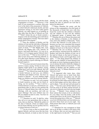 Joshua 22:19

201

that tomorrow he will be angry with the whole
congregation of Israel. 22:19 However, if the
land of your possession is unclean, then pass
over to the land of the possession of Yahweh,
in which Yahweh’s tabernacle dwells, and take
possession among us; but don’t rebel against
Yahweh, nor rebel against us, in building an
altar other than the altar of Yahweh our God.
22:20
Didn’t Achan the son of Zerah commit a
trespass in the devoted thing, and wrath fell on
all the congregation of Israel? That man didn’t
perish alone in his iniquity.’”
22:21
Then the children of Reuben and the
children of Gad and the half-tribe of Manasseh
answered, and spoke to the heads of the thousands of Israel, 22:22 “The Mighty One, God,
Yahweh, the Mighty One, God, Yahweh, he
knows; and Israel shall know: if it was in rebellion, or if in trespass against Yahweh (don’t
save us this day), 22:23 that we have built us an
altar to turn away from following Yahweh; or
if to offer burnt offering or meal offering, or if
to offer sacriﬁces of peace offerings, let Yahweh
himself require it.
22:24
“If we have not out of concern done this,
and for a reason, saying, ‘In time to come your
children might speak to our children, saying,
“What have you to do with Yahweh, the God
of Israel? 22:25 For Yahweh has made the Jordan
a border between us and you, you children
of Reuben and children of Gad. You have no
portion in Yahweh.”’ So your children might
make our children cease from fearing Yahweh.
22:26
“Therefore we said, ‘Let’s now prepare
to build ourselves an altar, not for burnt offering, nor for sacriﬁce; 22:27 but it will be a
witness between us and you, and between our
generations after us, that we may perform the
service of Yahweh before him with our burnt
offerings, with our sacriﬁces, and with our
peace offerings;’ that your children may not
tell our children in time to come, ‘You have no
portion in Yahweh.’
22:28
“Therefore we said, ‘It shall be, when
they tell us or our generations this in time to
come, that we shall say, “Behold the pattern of
the altar of Yahweh, which our fathers made,
not for burnt offering, nor for sacriﬁce; but it is
a witness between us and you.”’
22:29
“Far be it from us that we should rebel
against Yahweh, and turn away this day from
following Yahweh, to build an altar for burnt

Joshua 23:7

offering, for meal offering, or for sacriﬁce,
besides the altar of Yahweh our God that is
before his tabernacle!”
22:30
When Phinehas the priest, and the
princes of the congregation, even the heads of
the thousands of Israel that were with him,
heard the words that the children of Reuben
and the children of Gad and the children
of Manasseh spoke, it pleased them well.
22:31
Phinehas the son of Eleazar the priest said
to the children of Reuben, to the children of
Gad, and to the children of Manasseh, “Today
we know that Yahweh is in the midst of us,
because you have not committed this trespass
against Yahweh. Now you have delivered the
children of Israel out of the hand of Yahweh.”
22:32
Phinehas the son of Eleazar the priest,
and the princes, returned from the children of
Reuben, and from the children of Gad, out of
the land of Gilead, to the land of Canaan, to
the children of Israel, and brought them word
again. 22:33 The thing pleased the children of
Israel; and the children of Israel blessed God,
and spoke no more of going up against them to
war, to destroy the land in which the children of
Reuben and the children of Gad lived. 22:34 The
children of Reuben and the children of Gad
named the altar “A Witness Between Us that
Yahweh is God.”
23:1
It happened after many days, when
Yahweh had given rest to Israel from their
enemies all around, and Joshua was old and
well advanced in years, 23:2 that Joshua called
for all Israel, for their elders and for their heads,
and for their judges and for their ofﬁcers, and
said to them, “I am old and well advanced in
years. 23:3 You have seen all that Yahweh your
God has done to all these nations because of
you; for it is Yahweh your God who has fought
for you. 23:4 Behold, I have allotted to you
these nations that remain, to be an inheritance
for your tribes, from the Jordan, with all the
nations that I have cut off, even to the great sea
toward the going down of the sun. 23:5 Yahweh
your God will thrust them out from before you,
and drive them from out of your sight. You
shall possess their land, as Yahweh your God
spoke to you.
23:6
“Therefore be very courageous to keep
and to do all that is written in the book of the
law of Moses, that you not turn aside from it
to the right hand or to the left; 23:7 that you not

 