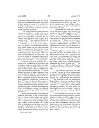 Joshua 23:8

202

come among these nations, these that remain
among you; neither make mention of the name
of their gods, nor cause to swear by them,
neither serve them, nor bow down yourselves
to them; 23:8 but hold fast to Yahweh your God,
as you have done to this day.
23:9
“For Yahweh has driven great and strong
nations out from before you. But as for you, no
man has stood before you to this day. 23:10 One
man of you shall chase a thousand; for it is
Yahweh your God who ﬁghts for you, as he
spoke to you. 23:11 Take good heed therefore to
yourselves, that you love Yahweh your God.
23:12
“But if you do at all go back, and hold
fast to the remnant of these nations, even these
who remain among you, and make marriages
with them, and go in to them, and they to you;
23:13
know for a certainty that Yahweh your God
will no longer drive these nations from out of
your sight; but they shall be a snare and a trap
to you, a scourge in your sides, and thorns in
your eyes, until you perish from off this good
land which Yahweh your God has given you.
23:14
“Behold, today I am going the way of
all the earth. You know in all your hearts and
in all your souls that not one thing has failed
of all the good things which Yahweh your God
spoke concerning you. All have happened to
you. Not one thing has failed of it. 23:15 It shall
happen that as all the good things have come
on you of which Yahweh your God spoke to
you, so Yahweh will bring on you all the evil
things, until he has destroyed you from off this
good land which Yahweh your God has given
you, 23:16 when you disobey the covenant of
Yahweh your God, which he commanded you,
and go and serve other gods, and bow down
yourselves to them. Then the anger of Yahweh
will be kindled against you, and you will perish
quickly from off the good land which he has
given to you.”
24:1
Joshua gathered all the tribes of Israel to
Shechem, and called for the elders of Israel,
for their heads, for their judges, and for their
ofﬁcers; and they presented themselves before
God. 24:2 Joshua said to all the people, “Thus
says Yahweh, the God of Israel, ‘Your fathers
lived of old time beyond the River, even Terah,
the father of Abraham, and the father of Nahor:
and they served other gods. 24:3 I took your
father Abraham from beyond the River, and
g 24:6

or, Sea of Reeds

Joshua 24:15

led him throughout all the land of Canaan, and
multiplied his seed, and gave him Isaac. 24:4 I
gave to Isaac Jacob and Esau: and I gave to Esau
Mount Seir, to possess it. Jacob and his children
went down into Egypt.
24:5
“‘I sent Moses and Aaron, and I plagued
Egypt, according to that which I did in its
midst: and afterward I brought you out. 24:6 I
brought your fathers out of Egypt: and you
came to the sea. The Egyptians pursued after
your fathers with chariots and with horsemen
to the Red Seag . 24:7 When they cried out to
Yahweh, he put darkness between you and the
Egyptians, and brought the sea on them, and
covered them; and your eyes saw what I did in
Egypt: and you lived in the wilderness many
days.
24:8
“‘I brought you into the land of the
Amorites, that lived beyond the Jordan: and
they fought with you; and I gave them into
your hand. You possessed their land; and
I destroyed them from before you. 24:9 Then
Balak the son of Zippor, king of Moab, arose
and fought against Israel. He sent and called
Balaam the son of Beor to curse you; 24:10 but
I would not listen to Balaam; therefore he
blessed you still. So I delivered you out of his
hand.
24:11
“‘You went over the Jordan, and came
to Jericho. The men of Jericho fought against
you, the Amorite, the Perizzite, the Canaanite,
the Hittite, the Girgashite, the Hivite, and the
Jebusite; and I delivered them into your hand.
24:12
I sent the hornet before you, which drove
them out from before you, even the two kings
of the Amorites; not with your sword, nor with
your bow. 24:13 I gave you a land whereon
you had not labored, and cities which you
didn’t build, and you live in them. You eat of
vineyards and olive groves which you didn’t
plant.’
24:14
“Now therefore fear Yahweh, and serve
him in sincerity and in truth. Put away the gods
which your fathers served beyond the River, in
Egypt; and serve Yahweh. 24:15 If it seems evil
to you to serve Yahweh, choose this day whom
you will serve; whether the gods which your
fathers served that were beyond the River, or
the gods of the Amorites, in whose land you
dwell: but as for me and my house, we will
serve Yahweh.”

 