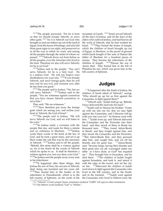 Joshua 24:16
24:16

203

The people answered, “Far be it from
us that we should forsake Yahweh, to serve
other gods; 24:17 for it is Yahweh our God who
brought us and our fathers up out of the land of
Egypt, from the house of bondage, and who did
those great signs in our sight, and preserved us
in all the way in which we went, and among
all the peoples through the midst of whom we
passed. 24:18 Yahweh drove out from before us
all the peoples, even the Amorites who lived in
the land. Therefore we also will serve Yahweh;
for he is our God.”
24:19
Joshua said to the people, “You can’t
serve Yahweh; for he is a holy God. He
is a jealous God. He will not forgive your
disobedience nor your sins. 24:20 If you forsake
Yahweh, and serve foreign gods, then he will
turn and do you evil, and consume you, after
he has done you good.”
24:21
The people said to Joshua, “No; but we
will serve Yahweh.” 24:22 Joshua said to the
people, “You are witnesses against yourselves
that you have chosen Yahweh yourselves, to
serve him.”
They said, “We are witnesses.”
24:23
“Now therefore put away the foreign
gods which are among you, and incline your
heart to Yahweh, the God of Israel.”
24:24
The people said to Joshua, “We will
serve Yahweh our God, and we will listen to
his voice.”
24:25
So Joshua made a covenant with the
people that day, and made for them a statute
and an ordinance in Shechem. 24:26 Joshua
wrote these words in the book of the law of
God; and he took a great stone, and set it up
there under the oak that was by the sanctuary
of Yahweh. 24:27 Joshua said to all the people,
“Behold, this stone shall be a witness against
us; for it has heard all the words of Yahweh
which he spoke to us. It shall be therefore a
witness against you, lest you deny your God.”
24:28
So Joshua sent the people away, every man
to his inheritance.
24:29
It happened after these things, that
Joshua the son of Nun, the servant of Yahweh,
died, being one hundred and ten years old.
24:30
They buried him in the border of his
inheritance in Timnathserah, which is in the
hill country of Ephraim, on the north of the
a 1:1
b 1:7

Judges 1:10

mountain of Gaash. 24:31 Israel served Yahweh
all the days of Joshua, and all the days of the
elders who outlived Joshua, and had known all
the work of Yahweh, that he had worked for
Israel. 24:32 They buried the bones of Joseph,
which the children of Israel brought up out
of Egypt, in Shechem, in the parcel of ground
which Jacob bought of the sons of Hamor the
father of Shechem for a hundred pieces of
money. They became the inheritance of the
children of Joseph. 24:33 Eleazar the son of
Aaron died. They buried him in the hill of
Phinehas his son, which was given him in the
hill country of Ephraim.

Judges
1:1

It happened after the death of Joshua, the
children of Israel asked of Yahweh,a saying,
“Who should go up for us ﬁrst against the
Canaanites, to ﬁght against them?”
1:2
Yahweh said, “Judah shall go up. Behold,
I have delivered the land into his hand.”
1:3
Judah said to Simeon his brother, “Come
up with me into my lot, that we may ﬁght
against the Canaanites; and I likewise will go
with you into your lot.” So Simeon went with
him. 1:4 Judah went up; and Yahweh delivered
the Canaanites and the Perizzites into their
hand: and they struck of them in Bezek ten
thousand men. 1:5 They found Adoni-Bezek
in Bezek; and they fought against him, and
they struck the Canaanites and the Perizzites.
1:6
But Adoni-Bezek ﬂed; and they pursued
after him, and caught him, and cut off his
thumbs and his great toes. 1:7 Adoni-Bezek
said, “Seventy kings, having their thumbs and
their great toes cut off, scavenged under my
table: as I have done, so Godb has requited
me.” They brought him to Jerusalem, and he
died there. 1:8 The children of Judah fought
against Jerusalem, and took it, and struck it
with the edge of the sword, and set the city
on ﬁre. 1:9 Afterward the children of Judah
went down to ﬁght against the Canaanites who
lived in the hill country, and in the South,
and in the lowland. 1:10 Judah went against
the Canaanites who lived in Hebron (now the

“Yahweh” is God’s proper Name, sometimes rendered “LORD” (all caps) in other translations.
The Hebrew word rendered “God” is “Elohim.”

 