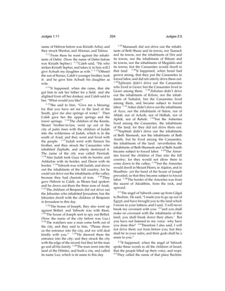 Judges 1:11

204

name of Hebron before was Kiriath Arba); and
they struck Sheshai, and Ahiman, and Talmai.
1:11
From there he went against the inhabitants of Debir. (Now the name of Debir before
was Kiriath Sepher.) 1:12 Caleb said, “He who
strikes Kiriath Sepher, and takes it, to him will I
give Achsah my daughter as wife.” 1:13 Othniel
the son of Kenaz, Caleb’s younger brother, took
it: and he gave him Achsah his daughter as
wife.
1:14
It happened, when she came, that she
got him to ask her father for a ﬁeld: and she
alighted from off her donkey; and Caleb said to
her, “What would you like?”
1:15
She said to him, “Give me a blessing;
for that you have set me in the land of the
South, give me also springs of water.” Then
Caleb gave her the upper springs and the
lower springs. 1:16 The children of the Kenite,
Moses’ brother-in-law, went up out of the
city of palm trees with the children of Judah
into the wilderness of Judah, which is in the
south of Arad; and they went and lived with
the people. 1:17 Judah went with Simeon his
brother, and they struck the Canaanites who
inhabited Zephath, and utterly destroyed it.
The name of the city was called Hormah.
1:18
Also Judah took Gaza with its border, and
Ashkelon with its border, and Ekron with its
border. 1:19 Yahweh was with Judah; and drove
out the inhabitants of the hill country; for he
could not drive out the inhabitants of the valley,
because they had chariots of iron. 1:20 They
gave Hebron to Caleb, as Moses had spoken:
and he drove out there the three sons of Anak.
1:21
The children of Benjamin did not drive out
the Jebusites who inhabited Jerusalem; but the
Jebusites dwell with the children of Benjamin
in Jerusalem to this day.
1:22
The house of Joseph, they also went up
against Bethel; and Yahweh was with them.
1:23
The house of Joseph sent to spy out Bethel.
(Now the name of the city before was Luz.)
1:24
The watchers saw a man come forth out of
the city, and they said to him, “Please show
us the entrance into the city, and we will deal
kindly with you.” 1:25 He showed them the
entrance into the city; and they struck the city
with the edge of the sword; but they let the man
go and all his family. 1:26 The man went into the
land of the Hittites, and built a city, and called
its name Luz, which is its name to this day.

Judges 2:5
1:27

Manasseh did not drive out the inhabitants of Beth Shean and its towns, nor Taanach
and its towns, nor the inhabitants of Dor and
its towns, nor the inhabitants of Ibleam and
its towns, nor the inhabitants of Megiddo and
its towns; but the Canaanites would dwell in
that land. 1:28 It happened, when Israel had
grown strong, that they put the Canaanites to
forced labor, and did not utterly drive them out.
1:29
Ephraim didn’t drive out the Canaanites
who lived in Gezer; but the Canaanites lived in
Gezer among them. 1:30 Zebulun didn’t drive
out the inhabitants of Kitron, nor the inhabitants of Nahalol; but the Canaanites lived
among them, and became subject to forced
labor. 1:31 Asher didn’t drive out the inhabitants
of Acco, nor the inhabitants of Sidon, nor of
Ahlab, nor of Achzib, nor of Helbah, nor of
Aphik, nor of Rehob; 1:32 but the Asherites
lived among the Canaanites, the inhabitants
of the land; for they did not drive them out.
1:33
Naphtali didn’t drive out the inhabitants
of Beth Shemesh, nor the inhabitants of Beth
Anath; but he lived among the Canaanites,
the inhabitants of the land: nevertheless the
inhabitants of Beth Shemesh and of Beth Anath
became subject to forced labor. 1:34 The Amorites forced the children of Dan into the hill
country; for they would not allow them to
come down to the valley; 1:35 but the Amorites
would dwell in Mount Heres, in Aijalon, and in
Shaalbim: yet the hand of the house of Joseph
prevailed, so that they became subject to forced
labor. 1:36 The border of the Amorites was from
the ascent of Akrabbim, from the rock, and
upward.
2:1
The angel of Yahweh came up from Gilgal
to Bochim. He said, “I made you to go up out of
Egypt, and have brought you to the land which
I swore to your fathers; and I said, ‘I will never
break my covenant with you: 2:2 and you shall
make no covenant with the inhabitants of this
land; you shall break down their altars.’ But
you have not listened to my voice: why have
you done this? 2:3 Therefore I also said, I will
not drive them out from before you; but they
shall be in your sides, and their gods shall be a
snare to you.”
2:4

It happened, when the angel of Yahweh
spoke these words to all the children of Israel,
that the people lifted up their voice, and wept.
2:5
They called the name of that place Bochim:

 