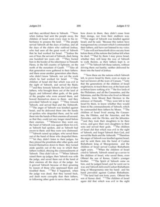 Judges 2:6

205

and they sacriﬁced there to Yahweh. 2:6 Now
when Joshua had sent the people away, the
children of Israel went every man to his inheritance to possess the land. 2:7 The people
served Yahweh all the days of Joshua, and all
the days of the elders who outlived Joshua,
who had seen all the great work of Yahweh
that he had worked for Israel. 2:8 Joshua the
son of Nun, the servant of Yahweh, died, being
one hundred ten years old. 2:9 They buried
him in the border of his inheritance in Timnath
Heres, in the hill country of Ephraim, on the
north of the mountain of Gaash. 2:10 Also all
that generation were gathered to their fathers:
and there arose another generation after them,
who didn’t know Yahweh, nor yet the work
which he had worked for Israel. 2:11 The
children of Israel did that which was evil in
the sight of Yahweh, and served the Baals;
2:12
and they forsook Yahweh, the God of their
fathers, who brought them out of the land of
Egypt, and followed other gods, of the gods
of the peoples who were around them, and
bowed themselves down to them: and they
provoked Yahweh to anger. 2:13 They forsook
Yahweh, and served Baal and the Ashtaroth.
2:14
The anger of Yahweh was kindled against
Israel, and he delivered them into the hands
of spoilers who despoiled them; and he sold
them into the hands of their enemies all around,
so that they could not any longer stand before
their enemies. 2:15 Wherever they went out,
the hand of Yahweh was against them for evil,
as Yahweh had spoken, and as Yahweh had
sworn to them: and they were very distressed.
2:16
Yahweh raised up judges, who saved them
out of the hand of those who despoiled them.
2:17
Yet they didn’t listen to their judges; for
they played the prostitute after other gods, and
bowed themselves down to them: they turned
aside quickly out of the way in which their
fathers walked, obeying the commandments of
Yahweh. They didn’t do so. 2:18 When Yahweh
raised them up judges, then Yahweh was with
the judge, and saved them out of the hand of
their enemies all the days of the judge: for
it grieved Yahweh because of their groaning
by reason of those who oppressed them and
troubled them. 2:19 But it happened, when
the judge was dead, that they turned back,
and dealt more corruptly than their fathers,
in following other gods to serve them, and to

Judges 3:12

bow down to them; they didn’t cease from
their doings, nor from their stubborn way.
2:20
The anger of Yahweh was kindled against
Israel; and he said, “Because this nation have
transgressed my covenant which I commanded
their fathers, and have not listened to my voice;
2:21
I also will not henceforth drive out any from
before them of the nations that Joshua left when
he died; 2:22 that by them I may prove Israel,
whether they will keep the way of Yahweh
to walk therein, as their fathers kept it, or
not.” 2:23 So Yahweh left those nations, without
driving them out hastily; neither delivered he
them into the hand of Joshua.
3:1

Now these are the nations which Yahweh
left, to prove Israel by them, even as many as
had not known all the wars of Canaan; 3:2 only
that the generations of the children of Israel
might know, to teach them war, at the least such
as before knew nothing of it: 3:3 the ﬁve lords of
the Philistines, and all the Canaanites, and the
Sidonians, and the Hivites who lived on Mount
Lebanon, from Mount Baal Hermon to the
entrance of Hamath. 3:4 They were left to test
Israel by them, to know whether they would
listen to the commandments of Yahweh, which
he commanded their fathers by Moses. 3:5 The
children of Israel lived among the Canaanites, the Hittites, and the Amorites, and the
Perizzites, and the Hivites, and the Jebusites:
3:6
and they took their daughters to be their
wives, and gave their own daughters to their
sons and served their gods. 3:7 The children
of Israel did that which was evil in the sight
of Yahweh, and forgot Yahweh their God, and
served the Baals and the Asheroth. 3:8 Therefore
the anger of Yahweh was kindled against Israel,
and he sold them into the hand of Cushan
Rishathaim king of Mesopotamia: and the
children of Israel served Cushan Rishathaim
eight years. 3:9 When the children of Israel
cried to Yahweh, Yahweh raised up a savior to
the children of Israel, who saved them, even
Othniel the son of Kenaz, Caleb’s younger
brother. 3:10 The Spirit of Yahweh came on
him, and he judged Israel; and he went out to
war, and Yahweh delivered Cushan Rishathaim
king of Mesopotamia into his hand: and his
hand prevailed against Cushan Rishathaim.
3:11
The land had rest forty years. Othniel the
son of Kenaz died. 3:12 The children of Israel
again did that which was evil in the sight

 