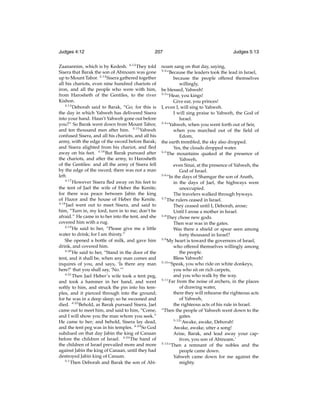 Judges 4:12

207

Zaanannim, which is by Kedesh. 4:12 They told
Sisera that Barak the son of Abinoam was gone
up to Mount Tabor. 4:13 Sisera gathered together
all his chariots, even nine hundred chariots of
iron, and all the people who were with him,
from Harosheth of the Gentiles, to the river
Kishon.
4:14
Deborah said to Barak, “Go; for this is
the day in which Yahweh has delivered Sisera
into your hand. Hasn’t Yahweh gone out before
you?” So Barak went down from Mount Tabor,
and ten thousand men after him. 4:15 Yahweh
confused Sisera, and all his chariots, and all his
army, with the edge of the sword before Barak;
and Sisera alighted from his chariot, and ﬂed
away on his feet. 4:16 But Barak pursued after
the chariots, and after the army, to Harosheth
of the Gentiles: and all the army of Sisera fell
by the edge of the sword; there was not a man
left.
4:17
However Sisera ﬂed away on his feet to
the tent of Jael the wife of Heber the Kenite;
for there was peace between Jabin the king
of Hazor and the house of Heber the Kenite.
4:18
Jael went out to meet Sisera, and said to
him, “Turn in, my lord, turn in to me; don’t be
afraid.” He came in to her into the tent, and she
covered him with a rug.
4:19
He said to her, “Please give me a little
water to drink; for I am thirsty.”
She opened a bottle of milk, and gave him
drink, and covered him.
4:20
He said to her, “Stand in the door of the
tent, and it shall be, when any man comes and
inquires of you, and says, ‘Is there any man
here?’ that you shall say, ‘No.’”
4:21
Then Jael Heber’s wife took a tent peg,
and took a hammer in her hand, and went
softly to him, and struck the pin into his temples, and it pierced through into the ground;
for he was in a deep sleep; so he swooned and
died. 4:22 Behold, as Barak pursued Sisera, Jael
came out to meet him, and said to him, “Come,
and I will show you the man whom you seek.”
He came to her; and behold, Sisera lay dead,
and the tent peg was in his temples. 4:23 So God
subdued on that day Jabin the king of Canaan
before the children of Israel. 4:24 The hand of
the children of Israel prevailed more and more
against Jabin the king of Canaan, until they had
destroyed Jabin king of Canaan.
5:1
Then Deborah and Barak the son of Abi-

Judges 5:13

noam sang on that day, saying,
“Because the leaders took the lead in Israel,
because the people offered themselves
willingly,
be blessed, Yahweh!
5:3
“Hear, you kings!
Give ear, you princes!
I, even I, will sing to Yahweh.
I will sing praise to Yahweh, the God of
Israel.
5:4
“Yahweh, when you went forth out of Seir,
when you marched out of the ﬁeld of
Edom,
the earth trembled, the sky also dropped.
Yes, the clouds dropped water.
5:5
The mountains quaked at the presence of
Yahweh,
even Sinai, at the presence of Yahweh, the
God of Israel.
5:6
“In the days of Shamgar the son of Anath,
in the days of Jael, the highways were
unoccupied.
The travelers walked through byways.
5:7
The rulers ceased in Israel.
They ceased until I, Deborah, arose;
Until I arose a mother in Israel.
5:8
They chose new gods.
Then war was in the gates.
Was there a shield or spear seen among
forty thousand in Israel?
5:9
My heart is toward the governors of Israel,
who offered themselves willingly among
the people.
Bless Yahweh!
5:10
“Speak, you who ride on white donkeys,
you who sit on rich carpets,
and you who walk by the way.
5:11
Far from the noise of archers, in the places
of drawing water,
there they will rehearse the righteous acts
of Yahweh,
the righteous acts of his rule in Israel.
“Then the people of Yahweh went down to the
gates.
5:12
‘Awake, awake, Deborah!
Awake, awake, utter a song!
Arise, Barak, and lead away your captives, you son of Abinoam.’
5:13
“Then a remnant of the nobles and the
people came down.
Yahweh came down for me against the
mighty.
5:2

 