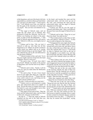 Judges 6:10

209

of the Egyptians, and out of the hand of all who
oppressed you, and drove them out from before
you, and gave you their land; 6:10 and I said to
you, “I am Yahweh your God; you shall not
fear the gods of the Amorites, in whose land
you dwell.” But you have not listened to my
voice.’”
6:11
The angel of Yahweh came, and sat
under the oak which was in Ophrah, that
pertained to Joash the Abiezrite: and his son
Gideon was beating out wheat in the winepress, to hide it from the Midianites. 6:12 The
angel of Yahweh appeared to him, and said to
him, “Yahweh is with you, you mighty man of
valor!”
6:13
Gideon said to him, “Oh, my lord, if
Yahweh is with us, why then has all this
happened to us? Where are all his wondrous
works which our fathers told us of, saying,
‘Didn’t Yahweh bring us up from Egypt?’ But
now Yahweh has cast us off, and delivered us
into the hand of Midian.”
6:14
Yahweh looked at him, and said, “Go in
this your might, and save Israel from the hand
of Midian. Haven’t I sent you?”
6:15
He said to him, “O Lordc, how shall I
save Israel? Behold, my family is the poorest
in Manasseh, and I am the least in my father’s
house.”
6:16
Yahweh said to him, “Surely I will be
with you, and you shall strike the Midianites
as one man.”
6:17
He said to him, “If now I have found
favor in your sight, then show me a sign that
it is you who talk with me. 6:18 Please don’t go
away, until I come to you, and bring out my
present, and lay it before you.”
He said, “I will wait until you come back.”
6:19
Gideon went in, and prepared a young
goat, and unleavened cakes of an ephahd of
meal. He put the meat in a basket and he put
the broth in a pot, and brought it out to him
under the oak, and presented it.
6:20
The angel of God said to him, “Take the
meat and the unleavened cakes, and lay them
on this rock, and pour out the broth.”
He did so. 6:21 Then the angel of Yahweh
stretched out the end of the staff that was
c 6:15

in his hand, and touched the meat and the
unleavened cakes; and ﬁre went up out of
the rock, and consumed the meat and the
unleavened cakes; and the angel of Yahweh
departed out of his sight.
6:22
Gideon saw that he was the angel of
Yahweh; and Gideon said, “Alas, Lord Yahweh!
Because I have seen the angel of Yahweh face to
face!”
6:23
Yahweh said to him, “Peace be to you!
Don’t be afraid. You shall not die.”
6:24
Then Gideon built an altar there to Yahweh, and called it “Yahweh is Peacee .” To this
day it is still in Ophrah of the Abiezrites.
6:25
It happened the same night, that Yahweh
said to him, “Take your father’s bull, even the
second bull seven years old, and throw down
the altar of Baal that your father has, and cut
down the Asherah that is by it; 6:26 and build
an altar to Yahweh your God on the top of
this stronghold, in an orderly way, and take
the second bull, and offer a burnt offering with
the wood of the Asherah which you shall cut
down.”
6:27
Then Gideon took ten men of his servants, and did as Yahweh had spoken to him:
and it happened, because he feared his father’s
household and the men of the city, so that he
could not do it by day, that he did it by night.
6:28
When the men of the city arose early
in the morning, behold, the altar of Baal was
broken down, and the Asherah was cut down
that was by it, and the second bull was offered
on the altar that was built. 6:29 They said one to
another, “Who has done this thing?”
When they inquired and asked, they said,
“Gideon the son of Joash has done this thing.”
6:30
Then the men of the city said to Joash,
“Bring out your son, that he may die, because
he has broken down the altar of Baal, and
because he has cut down the Asherah that was
by it.” 6:31 Joash said to all who stood against
him, “Will you contend for Baal? Or will you
save him? He who will contend for him, let
him be put to death by morning. If he is a god,
let him contend for himself, because someone
has broken down his altar.” 6:32 Therefore on
that day he named him Jerub-Baal,f saying,

The word translated “Lord” is “Adonai.”
1 ephah is about 22 litres or about 2/3 of a bushel
e 6:24 or, Yahweh Shalom
f 6:32 “Jerub-Baal” means “Let Baal contend.”

d 6:19

Judges 6:32

 