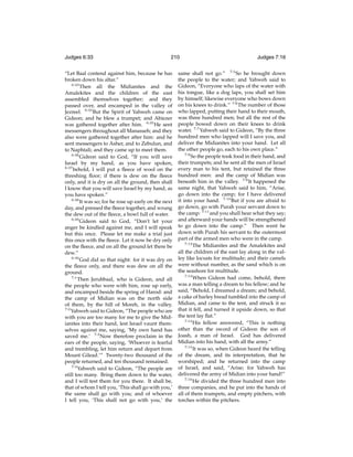 Judges 6:33

210

“Let Baal contend against him, because he has
broken down his altar.”
6:33
Then all the Midianites and the
Amalekites and the children of the east
assembled themselves together; and they
passed over, and encamped in the valley of
Jezreel. 6:34 But the Spirit of Yahweh came on
Gideon; and he blew a trumpet; and Abiezer
was gathered together after him. 6:35 He sent
messengers throughout all Manasseh; and they
also were gathered together after him: and he
sent messengers to Asher, and to Zebulun, and
to Naphtali; and they came up to meet them.
6:36
Gideon said to God, “If you will save
Israel by my hand, as you have spoken,
6:37
behold, I will put a ﬂeece of wool on the
threshing ﬂoor; if there is dew on the ﬂeece
only, and it is dry on all the ground, then shall
I know that you will save Israel by my hand, as
you have spoken.”
6:38
It was so; for he rose up early on the next
day, and pressed the ﬂeece together, and wrung
the dew out of the ﬂeece, a bowl full of water.
6:39
Gideon said to God, “Don’t let your
anger be kindled against me, and I will speak
but this once. Please let me make a trial just
this once with the ﬂeece. Let it now be dry only
on the ﬂeece, and on all the ground let there be
dew.”
6:40
God did so that night: for it was dry on
the ﬂeece only, and there was dew on all the
ground.
7:1
Then Jerubbaal, who is Gideon, and all
the people who were with him, rose up early,
and encamped beside the spring of Harod: and
the camp of Midian was on the north side
of them, by the hill of Moreh, in the valley.
7:2
Yahweh said to Gideon, “The people who are
with you are too many for me to give the Midianites into their hand, lest Israel vaunt themselves against me, saying, ‘My own hand has
saved me.’ 7:3 Now therefore proclaim in the
ears of the people, saying, ‘Whoever is fearful
and trembling, let him return and depart from
Mount Gilead.’” Twenty-two thousand of the
people returned, and ten thousand remained.
7:4
Yahweh said to Gideon, “The people are
still too many. Bring them down to the water,
and I will test them for you there. It shall be,
that of whom I tell you, ‘This shall go with you,’
the same shall go with you; and of whoever
I tell you, ‘This shall not go with you,’ the

Judges 7:16

same shall not go.” 7:5 So he brought down
the people to the water; and Yahweh said to
Gideon, “Everyone who laps of the water with
his tongue, like a dog laps, you shall set him
by himself; likewise everyone who bows down
on his knees to drink.” 7:6 The number of those
who lapped, putting their hand to their mouth,
was three hundred men; but all the rest of the
people bowed down on their knees to drink
water. 7:7 Yahweh said to Gideon, “By the three
hundred men who lapped will I save you, and
deliver the Midianites into your hand. Let all
the other people go, each to his own place.”
7:8
So the people took food in their hand, and
their trumpets; and he sent all the men of Israel
every man to his tent, but retained the three
hundred men: and the camp of Midian was
beneath him in the valley. 7:9 It happened the
same night, that Yahweh said to him, “Arise,
go down into the camp; for I have delivered
it into your hand. 7:10 But if you are afraid to
go down, go with Purah your servant down to
the camp: 7:11 and you shall hear what they say;
and afterward your hands will be strengthened
to go down into the camp.” Then went he
down with Purah his servant to the outermost
part of the armed men who were in the camp.
7:12
The Midianites and the Amalekites and
all the children of the east lay along in the valley like locusts for multitude; and their camels
were without number, as the sand which is on
the seashore for multitude.
7:13
When Gideon had come, behold, there
was a man telling a dream to his fellow; and he
said, “Behold, I dreamed a dream; and behold,
a cake of barley bread tumbled into the camp of
Midian, and came to the tent, and struck it so
that it fell, and turned it upside down, so that
the tent lay ﬂat.”
7:14
His fellow answered, “This is nothing
other than the sword of Gideon the son of
Joash, a man of Israel. God has delivered
Midian into his hand, with all the army.”
7:15
It was so, when Gideon heard the telling
of the dream, and its interpretation, that he
worshiped; and he returned into the camp
of Israel, and said, “Arise; for Yahweh has
delivered the army of Midian into your hand!”
7:16
He divided the three hundred men into
three companies, and he put into the hands of
all of them trumpets, and empty pitchers, with
torches within the pitchers.

 