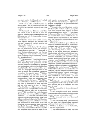 Judges 8:20

212

sons of my mother. As Yahweh lives, if you had
saved them alive, I would not kill you.”
8:20
He said to Jether his ﬁrstborn, “Get up,
and kill them!” But the youth didn’t draw his
sword; for he was afraid, because he was yet a
youth.
8:21
Then Zebah and Zalmunna said, “Rise
and fall on us; for as the man is, so is his
strength.” Gideon arose, and killed Zebah and
Zalmunna, and took the crescents that were on
their camels’ necks.
8:22
Then the men of Israel said to Gideon,
“Rule over us, both you, and your son, and
your son’s son also; for you have saved us out
of the hand of Midian.”
8:23
Gideon said to them, “I will not rule
over you, neither shall my son rule over you.
Yahweh shall rule over you.” 8:24 Gideon said to
them, “I would make a request of you, that you
would give me every man the earrings of his
spoil.” (For they had golden earrings, because
they were Ishmaelites.)
8:25
They answered, “We will willingly give
them.” They spread a garment, and every man
threw the earrings of his spoil into it. 8:26 The
weight of the golden earrings that he requested
was one thousand and seven hundred shekels
of gold, besides the crescents, and the pendants, and the purple clothing that was on the
kings of Midian, and besides the chains that
were about their camels’ necks. 8:27 Gideon
made an ephod of it, and put it in his city,
even in Ophrah: and all Israel played the
prostitute after it there; and it became a snare
to Gideon, and to his house. 8:28 So Midian
was subdued before the children of Israel, and
they lifted up their heads no more. The land
had rest forty years in the days of Gideon.
8:29
Jerubbaal the son of Joash went and lived
in his own house. 8:30 Gideon had seventy sons
conceived from his body; for he had many
wives. 8:31 His concubine who was in Shechem,
she also bore him a son, and he named him
Abimelech. 8:32 Gideon the son of Joash died
in a good old age, and was buried in the tomb
of Joash his father, in Ophrah of the Abiezrites.
8:33
It happened, as soon as Gideon was dead,
that the children of Israel turned again, and
played the prostitute after the Baals, and made
Baal Berith their god. 8:34 The children of
Israel didn’t remember Yahweh their God, who
had delivered them out of the hand of all

Judges 9:15

their enemies on every side; 8:35 neither did
they show kindness to the house of Jerubbaal,
Gideon, according to all the goodness which he
had shown to Israel.
9:1
Abimelech the son of Jerubbaal went to
Shechem to his mother’s brothers, and spoke
with them, and with all the family of the house
of his mother’s father, saying, 9:2 “Please speak
in the ears of all the men of Shechem, ‘Is it better
for you that all the sons of Jerubbaal, who are
seventy persons, rule over you, or that one rule
over you?’ Remember also that I am your bone
and your ﬂesh.”
9:3
His mother’s brothers spoke of him in the
ears of all the men of Shechem all these words:
and their hearts inclined to follow Abimelech;
for they said, “He is our brother.” 9:4 They
gave him seventy pieces of silver out of the
house of Baal Berith, with which Abimelech
hired vain and light fellows, who followed him.
9:5
He went to his father’s house at Ophrah, and
killed his brothers the sons of Jerubbaal, being
seventy persons, on one stone: but Jotham the
youngest son of Jerubbaal was left; for he hid
himself. 9:6 All the men of Shechem assembled
themselves together, and all the house of Millo,
and went and made Abimelech king, by the oak
of the pillar that was in Shechem. 9:7 When they
told it to Jotham, he went and stood on the top
of Mount Gerizim, and lifted up his voice, and
cried, and said to them, “Listen to me, you men
of Shechem, that God may listen to you. 9:8 The
trees went forth on a time to anoint a king over
them; and they said to the olive tree, ‘Reign
over us.’
9:9
“But the olive tree said to them, ‘Should I
leave my fatness, with which by me they honor
God and man, and go to wave back and forth
over the trees?’
9:10
“The trees said to the ﬁg tree, ‘Come and
reign over us.’
9:11
“But the ﬁg tree said to them, ‘Should I
leave my sweetness, and my good fruit, and go
to wave back and forth over the trees?’
9:12
“The trees said to the vine, ‘Come and
reign over us.’
9:13
“The vine said to them, ‘Should I leave
my new wine, which cheers God and man, and
go to wave back and forth over the trees?’
9:14
“Then all the trees said to the bramble,
‘Come and reign over us.’
9:15
“The bramble said to the trees, ‘If in truth

 