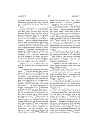 Judges 9:16

213

you anoint me king over you, then come and
take refuge in my shade; and if not, let ﬁre come
out of the bramble, and devour the cedars of
Lebanon.’
9:16
“Now therefore, if you have dealt truly
and righteously, in that you have made Abimelech king, and if you have dealt well with
Jerubbaal and his house, and have done to
him according to the deserving of his hands
9:17
(for my father fought for you, and risked
his life, and delivered you out of the hand of
Midian: 9:18 and you have risen up against my
father’s house this day, and have slain his sons,
seventy persons, on one stone, and have made
Abimelech, the son of his female servant, king
over the men of Shechem, because he is your
brother); 9:19 if you then have dealt truly and
righteously with Jerubbaal and with his house
this day, then rejoice in Abimelech, and let him
also rejoice in you: 9:20 but if not, let ﬁre come
out from Abimelech, and devour the men of
Shechem, and the house of Millo; and let ﬁre
come out from the men of Shechem, and from
the house of Millo, and devour Abimelech.”
9:21
Jotham ran away, and ﬂed, and went to
Beer, and lived there, for fear of Abimelech his
brother.
9:22
Abimelech was prince over Israel three
years. 9:23 God sent an evil spirit between
Abimelech and the men of Shechem; and
the men of Shechem dealt treacherously with
Abimelech: 9:24 that the violence done to the
seventy sons of Jerubbaal might come, and that
their blood might be laid on Abimelech their
brother, who killed them, and on the men of
Shechem, who strengthened his hands to kill
his brothers. 9:25 The men of Shechem set an
ambush for him on the tops of the mountains,
and they robbed all who came along that way
by them: and it was told Abimelech. 9:26 Gaal
the son of Ebed came with his brothers, and
went over to Shechem; and the men of Shechem
put their trust in him. 9:27 They went out into
the ﬁeld, and harvested their vineyards, and
trod the grapes, and held festival, and went
into the house of their god, and ate and drank,
and cursed Abimelech. 9:28 Gaal the son of Ebed
said, “Who is Abimelech, and who is Shechem,
that we should serve him? Isn’t he the son
of Jerubbaal? and Zebul his ofﬁcer? Serve
the men of Hamor the father of Shechem: but
why should we serve him? 9:29 Would that this

Judges 9:44

people were under my hand! Then I would
remove Abimelech.” He said to Abimelech,
“Increase your army, and come out!”
9:30
When Zebul the ruler of the city heard
the words of Gaal the son of Ebed, his anger
was kindled. 9:31 He sent messengers to Abimelech craftily, saying, “Behold, Gaal the son of
Ebed and his brothers have come to Shechem;
and behold, they incite the city against you.
9:32
Now therefore, go up by night, you and the
people who are with you, and lie in wait in the
ﬁeld: 9:33 and it shall be, that in the morning,
as soon as the sun is up, you shall rise early,
and rush on the city; and behold, when he and
the people who are with him come out against
you, then may you do to them as you shall ﬁnd
occasion.”
9:34
Abimelech rose up, and all the people who were with him, by night, and they
laid wait against Shechem in four companies.
9:35
Gaal the son of Ebed went out, and stood
in the entrance of the gate of the city: and
Abimelech rose up, and the people who were
with him, from the ambush.
9:36
When Gaal saw the people, he said to
Zebul, “Behold, people are coming down from
the tops of the mountains.”
Zebul said to him, “You see the shadow of
the mountains as if they were men.”
9:37
Gaal spoke again and said, “Behold,
people are coming down by the middle of the
land, and one company comes by the way of
the oak of Meonenim.”
9:38
Then Zebul said to him, “Now where is
your mouth, that you said, ‘Who is Abimelech,
that we should serve him?’ Isn’t this the people
that you have despised? Please go out now and
ﬁght with them.”
9:39
Gaal went out before the men of
Shechem, and fought with Abimelech.
9:40
Abimelech chased him, and he ﬂed before
him, and many fell wounded, even to the
entrance of the gate. 9:41 Abimelech lived
at Arumah: and Zebul drove out Gaal and
his brothers, that they should not dwell in
Shechem. 9:42 It happened on the next day, that
the people went out into the ﬁeld; and they
told Abimelech. 9:43 He took the people, and
divided them into three companies, and laid
wait in the ﬁeld; and he looked, and behold, the
people came forth out of the city; He rose up
against them, and struck them. 9:44 Abimelech,

 