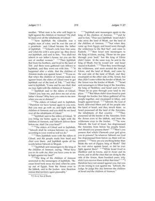 Judges 11:1

215

another, “What man is he who will begin to
ﬁght against the children of Ammon? He shall
be head over all the inhabitants of Gilead.”
11:1
Now Jephthah the Gileadite was a
mighty man of valor, and he was the son of
a prostitute: and Gilead became the father
of Jephthah. 11:2 Gilead’s wife bore him sons;
and when his wife’s sons grew up, they drove
out Jephthah, and said to him, “You shall not
inherit in our father’s house; for you are the
son of another woman.” 11:3 Then Jephthah
ﬂed from his brothers, and lived in the land of
Tob: and there were gathered vain fellows to
Jephthah, and they went out with him. 11:4 It
happened after a while, that the children of
Ammon made war against Israel. 11:5 It was so,
that when the children of Ammon made war
against Israel, the elders of Gilead went to get
Jephthah out of the land of Tob; 11:6 and they
said to Jephthah, “Come and be our chief, that
we may ﬁght with the children of Ammon.”
11:7
Jephthah said to the elders of Gilead,
“Didn’t you hate me, and drive me out of my
father’s house? Why have you come to me now
when you are in distress?”
11:8
The elders of Gilead said to Jephthah,
“Therefore we have turned again to you now,
that you may go with us, and ﬁght with the
children of Ammon; and you shall be our head
over all the inhabitants of Gilead.”
11:9
Jephthah said to the elders of Gilead, “If
you bring me home again to ﬁght with the
children of Ammon, and Yahweh deliver them
before me, shall I be your head?”
11:10
The elders of Gilead said to Jephthah,
“Yahweh shall be witness between us; surely
according to your word so will we do.”
11:11
Then Jephthah went with the elders of
Gilead, and the people made him head and
chief over them: and Jephthah spoke all his
words before Yahweh in Mizpah.
11:12
Jephthah sent messengers to the king of
the children of Ammon, saying, “What have
you to do with me, that you have come to me
to ﬁght against my land?”
11:13
The king of the children of Ammon
answered to the messengers of Jephthah, “Because Israel took away my land, when he came
up out of Egypt, from the Arnon even to
the Jabbok, and to the Jordan: now therefore
restore that territory again peaceably.”
g 11:16

or, Sea of Reeds

Judges 11:27
11:14

Jephthah sent messengers again to the
king of the children of Ammon; 11:15 and he
said to him, “Thus says Jephthah: Israel didn’t
take away the land of Moab, nor the land of
the children of Ammon, 11:16 but when they
came up from Egypt, and Israel went through
the wilderness to the Red Seag , and came to
Kadesh; 11:17 then Israel sent messengers to
the king of Edom, saying, ‘Please let me pass
through your land;’ but the king of Edom
didn’t listen. In the same way, he sent to the
king of Moab; but he would not: and Israel
stayed in Kadesh. 11:18 Then they went through
the wilderness, and went around the land of
Edom, and the land of Moab, and came by
the east side of the land of Moab, and they
encamped on the other side of the Arnon; but
they didn’t come within the border of Moab, for
the Arnon was the border of Moab. 11:19 Israel
sent messengers to Sihon king of the Amorites,
the king of Heshbon; and Israel said to him,
‘Please let us pass through your land to my
place.’ 11:20 But Sihon didn’t trust Israel to pass
through his border; but Sihon gathered all his
people together, and encamped in Jahaz, and
fought against Israel. 11:21 Yahweh, the God of
Israel, delivered Sihon and all his people into
the hand of Israel, and they struck them: so
Israel possessed all the land of the Amorites,
the inhabitants of that country. 11:22 They
possessed all the border of the Amorites, from
the Arnon even to the Jabbok, and from the
wilderness even to the Jordan. 11:23 So now
Yahweh, the God of Israel, has dispossessed
the Amorites from before his people Israel,
and should you possess them? 11:24 Won’t you
possess that which Chemosh your god gives
you to possess? So whoever Yahweh our God
has dispossessed from before us, them will we
possess. 11:25 Now are you anything better than
Balak the son of Zippor, king of Moab? Did
he ever strive against Israel, or did he ever
ﬁght against them? 11:26 While Israel lived in
Heshbon and its towns, and in Aroer and its
towns, and in all the cities that are along by the
side of the Arnon, three hundred years; why
didn’t you recover them within that time? 11:27 I
therefore have not sinned against you, but you
do me wrong to war against me. Yahweh, the
Judge, be judge this day between the children
of Israel and the children of Ammon.”

 