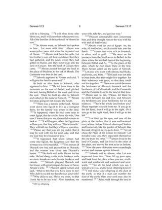 Genesis 12:3

9

will be a blessing. 12:3 I will bless those who
bless you, and I will curse him who curses you.
All of the families of the earth will be blessed in
you.”
12:4
So Abram went, as Yahweh had spoken
to him. Lot went with him. Abram was
seventy-ﬁve years old when he departed out
of Haran. 12:5 Abram took Sarai his wife, Lot
his brother’s son, all their substance that they
had gathered, and the souls whom they had
gotten in Haran, and they went to go into the
land of Canaan. Into the land of Canaan they
came. 12:6 Abram passed through the land to
the place of Shechem, to the oak of Moreh. The
Canaanite was then in the land.
12:7
Yahweh appeared to Abram and said, “I
will give this land to your seedd .”
He built an altar there to Yahweh, who
appeared to him. 12:8 He left from there to the
mountain on the east of Bethel, and pitched
his tent, having Bethel on the west, and Ai on
the east. There he built an altar to Yahweh
and called on the name of Yahweh. 12:9 Abram
traveled, going on still toward the South.
12:10
There was a famine in the land. Abram
went down into Egypt to live as a foreigner
there, for the famine was severe in the land.
12:11
It happened, when he had come near to
enter Egypt, that he said to Sarai his wife, “See
now, I know that you are a beautiful woman to
look at. 12:12 It will happen, when the Egyptians
will see you, that they will say, ‘This is his wife.’
They will kill me, but they will save you alive.
12:13
Please say that you are my sister, that it
may be well with me for your sake, and that
my soul may live because of you.”
12:14
It happened that when Abram had
come into Egypt, the Egyptians saw that the
woman was very beautiful. 12:15 The princes of
Pharaoh saw her, and praised her to Pharaoh;
and the woman was taken into Pharaoh’s
house. 12:16 He dealt well with Abram for her
sake. He had sheep, cattle, male donkeys, male
servants, female servants, female donkeys, and
camels. 12:17 Yahweh plagued Pharaoh and
his house with great plagues because of Sarai,
Abram’s wife. 12:18 Pharaoh called Abram and
said, “What is this that you have done to me?
Why didn’t you tell me that she was your wife?
12:19
Why did you say, ‘She is my sister,’ so that
I took her to be my wife? Now therefore, see
d 12:7

or, offspring

Genesis 13:17
your wife, take her, and go your way.”
12:20
Pharaoh commanded men concerning
him, and they brought him on the way with his
wife and all that he had.
13:1
Abram went up out of Egypt: he, his
wife, all that he had, and Lot with him, into the
South. 13:2 Abram was very rich in livestock,
in silver, and in gold. 13:3 He went on his
journeys from the South even to Bethel, to the
place where his tent had been at the beginning,
between Bethel and Ai, 13:4 to the place of the
altar, which he had made there at the ﬁrst.
There Abram called on the name of Yahweh.
13:5
Lot also, who went with Abram, had ﬂocks,
and herds, and tents. 13:6 The land was not able
to bear them, that they might live together: for
their substance was great, so that they could
not live together. 13:7 There was a strife between
the herdsmen of Abram’s livestock and the
herdsmen of Lot’s livestock: and the Canaanite
and the Perizzite lived in the land at that time.
13:8
Abram said to Lot, “Please, let there be
no strife between me and you, and between
my herdsmen and your herdsmen; for we are
relatives. 13:9 Isn’t the whole land before you?
Please separate yourself from me. If you go to
the left hand, then I will go to the right. Or if
you go to the right hand, then I will go to the
left.”
13:10
Lot lifted up his eyes, and saw all the
plain of the Jordan, that it was well-watered
everywhere, before Yahweh destroyed Sodom
and Gomorrah, like the garden of Yahweh, like
the land of Egypt, as you go to Zoar. 13:11 So Lot
chose the Plain of the Jordan for himself. Lot
traveled east, and they separated themselves
the one from the other. 13:12 Abram lived in the
land of Canaan, and Lot lived in the cities of
the plain, and moved his tent as far as Sodom.
13:13
Now the men of Sodom were exceedingly
wicked and sinners against Yahweh.
13:14
Yahweh said to Abram, after Lot was
separated from him, “Now, lift up your eyes,
and look from the place where you are, northward and southward and eastward and westward, 13:15 for all the land which you see, I
will give to you, and to your offspring forever.
13:16
I will make your offspring as the dust of
the earth, so that if a man can number the
dust of the earth, then your seed may also be
numbered. 13:17 Arise, walk through the land in

 