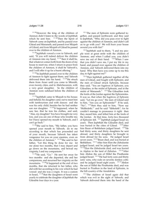 Judges 11:28
11:28

216

However the king of the children of
Ammon didn’t listen to the words of Jephthah
which he sent him. 11:29 Then the Spirit of
Yahweh came on Jephthah, and he passed over
Gilead and Manasseh, and passed over Mizpeh
of Gilead, and from Mizpeh of Gilead he passed
over to the children of Ammon.
11:30
Jephthah vowed a vow to Yahweh, and
said, “If you will indeed deliver the children
of Ammon into my hand, 11:31 then it shall be,
that whatever comes forth from the doors of my
house to meet me, when I return in peace from
the children of Ammon, it shall be Yahweh’s,
and I will offer it up for a burnt offering.”
11:32
So Jephthah passed over to the children
of Ammon to ﬁght against them; and Yahweh
delivered them into his hand. 11:33 He struck
them from Aroer until you come to Minnith,
even twenty cities, and to Abelcheramim, with
a very great slaughter. So the children of
Ammon were subdued before the children of
Israel.
11:34
Jephthah came to Mizpah to his house;
and behold, his daughter came out to meet him
with tambourines and with dances: and she
was his only child; besides her he had neither
son nor daughter. 11:35 It happened, when he
saw her, that he tore his clothes, and said,
“Alas, my daughter! You have brought me very
low, and you are one of those who trouble me;
for I have opened my mouth to Yahweh, and I
can’t go back.”
11:36
She said to him, “My father, you have
opened your mouth to Yahweh; do to me
according to that which has proceeded out
of your mouth, because Yahweh has taken
vengeance for you on your enemies, even on
the children of Ammon.” 11:37 She said to her
father, “Let this thing be done for me: let
me alone two months, that I may depart and
go down on the mountains, and bewail my
virginity, I and my companions.”
11:38
He said, “Go.” He sent her away for
two months: and she departed, she and her
companions, and mourned her virginity on the
mountains. 11:39 It happened at the end of two
months, that she returned to her father, who
did with her according to his vow which he had
vowed: and she was a virgin. It was a custom
in Israel, 11:40 that the daughters of Israel went
yearly to celebrate the daughter of Jephthah the
Gileadite four days in a year.

Judges 13:1
12:1

The men of Ephraim were gathered together, and passed northward; and they said
to Jephthah, “Why did you pass over to ﬁght
against the children of Ammon, and didn’t call
us to go with you? We will burn your house
around you with ﬁre!”
12:2
Jephthah said to them, “I and my people were at great strife with the children of
Ammon; and when I called you, you didn’t
save me out of their hand. 12:3 When I saw
that you didn’t save me, I put my life in my
hand, and passed over against the children of
Ammon, and Yahweh delivered them into my
hand. Why then have you come up to me this
day, to ﬁght against me?”
12:4
Then Jephthah gathered together all the
men of Gilead, and fought with Ephraim; and
the men of Gilead struck Ephraim, because
they said, “You are fugitives of Ephraim, you
Gileadites, in the midst of Ephraim, and in the
midst of Manasseh.” 12:5 The Gileadites took
the fords of the Jordan against the Ephraimites.
It was so, that when the fugitives of Ephraim
said, “Let me go over,” the men of Gilead said
to him, “Are you an Ephraimite?” If he said,
“No”; 12:6 then they said to him, “Now say
‘Shibboleth;’” and he said “Sibboleth”; for he
couldn’t manage to pronounce it right: then
they siezed him, and killed him at the fords of
the Jordan. At that time, forty-two thousand
of Ephraim fell. 12:7 Jephthah judged Israel six
years. Then Jephthah the Gileadite died, and
was buried in the cities of Gilead. 12:8 After
him Ibzan of Bethlehem judged Israel. 12:9 He
had thirty sons; and thirty daughters he sent
abroad, and thirty daughters he brought in
from abroad for his sons. He judged Israel
seven years. 12:10 Ibzan died, and was buried at
Bethlehem. 12:11 After him Elon the Zebulunite
judged Israel; and he judged Israel ten years.
12:12
Elon the Zebulunite died, and was buried
in Aijalon in the land of Zebulun. 12:13 After
him Abdon the son of Hillel the Pirathonite
judged Israel. 12:14 He had forty sons and thirty
sons’ sons, who rode on seventy donkey colts:
and he judged Israel eight years. 12:15 Abdon
the son of Hillel the Pirathonite died, and was
buried in Pirathon in the land of Ephraim, in
the hill country of the Amalekites.
13:1
The children of Israel again did that
which was evil in the sight of Yahweh; and
Yahweh delivered them into the hand of the

 