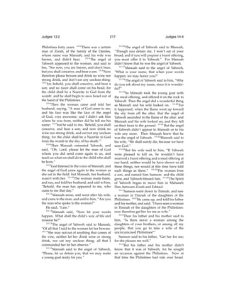 Judges 13:2

217

Philistines forty years. 13:2 There was a certain
man of Zorah, of the family of the Danites,
whose name was Manoah; and his wife was
barren, and didn’t bear. 13:3 The angel of
Yahweh appeared to the woman, and said to
her, “See now, you are barren, and don’t bear;
but you shall conceive, and bear a son. 13:4 Now
therefore please beware and drink no wine nor
strong drink, and don’t eat any unclean thing:
13:5
for, behold, you shall conceive, and bear a
son; and no razor shall come on his head; for
the child shall be a Nazirite to God from the
womb: and he shall begin to save Israel out of
the hand of the Philistines.”
13:6
Then the woman came and told her
husband, saying, “A man of God came to me,
and his face was like the face of the angel
of God, very awesome; and I didn’t ask him
where he was from, neither did he tell me his
name: 13:7 but he said to me, ‘Behold, you shall
conceive, and bear a son; and now drink no
wine nor strong drink, and eat not any unclean
thing; for the child shall be a Nazirite to God
from the womb to the day of his death.’”
13:8
Then Manoah entreated Yahweh, and
said, “Oh, Lord, please let the man of God
whom you did send come again to us, and
teach us what we shall do to the child who shall
be born.”
13:9
God listened to the voice of Manoah; and
the angel of God came again to the woman as
she sat in the ﬁeld: but Manoah, her husband,
wasn’t with her. 13:10 The woman made haste,
and ran, and told her husband, and said to him,
“Behold, the man has appeared to me, who
came to me that day.”
13:11
Manoah arose, and went after his wife,
and came to the man, and said to him, “Are you
the man who spoke to the woman?”
He said, “I am.”
13:12
Manoah said, “Now let your words
happen. What shall the child’s way of life and
mission be?”
13:13
The angel of Yahweh said to Manoah,
“Of all that I said to the woman let her beware.
13:14
She may not eat of anything that comes of
the vine, neither let her drink wine or strong
drink, nor eat any unclean thing; all that I
commanded her let her observe.”
13:15
Manoah said to the angel of Yahweh,
“Please, let us detain you, that we may make
a young goat ready for you.”

Judges 14:4
13:16

The angel of Yahweh said to Manoah,
“Though you detain me, I won’t eat of your
bread; and if you will prepare a burnt offering,
you must offer it to Yahweh.” For Manoah
didn’t know that he was the angel of Yahweh.
13:17
Manoah said to the angel of Yahweh,
“What is your name, that when your words
happen, we may honor you?”
13:18
The angel of Yahweh said to him, “Why
do you ask about my name, since it is wonderful?”
13:19
So Manoah took the young goat with
the meal offering, and offered it on the rock to
Yahweh. Then the angel did a wonderful thing
as Manoah and his wife looked on. 13:20 For
it happened, when the ﬂame went up toward
the sky from off the altar, that the angel of
Yahweh ascended in the ﬂame of the altar: and
Manoah and his wife looked on; and they fell
on their faces to the ground. 13:21 But the angel
of Yahweh didn’t appear to Manoah or to his
wife any more. Then Manoah knew that he
was the angel of Yahweh. 13:22 Manoah said to
his wife, “We shall surely die, because we have
seen God.”
13:23
But his wife said to him, “If Yahweh
were pleased to kill us, he wouldn’t have
received a burnt offering and a meal offering at
our hand, neither would he have shown us all
these things, nor would at this time have told
such things as these.” 13:24 The woman bore
a son, and named him Samson: and the child
grew, and Yahweh blessed him. 13:25 The Spirit
of Yahweh began to move him in Mahaneh
Dan, between Zorah and Eshtaol.
14:1
Samson went down to Timnah, and saw
a woman in Timnah of the daughters of the
Philistines. 14:2 He came up, and told his father
and his mother, and said, “I have seen a woman
in Timnah of the daughters of the Philistines:
now therefore get her for me as wife.”
14:3
Then his father and his mother said to
him, “Is there never a woman among the
daughters of your brothers, or among all my
people, that you go to take a wife of the
uncircumcised Philistines?”
Samson said to his father, “Get her for me;
for she pleases me well.”
14:4
But his father and his mother didn’t
know that it was of Yahweh; for he sought
an occasion against the Philistines. Now at
that time the Philistines had rule over Israel.

 