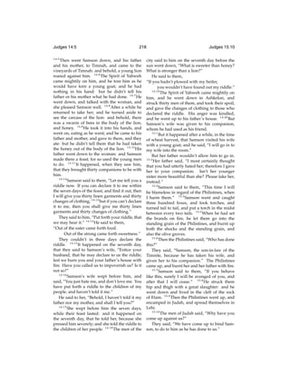 Judges 14:5
14:5

218

Then went Samson down, and his father
and his mother, to Timnah, and came to the
vineyards of Timnah: and behold, a young lion
roared against him. 14:6 The Spirit of Yahweh
came mightily on him, and he tore him as he
would have torn a young goat; and he had
nothing in his hand: but he didn’t tell his
father or his mother what he had done. 14:7 He
went down, and talked with the woman, and
she pleased Samson well. 14:8 After a while he
returned to take her; and he turned aside to
see the carcass of the lion: and behold, there
was a swarm of bees in the body of the lion,
and honey. 14:9 He took it into his hands, and
went on, eating as he went; and he came to his
father and mother, and gave to them, and they
ate: but he didn’t tell them that he had taken
the honey out of the body of the lion. 14:10 His
father went down to the woman: and Samson
made there a feast; for so used the young men
to do. 14:11 It happened, when they saw him,
that they brought thirty companions to be with
him.
14:12
Samson said to them, “Let me tell you a
riddle now. If you can declare it to me within
the seven days of the feast, and ﬁnd it out, then
I will give you thirty linen garments and thirty
changes of clothing; 14:13 but if you can’t declare
it to me, then you shall give me thirty linen
garments and thirty changes of clothing.”
They said to him, “Put forth your riddle, that
we may hear it.” 14:14 He said to them,
“Out of the eater came forth food.
Out of the strong came forth sweetness.”
They couldn’t in three days declare the
riddle. 14:15 It happened on the seventh day,
that they said to Samson’s wife, “Entice your
husband, that he may declare to us the riddle,
lest we burn you and your father’s house with
ﬁre. Have you called us to impoverish us? Is it
not so?”
14:16
Samson’s wife wept before him, and
said, “You just hate me, and don’t love me. You
have put forth a riddle to the children of my
people, and haven’t told it me.”
He said to her, “Behold, I haven’t told it my
father nor my mother, and shall I tell you?”
14:17
She wept before him the seven days,
while their feast lasted: and it happened on
the seventh day, that he told her, because she
pressed him severely; and she told the riddle to
the children of her people. 14:18 The men of the

Judges 15:10

city said to him on the seventh day before the
sun went down, “What is sweeter than honey?
What is stronger than a lion?”
He said to them,
“If you hadn’t plowed with my heifer,
you wouldn’t have found out my riddle.”
14:19
The Spirit of Yahweh came mightily on
him, and he went down to Ashkelon, and
struck thirty men of them, and took their spoil,
and gave the changes of clothing to those who
declared the riddle. His anger was kindled,
and he went up to his father’s house. 14:20 But
Samson’s wife was given to his companion,
whom he had used as his friend.
15:1
But it happened after a while, in the time
of wheat harvest, that Samson visited his wife
with a young goat; and he said, “I will go in to
my wife into the room.”
But her father wouldn’t allow him to go in.
15:2
Her father said, “I most certainly thought
that you had utterly hated her; therefore I gave
her to your companion. Isn’t her younger
sister more beautiful than she? Please take her,
instead.”
15:3
Samson said to them, “This time I will
be blameless in regard of the Philistines, when
I harm them.” 15:4 Samson went and caught
three hundred foxes, and took torches, and
turned tail to tail, and put a torch in the midst
between every two tails. 15:5 When he had set
the brands on ﬁre, he let them go into the
standing grain of the Philistines, and burnt up
both the shocks and the standing grain, and
also the olive groves.
15:6
Then the Philistines said, “Who has done
this?”
They said, “Samson, the son-in-law of the
Timnite, because he has taken his wife, and
given her to his companion.” The Philistines
came up, and burnt her and her father with ﬁre.
15:7
Samson said to them, “If you behave
like this, surely I will be avenged of you, and
after that I will cease.” 15:8 He struck them
hip and thigh with a great slaughter: and he
went down and lived in the cleft of the rock
of Etam. 15:9 Then the Philistines went up, and
encamped in Judah, and spread themselves in
Lehi.
15:10
The men of Judah said, “Why have you
come up against us?”
They said, “We have come up to bind Samson, to do to him as he has done to us.”

 