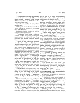 Judges 15:11
15:11

219

Then three thousand men of Judah went
down to the cleft of the rock of Etam, and
said to Samson, “Don’t you know that the
Philistines are rulers over us? What then is this
that you have done to us?”
He said to them, “As they did to me, so have
I done to them.”
15:12
They said to him, “We have come down
to bind you, that we may deliver you into the
hand of the Philistines.”
Samson said to them, “Swear to me that you
will not fall on me yourselves.”
15:13
They spoke to him, saying, “No; but we
will bind you fast, and deliver you into their
hand; but surely we will not kill you.” They
bound him with two new ropes, and brought
him up from the rock.
15:14
When he came to Lehi, the Philistines
shouted as they met him: and the Spirit of
Yahweh came mightily on him, and the ropes
that were on his arms became as ﬂax that was
burnt with ﬁre, and his bands dropped from off
his hands. 15:15 He found a fresh jawbone of a
donkey, and put forth his hand, and took it, and
struck a thousand men therewith. 15:16 Samson
said, “With the jawbone of a donkey, heaps on
heaps; with the jawbone of a donkey I have
struck a thousand men.” 15:17 It happened,
when he had made an end of speaking, that
he cast away the jawbone out of his hand; and
that place was called Ramath Lehi. 15:18 He
was very thirsty, and called on Yahweh, and
said, “You have given this great deliverance
by the hand of your servant; and now shall
I die for thirst, and fall into the hand of the
uncircumcised?”
15:19
But God split the hollow place that is in
Lehi, and water came out of it. When he had
drunk, his spirit came again, and he revived:
therefore its name was called En Hakkore,
which is in Lehi, to this day. 15:20 He judged
Israel in the days of the Philistines twenty
years.
16:1
Samson went to Gaza, and saw there a
prostitute, and went in to her. 16:2 The Gazites
were told, “Samson is here!” They surrounded
him, and laid wait for him all night in the
gate of the city, and were quiet all the night,
saying, “Wait until morning light, then we will
kill him.” 16:3 Samson lay until midnight, and
arose at midnight, and laid hold of the doors
of the gate of the city, and the two posts, and

Judges 16:16

plucked them up, bar and all, and put them on
his shoulders, and carried them up to the top of
the mountain that is before Hebron.
16:4
It came to pass afterward, that he loved
a woman in the valley of Sorek, whose name
was Delilah. 16:5 The lords of the Philistines
came up to her, and said to her, “Entice him,
and see in which his great strength lies, and by
what means we may prevail against him, that
we may bind him to afﬂict him; and we will
each give you eleven hundred pieces of silver.”
16:6
Delilah said to Samson, “Please tell me
where your great strength lies, and what you
might be bound to afﬂict you.”
16:7
Samson said to her, “If they bind me with
seven green cords that were never dried, then
shall I become weak, and be as another man.”
16:8
Then the lords of the Philistines brought
up to her seven green cords which had not been
dried, and she bound him with them. 16:9 Now
she had an ambush waiting in the inner room.
She said to him, “The Philistines are on you,
Samson!” He broke the cords, as a string of
tow is broken when it touches the ﬁre. So his
strength was not known.
16:10
Delilah said to Samson, “Behold, you
have mocked me, and told me lies: now please
tell me with which you might be bound.”
16:11
He said to her, “If they only bind me
with new ropes with which no work has been
done, then shall I become weak, and be as
another man.”
16:12
So Delilah took new ropes, and
bound him therewith, and said to him, “The
Philistines are on you, Samson!” The ambush
was waiting in the inner room. He broke them
off his arms like a thread.
16:13
Delilah said to Samson, “Until now, you
have mocked me and told me lies. Tell me with
what you might be bound.”
He said to her, “If you weave the seven locks
of my head with the web.”
16:14
She fastened it with the pin, and said to
him, “The Philistines are on you, Samson!” He
awakened out of his sleep, and plucked away
the pin of the beam, and the web.
16:15
She said to him, “How can you say, ‘I
love you,’ when your heart is not with me? You
have mocked me these three times, and have
not told me where your great strength lies.”
16:16
It happened, when she pressed him
daily with her words, and urged him, that his

 
