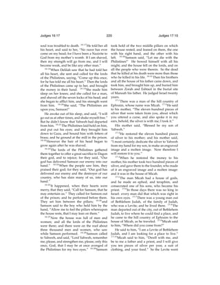 Judges 16:17

220

soul was troubled to death. 16:17 He told her all
his heart, and said to her, “No razor has ever
come on my head; for I have been a Nazirite to
God from my mother’s womb. If I am shaved,
then my strength will go from me, and I will
become weak, and be like any other man.”
16:18
When Delilah saw that he had told her
all his heart, she sent and called for the lords
of the Philistines, saying, “Come up this once,
for he has told me all his heart.” Then the lords
of the Philistines came up to her, and brought
the money in their hand. 16:19 She made him
sleep on her knees; and she called for a man,
and shaved off the seven locks of his head; and
she began to afﬂict him, and his strength went
from him. 16:20 She said, “The Philistines are
upon you, Samson!”
He awoke out of his sleep, and said, “I will
go out as at other times, and shake myself free.”
But he didn’t know that Yahweh had departed
from him. 16:21 The Philistines laid hold on him,
and put out his eyes; and they brought him
down to Gaza, and bound him with fetters of
brass; and he ground at the mill in the prison.
16:22
However the hair of his head began to
grow again after he was shaved.
16:23
The lords of the Philistines gathered
them together to offer a great sacriﬁce to Dagon
their god, and to rejoice; for they said, “Our
god has delivered Samson our enemy into our
hand.” 16:24 When the people saw him, they
praised their god; for they said, “Our god has
delivered our enemy and the destroyer of our
country, who has slain many of us, into our
hand.”
16:25
It happened, when their hearts were
merry, that they said, “Call for Samson, that he
may entertain us.” They called for Samson out
of the prison; and he performed before them.
They set him between the pillars; 16:26 and
Samson said to the boy who held him by the
hand, “Allow me to feel the pillars whereupon
the house rests, that I may lean on them.”
16:27
Now the house was full of men and
women; and all the lords of the Philistines
were there; and there were on the roof about
three thousand men and women, who saw
while Samson performed. 16:28 Samson called
to Yahweh, and said, “Lord Yahweh, remember
me, please, and strengthen me, please, only this
once, God, that I may be at once avenged of
the Philistines for my two eyes.” 16:29 Samson

Judges 17:10

took hold of the two middle pillars on which
the house rested, and leaned on them, the one
with his right hand, and the other with his
left. 16:30 Samson said, “Let me die with the
Philistines!” He bowed himself with all his
might; and the house fell on the lords, and on
all the people who were therein. So the dead
that he killed at his death were more than those
who he killed in his life. 16:31 Then his brothers
and all the house of his father came down, and
took him, and brought him up, and buried him
between Zorah and Eshtaol in the burial site
of Manoah his father. He judged Israel twenty
years.
17:1
There was a man of the hill country of
Ephraim, whose name was Micah. 17:2 He said
to his mother, “The eleven hundred pieces of
silver that were taken from you, about which
you uttered a curse, and also spoke it in my
ears, behold, the silver is with me; I took it.”
His mother said, “Blessed be my son of
Yahweh.”
17:3
He restored the eleven hundred pieces
of silver to his mother; and his mother said,
“I most certainly dedicate the silver to Yahweh
from my hand for my son, to make an engraved
image and a molten image. Now therefore I
will restore it to you.”
17:4
When he restored the money to his
mother, his mother took two hundred pieces of
silver, and gave them to the founder, who made
of it an engraved image and a molten image:
and it was in the house of Micah.
17:5
The man Micah had a house of gods,
and he made an ephod, and teraphim, and
consecrated one of his sons, who became his
priest. 17:6 In those days there was no king in
Israel: every man did that which was right in
his own eyes. 17:7 There was a young man out
of Bethlehem Judah, of the family of Judah,
who was a Levite; and he lived there. 17:8 The
man departed out of the city, out of Bethlehem
Judah, to live where he could ﬁnd a place, and
he came to the hill country of Ephraim to the
house of Micah, as he traveled. 17:9 Micah said
to him, “Where did you come from?”
He said to him, “I am a Levite of Bethlehem
Judah, and I am looking for a place to live.”
17:10
Micah said to him, “Dwell with me, and
be to me a father and a priest, and I will give
you ten pieces of silver per year, a suit of
clothing, and your food.” So the Levite went

 