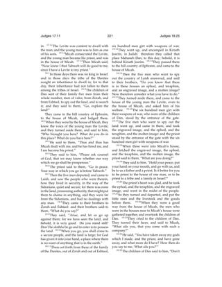 Judges 17:11

221

in. 17:11 The Levite was content to dwell with
the man; and the young man was to him as one
of his sons. 17:12 Micah consecrated the Levite,
and the young man became his priest, and was
in the house of Micah. 17:13 Then Micah said,
“Now know I that Yahweh will do good to me,
since I have a Levite to my priest.”
18:1
In those days there was no king in Israel:
and in those days the tribe of the Danites
sought an inheritance to dwell in; for to that
day, their inheritance had not fallen to them
among the tribes of Israel. 18:2 The children of
Dan sent of their family ﬁve men from their
whole number, men of valor, from Zorah, and
from Eshtaol, to spy out the land, and to search
it; and they said to them, “Go, explore the
land!”
They came to the hill country of Ephraim,
to the house of Micah, and lodged there.
18:3
When they were by the house of Micah, they
knew the voice of the young man the Levite;
and they turned aside there, and said to him,
“Who brought you here? What do you do in
this place? What do you have here?”
18:4
He said to them, “Thus and thus has
Micah dealt with me, and he has hired me, and
I am become his priest.”
18:5
They said to him, “Please ask counsel
of God, that we may know whether our way
which we go shall be prosperous.”
18:6
The priest said to them, “Go in peace.
Your way in which you go is before Yahweh.”
18:7
Then the ﬁve men departed, and came to
Laish, and saw the people who were therein,
how they lived in security, in the way of the
Sidonians, quiet and secure; for there was none
in the land, possessing authority, that might put
them to shame in anything, and they were far
from the Sidonians, and had no dealings with
any man. 18:8 They came to their brothers to
Zorah and Eshtaol: and their brothers said to
them, “What do you say?”
18:9
They said, “Arise, and let us go up
against them; for we have seen the land, and
behold, it is very good. Do you stand still?
Don’t be slothful to go and to enter in to possess
the land. 18:10 When you go, you shall come to
a secure people, and the land is large; for God
has given it into your hand, a place where there
is no want of anything that is in the earth.”
18:11
There set forth from there of the family
of the Danites, out of Zorah and out of Eshtaol,

Judges 18:25

six hundred men girt with weapons of war.
They went up, and encamped in Kiriath
Jearim, in Judah: therefore they called that
place Mahaneh Dan, to this day; behold, it is
behind Kiriath Jearim. 18:13 They passed there
to the hill country of Ephraim, and came to the
house of Micah.
18:14
Then the ﬁve men who went to spy
out the country of Laish answered, and said
to their brothers, “Do you know that there
is in these houses an ephod, and teraphim,
and an engraved image, and a molten image?
Now therefore consider what you have to do.”
18:15
They turned aside there, and came to the
house of the young man the Levite, even to
the house of Micah, and asked him of his
welfare. 18:16 The six hundred men girt with
their weapons of war, who were of the children
of Dan, stood by the entrance of the gate.
18:17
The ﬁve men who went to spy out the
land went up, and came in there, and took
the engraved image, and the ephod, and the
teraphim, and the molten image: and the priest
stood by the entrance of the gate with the six
hundred men girt with weapons of war.
18:18
When these went into Micah’s house,
and fetched the engraved image, the ephod,
and the teraphim, and the molten image, the
priest said to them, “What are you doing?”
18:19
They said to him, “Hold your peace, put
your hand on your mouth, and go with us, and
be to us a father and a priest. Is it better for you
to be priest to the house of one man, or to be
priest to a tribe and a family in Israel?”
18:20
The priest’s heart was glad, and he took
the ephod, and the teraphim, and the engraved
image, and went in the midst of the people.
18:21
So they turned and departed, and put the
little ones and the livestock and the goods
before them. 18:22 When they were a good
way from the house of Micah, the men who
were in the houses near to Micah’s house were
gathered together, and overtook the children of
Dan. 18:23 They cried to the children of Dan.
They turned their faces, and said to Micah,
“What ails you, that you come with such a
company?”
18:24
He said, “You have taken away my gods
which I made, and the priest, and have gone
away, and what more do I have? How then do
you say to me, ‘What ails you?’”
18:25
The children of Dan said to him, “Don’t
18:12

 