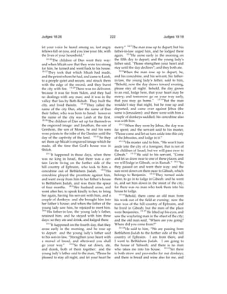Judges 18:26

222

let your voice be heard among us, lest angry
fellows fall on you, and you lose your life, with
the lives of your household.”
18:26
The children of Dan went their way:
and when Micah saw that they were too strong
for him, he turned and went back to his house.
18:27
They took that which Micah had made,
and the priest whom he had, and came to Laish,
to a people quiet and secure, and struck them
with the edge of the sword; and they burnt
the city with ﬁre. 18:28 There was no deliverer,
because it was far from Sidon, and they had
no dealings with any man; and it was in the
valley that lies by Beth Rehob. They built the
city, and lived therein. 18:29 They called the
name of the city Dan, after the name of Dan
their father, who was born to Israel: however
the name of the city was Laish at the ﬁrst.
18:30
The children of Dan set up for themselves
the engraved image: and Jonathan, the son of
Gershom, the son of Moses, he and his sons
were priests to the tribe of the Danites until the
day of the captivity of the land. 18:31 So they
set them up Micah’s engraved image which he
made, all the time that God’s house was in
Shiloh.
19:1
It happened in those days, when there
was no king in Israel, that there was a certain Levite living on the farther side of the
hill country of Ephraim, who took to him a
concubine out of Bethlehem Judah. 19:2 His
concubine played the prostitute against him,
and went away from him to her father’s house
to Bethlehem Judah, and was there the space
of four months. 19:3 Her husband arose, and
went after her, to speak kindly to her, to bring
her again, having his servant with him, and a
couple of donkeys: and she brought him into
her father’s house; and when the father of the
young lady saw him, he rejoiced to meet him.
19:4
His father-in-law, the young lady’s father,
retained him; and he stayed with him three
days: so they ate and drink, and lodged there.
19:5
It happened on the fourth day, that they
arose early in the morning, and he rose up
to depart: and the young lady’s father said
to his son-in-law, “Strengthen your heart with
a morsel of bread, and afterward you shall
go your way.” 19:6 So they sat down, ate,
and drank, both of them together: and the
young lady’s father said to the man, “Please be
pleased to stay all night, and let your heart be

Judges 19:19

merry.” 19:7 The man rose up to depart; but his
father-in-law urged him, and he lodged there
again. 19:8 He arose early in the morning on
the ﬁfth day to depart; and the young lady’s
father said, “Please strengthen your heart and
stay until the day declines”; and they both ate.
19:9
When the man rose up to depart, he,
and his concubine, and his servant, his fatherin-law, the young lady’s father, said to him,
“Behold, now the day draws toward evening,
please stay all night: behold, the day grows
to an end, lodge here, that your heart may be
merry; and tomorrow go on your way early,
that you may go home.” 19:10 But the man
wouldn’t stay that night, but he rose up and
departed, and came over against Jebus (the
same is Jerusalem): and there were with him a
couple of donkeys saddled; his concubine also
was with him.
19:11
When they were by Jebus, the day was
far spent; and the servant said to his master,
“Please come and let us turn aside into this city
of the Jebusites, and lodge in it.”
19:12
His master said to him, “We won’t turn
aside into the city of a foreigner, that is not of
the children of Israel; but we will pass over to
Gibeah.” 19:13 He said to his servant, “Come
and let us draw near to one of these places; and
we will lodge in Gibeah, or in Ramah.” 19:14 So
they passed on and went their way; and the
sun went down on them near to Gibeah, which
belongs to Benjamin. 19:15 They turned aside
there, to go in to lodge in Gibeah: and he went
in, and sat him down in the street of the city;
for there was no man who took them into his
house to lodge.
19:16
Behold, there came an old man from
his work out of the ﬁeld at evening: now the
man was of the hill country of Ephraim, and
he lived in Gibeah; but the men of the place
were Benjamites. 19:17 He lifted up his eyes, and
saw the wayfaring man in the street of the city;
and the old man said, “Where are you going?
Where did you come from?”
19:18
He said to him, “We are passing from
Bethlehem Judah to the farther side of the hill
country of Ephraim. I am from there, and
I went to Bethlehem Judah. I am going to
the house of Yahweh; and there is no man
who takes me into his house. 19:19 Yet there
is both straw and provender for our donkeys;
and there is bread and wine also for me, and

 