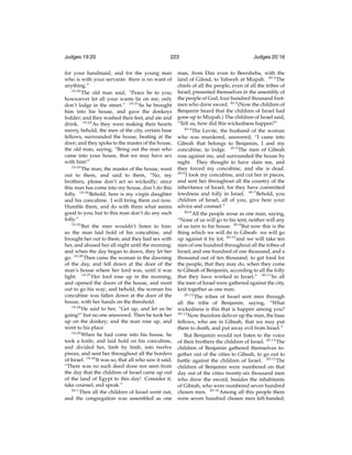 Judges 19:20

223

for your handmaid, and for the young man
who is with your servants: there is no want of
anything.”
19:20
The old man said, “Peace be to you;
howsoever let all your wants lie on me; only
don’t lodge in the street.” 19:21 So he brought
him into his house, and gave the donkeys
fodder; and they washed their feet, and ate and
drink. 19:22 As they were making their hearts
merry, behold, the men of the city, certain base
fellows, surrounded the house, beating at the
door; and they spoke to the master of the house,
the old man, saying, “Bring out the man who
came into your house, that we may have sex
with him!”
19:23
The man, the master of the house, went
out to them, and said to them, “No, my
brothers, please don’t act so wickedly; since
this man has come into my house, don’t do this
folly. 19:24 Behold, here is my virgin daughter
and his concubine. I will bring them out now.
Humble them, and do with them what seems
good to you; but to this man don’t do any such
folly.”
19:25
But the men wouldn’t listen to him:
so the man laid hold of his concubine, and
brought her out to them; and they had sex with
her, and abused her all night until the morning:
and when the day began to dawn, they let her
go. 19:26 Then came the woman in the dawning
of the day, and fell down at the door of the
man’s house where her lord was, until it was
light. 19:27 Her lord rose up in the morning,
and opened the doors of the house, and went
out to go his way; and behold, the woman his
concubine was fallen down at the door of the
house, with her hands on the threshold.
19:28
He said to her, “Get up, and let us be
going!” but no one answered. Then he took her
up on the donkey; and the man rose up, and
went to his place.
19:29
When he had come into his house, he
took a knife, and laid hold on his concubine,
and divided her, limb by limb, into twelve
pieces, and sent her throughout all the borders
of Israel. 19:30 It was so, that all who saw it said,
“There was no such deed done nor seen from
the day that the children of Israel came up out
of the land of Egypt to this day! Consider it,
take counsel, and speak.”
20:1
Then all the children of Israel went out,
and the congregation was assembled as one

Judges 20:16

man, from Dan even to Beersheba, with the
land of Gilead, to Yahweh at Mizpah. 20:2 The
chiefs of all the people, even of all the tribes of
Israel, presented themselves in the assembly of
the people of God, four hundred thousand footmen who drew sword. 20:3 (Now the children of
Benjamin heard that the children of Israel had
gone up to Mizpah.) The children of Israel said,
“Tell us, how did this wickedness happen?”
20:4
The Levite, the husband of the woman
who was murdered, answered, “I came into
Gibeah that belongs to Benjamin, I and my
concubine, to lodge. 20:5 The men of Gibeah
rose against me, and surrounded the house by
night. They thought to have slain me, and
they forced my concubine, and she is dead.
20:6
I took my concubine, and cut her in pieces,
and sent her throughout all the country of the
inheritance of Israel; for they have committed
lewdness and folly in Israel. 20:7 Behold, you
children of Israel, all of you, give here your
advice and counsel.”
20:8
All the people arose as one man, saying,
“None of us will go to his tent, neither will any
of us turn to his house. 20:9 But now this is the
thing which we will do to Gibeah: we will go
up against it by lot; 20:10 and we will take ten
men of one hundred throughout all the tribes of
Israel, and one hundred of one thousand, and a
thousand out of ten thousand, to get food for
the people, that they may do, when they come
to Gibeah of Benjamin, according to all the folly
that they have worked in Israel.” 20:11 So all
the men of Israel were gathered against the city,
knit together as one man.
20:12
The tribes of Israel sent men through
all the tribe of Benjamin, saying, “What
wickedness is this that is happen among you?
20:13
Now therefore deliver up the men, the base
fellows, who are in Gibeah, that we may put
them to death, and put away evil from Israel.”
But Benjamin would not listen to the voice
of their brothers the children of Israel. 20:14 The
children of Benjamin gathered themselves together out of the cities to Gibeah, to go out to
battle against the children of Israel. 20:15 The
children of Benjamin were numbered on that
day out of the cities twenty-six thousand men
who drew the sword, besides the inhabitants
of Gibeah, who were numbered seven hundred
chosen men. 20:16 Among all this people there
were seven hundred chosen men left-handed;

 