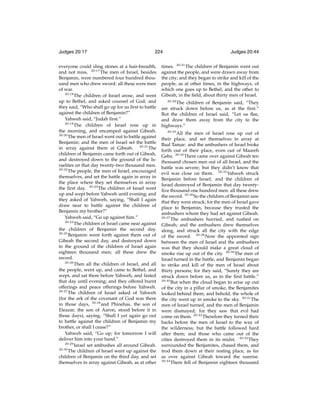 Judges 20:17

224

everyone could sling stones at a hair-breadth,
and not miss. 20:17 The men of Israel, besides
Benjamin, were numbered four hundred thousand men who drew sword: all these were men
of war.
20:18
The children of Israel arose, and went
up to Bethel, and asked counsel of God; and
they said, “Who shall go up for us ﬁrst to battle
against the children of Benjamin?”
Yahweh said, “Judah ﬁrst.”
20:19
The children of Israel rose up in
the morning, and encamped against Gibeah.
20:20
The men of Israel went out to battle against
Benjamin; and the men of Israel set the battle
in array against them at Gibeah. 20:21 The
children of Benjamin came forth out of Gibeah,
and destroyed down to the ground of the Israelites on that day twenty-two thousand men.
20:22
The people, the men of Israel, encouraged
themselves, and set the battle again in array in
the place where they set themselves in array
the ﬁrst day. 20:23 The children of Israel went
up and wept before Yahweh until evening; and
they asked of Yahweh, saying, “Shall I again
draw near to battle against the children of
Benjamin my brother?”
Yahweh said, “Go up against him.”
20:24
The children of Israel came near against
the children of Benjamin the second day.
20:25
Benjamin went forth against them out of
Gibeah the second day, and destroyed down
to the ground of the children of Israel again
eighteen thousand men; all these drew the
sword.
20:26
Then all the children of Israel, and all
the people, went up, and came to Bethel, and
wept, and sat there before Yahweh, and fasted
that day until evening; and they offered burnt
offerings and peace offerings before Yahweh.
20:27
The children of Israel asked of Yahweh
(for the ark of the covenant of God was there
in those days, 20:28 and Phinehas, the son of
Eleazar, the son of Aaron, stood before it in
those days), saying, “Shall I yet again go out
to battle against the children of Benjamin my
brother, or shall I cease?”
Yahweh said, “Go up; for tomorrow I will
deliver him into your hand.”
20:29
Israel set ambushes all around Gibeah.
20:30
The children of Israel went up against the
child