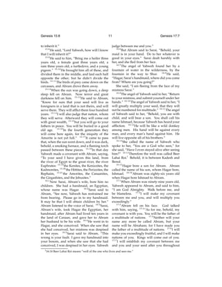 Genesis 15:8

11

to inherit it.”
15:8
He said, “Lord Yahweh, how will I know
that I will inherit it?”
15:9
He said to him, “Bring me a heifer three
years old, a female goat three years old, a
ram three years old, a turtledove, and a young
pigeon.” 15:10 He brought him all of these, and
divided them in the middle, and laid each half
opposite the other; but he didn’t divide the
birds. 15:11 The birds of prey came down on the
carcasses, and Abram drove them away.
15:12
When the sun was going down, a deep
sleep fell on Abram. Now terror and great
darkness fell on him. 15:13 He said to Abram,
“Know for sure that your seed will live as
foreigners in a land that is not theirs, and will
serve them. They will afﬂict them four hundred
years. 15:14 I will also judge that nation, whom
they will serve. Afterward they will come out
with great wealth, 15:15 but you will go to your
fathers in peace. You will be buried in a good
old age. 15:16 In the fourth generation they
will come here again, for the iniquity of the
Amorite is not yet full.” 15:17 It came to pass
that, when the sun went down, and it was dark,
behold, a smoking furnace, and a ﬂaming torch
passed between these pieces. 15:18 In that day
Yahweh made a covenant with Abram, saying,
“To your seed I have given this land, from
the river of Egypt to the great river, the river
Euphrates: 15:19 the Kenites, the Kenizzites, the
Kadmonites, 15:20 the Hittites, the Perizzites, the
Rephaim, 15:21 the Amorites, the Canaanites,
the Girgashites, and the Jebusites.”
16:1
Now Sarai, Abram’s wife, bore him no
children. She had a handmaid, an Egyptian,
whose name was Hagar. 16:2 Sarai said to
Abram, “See now, Yahweh has restrained me
from bearing. Please go in to my handmaid.
It may be that I will obtain children by her.”
Abram listened to the voice of Sarai. 16:3 Sarai,
Abram’s wife, took Hagar the Egyptian, her
handmaid, after Abram had lived ten years in
the land of Canaan, and gave her to Abram
her husband to be his wife. 16:4 He went in to
Hagar, and she conceived. When she saw that
she had conceived, her mistress was despised
in her eyes. 16:5 Sarai said to Abram, “This
wrong is your fault. I gave my handmaid into
your bosom, and when she saw that she had
conceived, I was despised in her eyes. Yahweh
f 16:14

Genesis 17:7

judge between me and you.”
16:6
But Abram said to Sarai, “Behold, your
maid is in your hand. Do to her whatever is
good in your eyes.” Sarai dealt harshly with
her, and she ﬂed from her face.
16:7
The angel of Yahweh found her by a
fountain of water in the wilderness, by the
fountain in the way to Shur. 16:8 He said,
“Hagar, Sarai’s handmaid, where did you come
from? Where are you going?”
She said, “I am ﬂeeing from the face of my
mistress Sarai.”
16:9
The angel of Yahweh said to her, “Return
to your mistress, and submit yourself under her
hands.” 16:10 The angel of Yahweh said to her, “I
will greatly multiply your seed, that they will
not be numbered for multitude.” 16:11 The angel
of Yahweh said to her, “Behold, you are with
child, and will bear a son. You shall call his
name Ishmael, because Yahweh has heard your
afﬂiction. 16:12 He will be like a wild donkey
among men. His hand will be against every
man, and every man’s hand against him. He
will live opposite all of his brothers.”
16:13
She called the name of Yahweh who
spoke to her, “You are a God who sees,” for
she said, “Have I even stayed alive after seeing
him?” 16:14 Therefore the well was called Beer
Lahai Roi.f Behold, it is between Kadesh and
Bered.
16:15
Hagar bore a son for Abram. Abram
called the name of his son, whom Hagar bore,
Ishmael. 16:16 Abram was eighty-six years old
when Hagar bore Ishmael to Abram.
17:1
When Abram was ninety-nine years old,
Yahweh appeared to Abram, and said to him,
“I am God Almighty. Walk before me, and
be blameless. 17:2 I will make my covenant
between me and you, and will multiply you
exceedingly.”
17:3
Abram fell on his face. God talked
with him, saying, 17:4 “As for me, behold, my
covenant is with you. You will be the father of
a multitude of nations. 17:5 Neither will your
name any more be called Abram, but your
name will be Abraham; for I have made you
the father of a multitude of nations. 17:6 I will
make you exceedingly fruitful, and I will make
nations of you. Kings will come out of you.
17:7
I will establish my covenant between me
and you and your seed after you throughout

Beer Lahai Roi means “well of the one who lives and sees me.”

 