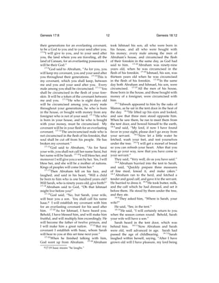 Genesis 17:8

12

their generations for an everlasting covenant,
to be a God to you and to your seed after you.
17:8
I will give to you, and to your seed after
you, the land where you are traveling, all the
land of Canaan, for an everlasting possession. I
will be their God.”
17:9
God said to Abraham, “As for you, you
will keep my covenant, you and your seed after
you throughout their generations. 17:10 This is
my covenant, which you shall keep, between
me and you and your seed after you. Every
male among you shall be circumcised. 17:11 You
shall be circumcised in the ﬂesh of your foreskin. It will be a token of the covenant between
me and you. 17:12 He who is eight days old
will be circumcised among you, every male
throughout your generations, he who is born
in the house, or bought with money from any
foreigner who is not of your seed. 17:13 He who
is born in your house, and he who is bought
with your money, must be circumcised. My
covenant will be in your ﬂesh for an everlasting
covenant. 17:14 The uncircumcised male who is
not circumcised in the ﬂesh of his foreskin, that
soul shall be cut off from his people. He has
broken my covenant.”
17:15
God said to Abraham, “As for Sarai
your wife, you shall not call her name Sarai, but
her name will be Sarah. 17:16 I will bless her, and
moreover I will give you a son by her. Yes, I will
bless her, and she will be a mother of nations.
Kings of peoples will come from her.”
17:17
Then Abraham fell on his face, and
laughed, and said in his heart, “Will a child
be born to him who is one hundred years old?
Will Sarah, who is ninety years old, give birth?”
17:18
Abraham said to God, “Oh that Ishmael
might live before you!”
17:19
God said, “No, but Sarah, your wife,
will bear you a son. You shall call his name
Isaac.g I will establish my covenant with him
for an everlasting covenant for his seed after
him. 17:20 As for Ishmael, I have heard you.
Behold, I have blessed him, and will make him
fruitful, and will multiply him exceedingly. He
will become the father of twelve princes, and
I will make him a great nation. 17:21 But my
covenant I establish with Isaac, whom Sarah
will bear to you at this set time next year.”
17:22
When he ﬁnished talking with him,
God went up from Abraham. 17:23 Abraham
g 17:19

Isaac means “he laughs.”

Genesis 18:12
took Ishmael his son, all who were born in
his house, and all who were bought with
his money; every male among the men of
Abraham’s house, and circumcised the ﬂesh
of their foreskin in the same day, as God had
said to him. 17:24 Abraham was ninety-nine
years old, when he was circumcised in the
ﬂesh of his foreskin. 17:25 Ishmael, his son, was
thirteen years old when he was circumcised
in the ﬂesh of his foreskin. 17:26 In the same
day both Abraham and Ishmael, his son, were
circumcised. 17:27 All the men of his house,
those born in the house, and those bought with
money of a foreigner, were circumcised with
him.
18:1
Yahweh appeared to him by the oaks of
Mamre, as he sat in the tent door in the heat of
the day. 18:2 He lifted up his eyes and looked,
and saw that three men stood opposite him.
When he saw them, he ran to meet them from
the tent door, and bowed himself to the earth,
18:3
and said, “My lord, if now I have found
favor in your sight, please don’t go away from
your servant. 18:4 Now let a little water be
fetched, wash your feet, and rest yourselves
under the tree. 18:5 I will get a morsel of bread
so you can refresh your heart. After that you
may go your way, now that you have come to
your servant.”
They said, “Very well, do as you have said.”
18:6
Abraham hurried into the tent to Sarah,
and said, “Quickly prepare three measures
of ﬁne meal, knead it, and make cakes.”
18:7
Abraham ran to the herd, and fetched a
tender and good calf, and gave it to the servant.
He hurried to dress it. 18:8 He took butter, milk,
and the calf which he had dressed, and set it
before them. He stood by them under the tree,
and they ate.
18:9
They asked him, “Where is Sarah, your
wife?”
He said, “See, in the tent.”
18:10
He said, “I will certainly return to you
when the season comes round. Behold, Sarah
your wife will have a son.”
Sarah heard in the tent door, which was
behind him. 18:11 Now Abraham and Sarah
were old, well advanced in age. Sarah had
passed the age of childbearing. 18:12 Sarah
laughed within herself, saying, “After I have
grown old will I have pleasure, my lord being

 