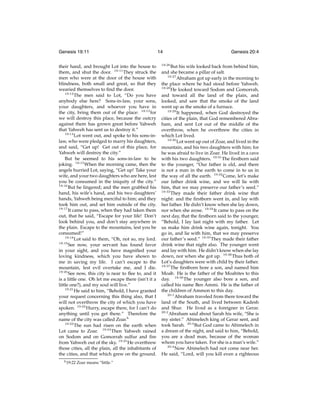 Genesis 19:11
their hand, and brought Lot into the house to
them, and shut the door. 19:11 They struck the
men who were at the door of the house with
blindness, both small and great, so that they
wearied themselves to ﬁnd the door.
19:12
The men said to Lot, “Do you have
anybody else here? Sons-in-law, your sons,
your daughters, and whoever you have in
the city, bring them out of the place: 19:13 for
we will destroy this place, because the outcry
against them has grown great before Yahweh
that Yahweh has sent us to destroy it.”
19:14
Lot went out, and spoke to his sons-inlaw, who were pledged to marry his daughters,
and said, “Get up! Get out of this place, for
Yahweh will destroy the city.”
But he seemed to his sons-in-law to be
joking. 19:15 When the morning came, then the
angels hurried Lot, saying, “Get up! Take your
wife, and your two daughters who are here, lest
you be consumed in the iniquity of the city.”
19:16
But he lingered; and the men grabbed his
hand, his wife’s hand, and his two daughters’
hands, Yahweh being merciful to him; and they
took him out, and set him outside of the city.
19:17
It came to pass, when they had taken them
out, that he said, “Escape for your life! Don’t
look behind you, and don’t stay anywhere in
the plain. Escape to the mountains, lest you be
consumed!”
19:18
Lot said to them, “Oh, not so, my lord.
19:19
See now, your servant has found favor
in your sight, and you have magniﬁed your
loving kindness, which you have shown to
me in saving my life. I can’t escape to the
mountain, lest evil overtake me, and I die.
19:20
See now, this city is near to ﬂee to, and it
is a little one. Oh let me escape there (isn’t it a
little one?), and my soul will live.”
19:21
He said to him, “Behold, I have granted
your request concerning this thing also, that I
will not overthrow the city of which you have
spoken. 19:22 Hurry, escape there, for I can’t do
anything until you get there.” Therefore the
name of the city was called Zoar.h
19:23
The sun had risen on the earth when
Lot came to Zoar. 19:24 Then Yahweh rained
on Sodom and on Gomorrah sulfur and ﬁre
from Yahweh out of the sky. 19:25 He overthrew
those cities, all the plain, all the inhabitants of
the cities, and that which grew on the ground.
h 19:22

Zoar means “little.”

14
19:26

Genesis 20:4

But his wife looked back from behind him,
and she became a pillar of salt.
19:27
Abraham got up early in the morning to
the place where he had stood before Yahweh.
19:28
He looked toward Sodom and Gomorrah,
and toward all the land of the plain, and
looked, and saw that the smoke of the land
went up as the smoke of a furnace.
19:29
It happened, when God destroyed the
cities of the plain, that God remembered Abraham, and sent Lot out of the middle of the
overthrow, when he overthrew the cities in
which Lot lived.
19:30
Lot went up out of Zoar, and lived in the
mountain, and his two daughters with him; for
he was afraid to live in Zoar. He lived in a cave
with his two daughters. 19:31 The ﬁrstborn said
to the younger, “Our father is old, and there
is not a man in the earth to come in to us in
the way of all the earth. 19:32 Come, let’s make
our father drink wine, and we will lie with
him, that we may preserve our father’s seed.”
19:33
They made their father drink wine that
night: and the ﬁrstborn went in, and lay with
her father. He didn’t know when she lay down,
nor when she arose. 19:34 It came to pass on the
next day, that the ﬁrstborn said to the younger,
“Behold, I lay last night with my father. Let
us make him drink wine again, tonight. You
go in, and lie with him, that we may preserve
our father’s seed.” 19:35 They made their father
drink wine that night also. The younger went
and lay with him. He didn’t know when she lay
down, nor when she got up. 19:36 Thus both of
Lot’s daughters were with child by their father.
19:37
The ﬁrstborn bore a son, and named him
Moab. He is the father of the Moabites to this
day. 19:38 The younger also bore a son, and
called his name Ben Ammi. He is the father of
the children of Ammon to this day.
20:1
Abraham traveled from there toward the
land of the South, and lived between Kadesh
and Shur. He lived as a foreigner in Gerar.
20:2
Abraham said about Sarah his wife, “She is
my sister.” Abimelech king of Gerar sent, and
took Sarah. 20:3 But God came to Abimelech in
a dream of the night, and said to him, “Behold,
you are a dead man, because of the woman
whom you have taken. For she is a man’s wife.”
20:4
Now Abimelech had not come near her.
He said, “Lord, will you kill even a righteous

 