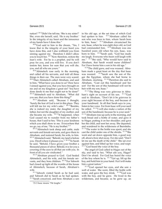 Genesis 20:5

15

nation? 20:5 Didn’t he tell me, ‘She is my sister?’
She, even she herself, said, ‘He is my brother.’
In the integrity of my heart and the innocence
of my hands have I done this.”
20:6
God said to him in the dream, “Yes, I
know that in the integrity of your heart you
have done this, and I also withheld you from
sinning against me. Therefore I didn’t allow
you to touch her. 20:7 Now therefore, restore the
man’s wife. For he is a prophet, and he will
pray for you, and you will live. If you don’t
restore her, know for sure that you will die,
you, and all who are yours.”
20:8
Abimelech rose early in the morning,
and called all his servants, and told all these
things in their ear. The men were very scared.
20:9
Then Abimelech called Abraham, and said
to him, “What have you done to us? How have
I sinned against you, that you have brought on
me and on my kingdom a great sin? You have
done deeds to me that ought not to be done!”
20:10
Abimelech said to Abraham, “What did
you see, that you have done this thing?”
20:11
Abraham said, “Because I thought,
‘Surely the fear of God is not in this place. They
will kill me for my wife’s sake.’ 20:12 Besides,
she is indeed my sister, the daughter of my
father, but not the daughter of my mother; and
she became my wife. 20:13 It happened, when
God caused me to wander from my father’s
house, that I said to her, ‘This is your kindness
which you shall show to me. Everywhere that
we go, say of me, “He is my brother.”’”
20:14
Abimelech took sheep and cattle, male
servants and female servants, and gave them to
Abraham, and restored Sarah, his wife, to him.
20:15
Abimelech said, “Behold, my land is before
you. Dwell where it pleases you.” 20:16 To Sarah
he said, “Behold, I have given your brother a
thousand pieces of silver. Behold, it is for you a
covering of the eyes to all that are with you. In
front of all you are vindicated.”
20:17
Abraham prayed to God. God healed
Abimelech, and his wife, and his female servants, and they bore children. 20:18 For Yahweh
had closed up tight all the wombs of the house
of Abimelech, because of Sarah, Abraham’s
wife.
21:1
Yahweh visited Sarah as he had said,
and Yahweh did to Sarah as he had spoken.
21:2
Sarah conceived, and bore Abraham a son
i 21:3

Isaac means “He laughs.”

Genesis 21:20
in his old age, at the set time of which God
had spoken to him. 21:3 Abraham called his
son who was born to him, whom Sarah bore
to him, Isaac.i 21:4 Abraham circumcised his
son, Isaac, when he was eight days old, as God
had commanded him. 21:5 Abraham was one
hundred years old when his son, Isaac, was
born to him. 21:6 Sarah said, “God has made
me laugh. Everyone who hears will laugh with
me.” 21:7 She said, “Who would have said to
Abraham, that Sarah would nurse children?
For I have borne him a son in his old age.”
21:8
The child grew, and was weaned. Abraham made a great feast on the day that Isaac
was weaned. 21:9 Sarah saw the son of Hagar the Egyptian, whom she had borne to
Abraham, mocking. 21:10 Therefore she said to
Abraham, “Cast out this handmaid and her
son! For the son of this handmaid will not be
heir with my son, Isaac.”
21:11
The thing was very grievous in Abraham’s sight on account of his son. 21:12 God
said to Abraham, “Don’t let it be grievous in
your sight because of the boy, and because of
your handmaid. In all that Sarah says to you,
listen to her voice. For from Isaac will your seed
be called. 21:13 I will also make a nation of the
son of the handmaid, because he is your seed.”
21:14
Abraham rose up early in the morning, and
took bread and a bottle of water, and gave it
to Hagar, putting it on her shoulder; and gave
her the child, and sent her away. She departed,
and wandered in the wilderness of Beersheba.
21:15
The water in the bottle was spent, and she
cast the child under one of the shrubs. 21:16 She
went and sat down opposite him, a good way
off, about a bow shot away. For she said, “Don’t
let me see the death of the child.” She sat over
against him, and lifted up her voice, and wept.
21:17
God heard the voice of the boy.
The angel of God called to Hagar out of the
sky, and said to her, “What ails you, Hagar?
Don’t be afraid. For God has heard the voice
of the boy where he is. 21:18 Get up, lift up the
boy, and hold him in your hand. For I will make
him a great nation.”
21:19
God opened her eyes, and she saw a
well of water. She went, ﬁlled the bottle with
water, and gave the boy drink. 21:20 God was
with the boy, and he grew. He lived in the
wilderness, and became, as he grew up, an

 