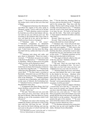 Genesis 21:21

16

archer. 21:21 He lived in the wilderness of Paran.
His mother took a wife for him out of the land
of Egypt.
21:22
It happened at that time, that Abimelech
and Phicol the captain of his army spoke to
Abraham, saying, “God is with you in all that
you do. 21:23 Now, therefore, swear to me here
by God that you will not deal falsely with me,
nor with my son, nor with my son’s son. But
according to the kindness that I have done to
you, you shall do to me, and to the land in
which you have lived as a foreigner.”
21:24
Abraham said,
“I will swear.”
21:25
Abraham complained to Abimelech
because of a water well, which Abimelech’s servants had violently taken away. 21:26 Abimelech
said, “I don’t know who has done this thing.
You didn’t tell me, neither did I hear of it, until
today.”
21:27
Abraham took sheep and cattle, and
gave them to Abimelech. Those two made a
covenant. 21:28 Abraham set seven ewe lambs
of the ﬂock by themselves. 21:29 Abimelech said
to Abraham, “What do these seven ewe lambs
which you have set by themselves mean?”
21:30
He said, “You shall take these seven ewe
lambs from my hand, that it may be a witness to
me, that I have dug this well.” 21:31 Therefore he
called that place Beersheba,j because they both
swore there. 21:32 So they made a covenant at
Beersheba. Abimelech rose up with Phicol, the
captain of his army, and they returned into the
land of the Philistines. 21:33 Abraham planted
a tamarisk tree in Beersheba, and called there
on the name of Yahweh, the Everlasting God.
21:34
Abraham lived as a foreigner in the land of
the Philistines many days.
22:1
It happened after these things, that God
tested Abraham, and said to him, “Abraham!”
He said, “Here I am.”
22:2
He said, “Now take your son, your only
son, whom you love, even Isaac, and go into
the land of Moriah. Offer him there for a burnt
offering on one of the mountains which I will
tell you of.”
22:3
Abraham rose early in the morning, and
saddled his donkey, and took two of his young
men with him, and Isaac his son. He split
the wood for the burnt offering, and rose up,
and went to the place of which God had told
j 21:31
k 22:14

Genesis 22:19

him. 22:4 On the third day Abraham lifted up
his eyes, and saw the place far off. 22:5 Abraham
said to his young men, “Stay here with the
donkey. The boy and I will go yonder. We will
worship, and come back to you.” 22:6 Abraham
took the wood of the burnt offering and laid
it on Isaac his son. He took in his hand the
ﬁre and the knife. They both went together.
22:7
Isaac spoke to Abraham his father, and said,
“My father?”
He said, “Here I am, my son.”
He said, “Here is the ﬁre and the wood, but
where is the lamb for a burnt offering?”
22:8
Abraham said, “God will provide himself the lamb for a burnt offering, my son.” So
they both went together. 22:9 They came to the
place which God had told him of. Abraham
built the altar there, and laid the wood in order,
bound Isaac his son, and laid him on the altar,
on the wood. 22:10 Abraham stretched out his
hand, and took the knife to kill his son.
22:11
The angel of Yahweh called to him out
of the sky, and said, “Abraham, Abraham!”
He said, “Here I am.”
22:12
He said, “Don’t lay your hand on the
boy, neither do anything to him. For now I
know that you fear God, since you have not
withheld your son, your only son, from me.”
22:13
Abraham lifted up his eyes, and looked,
and saw that behind him was a ram caught
in the thicket by his horns. Abraham went
and took the ram, and offered him up for a
burnt offering instead of his son. 22:14 Abraham
called the name of that place Yahweh Will
Providek . As it is said to this day, “On Yahweh’s
mountain, it will be provided.”
22:15
The angel of Yahweh called to Abraham
a second time out of the sky, 22:16 and said, “I
have sworn by myself, says Yahweh, because
you have done this thing, and have not withheld your son, your only son, 22:17 that I will
bless you greatly, and I will multiply your seed
greatly like the stars of the heavens, and like the
sand which is on the seashore. Your seed will
possess the gate of his enemies. 22:18 In your
seed will all the nations of the earth be blessed,
because you have obeyed my voice.”
22:19
So Abraham returned to his young men,
and they rose up and went together to Beersheba. Abraham lived at Beersheba.

Beersheba can mean “well of the oath” or “well of seven.”
or, Yahweh-Jireh, or, Yahweh-Seeing

 