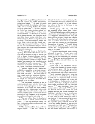Genesis 24:11

18

having a variety of good things of his master’s
with him. He arose, and went to Mesopotamia,
to the city of Nahor. 24:11 He made the camels
kneel down outside the city by the well of water
at the time of evening, the time that women
go out to draw water. 24:12 He said, “Yahweh,
the God of my master Abraham, please give
me success this day, and show kindness to my
master Abraham. 24:13 Behold, I am standing
by the spring of water. The daughters of the
men of the city are coming out to draw water.
24:14
Let it happen, that the young lady to whom
I will say, ‘Please let down your pitcher, that
I may drink,’ and she will say, ‘Drink, and I
will also give your camels a drink,’—let her be
the one you have appointed for your servant
Isaac. By this I will know that you have shown
kindness to my master.”
24:15
It happened, before he had ﬁnished
speaking, that behold, Rebekah came out, who
was born to Bethuel the son of Milcah, the
wife of Nahor, Abraham’s brother, with her
pitcher on her shoulder. 24:16 The young lady
was very beautiful to look at, a virgin, neither
had any man known her. She went down to the
spring, ﬁlled her pitcher, and came up. 24:17 The
servant ran to meet her, and said, “Please give
me a drink, a little water from your pitcher.”
24:18
She said, “Drink, my lord.” She hurried,
and let down her pitcher on her hand, and gave
him drink. 24:19 When she had done giving
him drink, she said, “I will also draw for
your camels, until they have done drinking.”
24:20
She hurried, and emptied her pitcher into
the trough, and ran again to the well to draw,
and drew for all his camels.
24:21
The man looked steadfastly at her, remaining silent, to know whether Yahweh had
made his journey prosperous or not. 24:22 It
happened, as the camels had done drinking,
that the man took a golden ring of half a shekel
weight, and two bracelets for her hands of ten
shekels weight of gold, 24:23 and said, “Whose
daughter are you? Please tell me. Is there room
in your father’s house for us to lodge in?”
24:24
She said to him, “I am the daughter of
Bethuel the son of Milcah, whom she bore to
Nahor.” 24:25 She said moreover to him, “We
have both straw and provender enough, and
room to lodge in.”
24:26
The man bowed his head, and worshiped Yahweh. 24:27 He said, “Blessed be

Genesis 24:43

Yahweh, the God of my master Abraham, who
has not forsaken his loving kindness and his
truth toward my master. As for me, Yahweh
has led me in the way to the house of my
master’s relatives.”
24:28
The young lady ran, and told
her mother’s house about these words.
24:29
Rebekah had a brother, and his name was
Laban. Laban ran out to the man, to the spring.
24:30
It happened, when he saw the ring, and
the bracelets on his sister’s hands, and when he
heard the words of Rebekah his sister, saying,
“This is what the man said to me,” that he
came to the man. Behold, he was standing by
the camels at the spring. 24:31 He said, “Come
in, you blessed of Yahweh. Why do you stand
outside? For I have prepared the house, and
room for the camels.”
24:32
The man came into the house, and he
unloaded the camels. He gave straw and
provender for the camels, and water to wash
his feet and the feet of the men who were with
him. 24:33 Food was set before him to eat, but
he said, “I will not eat until I have told my
message.”
He said, “Speak on.”
24:34
He said, “I am Abraham’s servant.
24:35
Yahweh has blessed my master greatly.
He has become great. He has given him
ﬂocks and herds, silver and gold, male servants
and female servants, and camels and donkeys.
24:36
Sarah, my master’s wife, bore a son to my
master when she was old. He has given all that
he has to him. 24:37 My master made me swear,
saying, ‘You shall not take a wife for my son
of the daughters of the Canaanites, in whose
land I live, 24:38 but you shall go to my father’s
house, and to my relatives, and take a wife for
my son.’ 24:39 I asked my master, ‘What if the
woman will not follow me?’ 24:40 He said to
me, ‘Yahweh, before whom I walk, will send
his angel with you, and prosper your way. You
shall take a wife for my son of my relatives,
and of my father’s house. 24:41 Then will you
be clear from my oath, when you come to
my relatives. If they don’t give her to you,
you shall be clear from my oath.’ 24:42 I came
this day to the spring, and said, ‘Yahweh, the
God of my master Abraham, if now you do
prosper my way which I go—24:43 behold, I am
standing by this spring of water. Let it happen,
that the maiden who comes out to draw, to

 