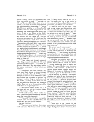 Genesis 24:44

19

whom I will say, “Please give me a little water
from your pitcher to drink,” 24:44 and she will
tell me, “Drink, and I will also draw for your
camels,”—let her be the woman whom Yahweh
has appointed for my master’s son.’ 24:45 Before
I had ﬁnished speaking in my heart, behold,
Rebekah came out with her pitcher on her
shoulder. She went down to the spring, and
drew. I said to her, ‘Please let me drink.’
24:46
She hurried and let down her pitcher from
her shoulder, and said, ‘Drink, and I will also
give your camels a drink.’ So I drank, and she
also gave the camels a drink. 24:47 I asked her,
and said, ‘Whose daughter are you?’ She said,
‘The daughter of Bethuel, Nahor’s son, whom
Milcah bore to him.’ I put the ring on her nose,
and the bracelets on her hands. 24:48 I bowed
my head, and worshiped Yahweh, and blessed
Yahweh, the God of my master Abraham, who
had led me in the right way to take my master’s
brother’s daughter for his son. 24:49 Now if you
will deal kindly and truly with my master, tell
me. If not, tell me, that I may turn to the right
hand, or to the left.”
24:50
Then Laban and Bethuel answered,
“The thing proceeds from Yahweh. We can’t
speak to you bad or good. 24:51 Behold, Rebekah is before you. Take her, and go, and let
her be your master’s son’s wife, as Yahweh has
spoken.”
24:52
It happened that when Abraham’s servant heard their words, he bowed himself
down to the earth to Yahweh. 24:53 The servant
brought out jewels of silver, and jewels of gold,
and clothing, and gave them to Rebekah. He
also gave precious things to her brother and
her mother. 24:54 They ate and drank, he and
the men who were with him, and stayed all
night. They rose up in the morning, and he
said, “Send me away to my master.”
24:55
Her brother and her mother said, “Let
the young lady stay with us a few days, at least
ten. After that she will go.”
24:56
He said to them, “Don’t hinder me,
since Yahweh has prospered my way. Send me
away that I may go to my master.”
24:57
They said, “We will call the young lady,
and ask her.” 24:58 They called Rebekah, and
said to her, “Will you go with this man?”
She said, “I will go.”
24:59
They sent away Rebekah, their sister,
with her nurse, Abraham’s servant, and his

Genesis 25:12

men. 24:60 They blessed Rebekah, and said to
her, “Our sister, may you be the mother of
thousands of ten thousands, and let your seed
possess the gate of those who hate them.”
24:61
Rebekah arose with her ladies. They
rode on the camels, and followed the man.
The servant took Rebekah, and went his way.
24:62
Isaac came from the way of Beer Lahai Roi,
for he lived in the land of the South. 24:63 Isaac
went out to meditate in the ﬁeld at the evening.
He lifted up his eyes, and saw, and, behold,
there were camels coming. 24:64 Rebekah lifted
up her eyes, and when she saw Isaac, she
dismounted from the camel. 24:65 She said to the
servant, “Who is the man who is walking in the
ﬁeld to meet us?”
The servant said, “It is my master.”
She took her veil, and covered herself.
24:66
The servant told Isaac all the things that
he had done. 24:67 Isaac brought her into his
mother Sarah’s tent, and took Rebekah, and
she became his wife. He loved her. Isaac was
comforted after his mother’s death.
25:1
Abraham took another wife, and her
name was Keturah. 25:2 She bore him Zimran,
Jokshan, Medan, Midian, Ishbak, and Shuah.
25:3
Jokshan became the father of Sheba, and
Dedan. The sons of Dedan were Asshurim,
Letushim, and Leummim. 25:4 The sons of
Midian: Ephah, Epher, Hanoch, Abida, and
Eldaah. All these were the children of Keturah.
25:5
Abraham gave all that he had to Isaac,
25:6
but to the sons of Abraham’s concubines,
Abraham gave gifts. He sent them away from
Isaac his son, while he yet lived, eastward, to
the east country. 25:7 These are the days of the
years of Abraham’s life which he lived: one
hundred seventy-ﬁve years. 25:8 Abraham gave
up the spirit, and died in a good old age, an old
man, and full of years, and was gathered to his
people. 25:9 Isaac and Ishmael, his sons, buried
him in the cave of Machpelah, in the ﬁeld of
Ephron, the son of Zohar the Hittite, which is
before Mamre, 25:10 the ﬁeld which Abraham
purchased of the children of Heth. Abraham
was buried there with Sarah, his wife. 25:11 It
happened after the death of Abraham that God
blessed Isaac, his son. Isaac lived by Beer Lahai
Roi.
25:12
Now this is the history of the
generations of Ishmael, Abraham’s son, whom
Hagar the Egyptian, Sarah’s handmaid, bore

 