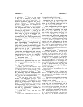 Genesis 25:13

20

25:13
to Abraham.
These are the names
of the sons of Ishmael, by their names,
according to the order of their birth: the
ﬁrstborn of Ishmael, Nebaioth, then Kedar,
Adbeel, Mibsam, 25:14 Mishma, Dumah,
Massa, 25:15 Hadad, Tema, Jetur, Naphish, and
Kedemah. 25:16 These are the sons of Ishmael,
and these are their names, by their villages,
and by their encampments: twelve princes,
according to their nations. 25:17 These are the
years of the life of Ishmael: one hundred thirtyseven years. He gave up the spirit and died,
and was gathered to his people. 25:18 They lived
from Havilah to Shur that is before Egypt, as
you go toward Assyria. He lived opposite all
his relatives.
25:19
This is the history of the generations of
Isaac, Abraham’s son. Abraham became the
father of Isaac. 25:20 Isaac was forty years old
when he took Rebekah, the daughter of Bethuel
the Syrian of Paddan Aram, the sister of Laban
the Syrian, to be his wife. 25:21 Isaac entreated
Yahweh for his wife, because she was barren.
Yahweh was entreated by him, and Rebekah
his wife conceived. 25:22 The children struggled
together within her. She said, “If it be so, why
do I live?” She went to inquire of Yahweh.
25:23
Yahweh said to her,
“Two nations are in your womb.
Two peoples will be separated from your body.
The one people will be stronger than the other
people.
The elder will serve the younger.”
25:24
When her days to be delivered were
fulﬁlled, behold, there were twins in her womb.
25:25
The ﬁrst came out red all over, like a hairy
garment. They named him Esau. 25:26 After
that, his brother came out, and his hand had
hold on Esau’s heel. He was named Jacob. Isaac
was sixty years old when she bore them.
25:27
The boys grew. Esau was a skillful
hunter, a man of the ﬁeld. Jacob was a quiet
man, living in tents. 25:28 Now Isaac loved Esau,
because he ate his venison. Rebekah loved
Jacob. 25:29 Jacob boiled stew. Esau came in
from the ﬁeld, and he was famished. 25:30 Esau
said to Jacob, “Please feed me with that same
red stew, for I am famished.” Therefore his
name was called Edom.
25:31
Jacob said, “First, sell me your
birthright.”
25:32
Esau said, “Behold, I am about to die.

Genesis 26:15

What good is the birthright to me?”
25:33
Jacob said, “Swear to me ﬁrst.”
He swore to him. He sold his birthright to
Jacob. 25:34 Jacob gave Esau bread and stew of
lentils. He ate and drank, rose up, and went his
way. So Esau despised his birthright.
26:1
There was a famine in the land, besides
the ﬁrst famine that was in the days of Abraham. Isaac went to Abimelech king of the
Philistines, to Gerar. 26:2 Yahweh appeared to
him, and said, “Don’t go down into Egypt. Live
in the land I will tell you about. 26:3 Live in
this land, and I will be with you, and will bless
you. For to you, and to your seed, I will give all
these lands, and I will establish the oath which
I swore to Abraham your father. 26:4 I will
multiply your seed as the stars of the sky, and
will give to your seed all these lands. In your
seed will all the nations of the earth be blessed,
26:5
because Abraham obeyed my voice, and
kept my requirements, my commandments, my
statutes, and my laws.”
26:6
Isaac lived in Gerar. 26:7 The men of the
place asked him about his wife. He said, “She is
my sister,” for he was afraid to say, “My wife,”
lest, he thought, “the men of the place might
kill me for Rebekah, because she is beautiful
to look at.” 26:8 It happened, when he had
been there a long time, that Abimelech king
of the Philistines looked out at a window, and
saw, and, behold, Isaac was caressing Rebekah,
his wife. 26:9 Abimelech called Isaac, and said,
“Behold, surely she is your wife. Why did you
say, ‘She is my sister?’”
Isaac said to him, “Because I said, ‘Lest I die
because of her.’”
26:10
Abimelech said, “What is this you have
done to us? One of the people might easily
have lain with your wife, and you would have
brought guilt on us!”
26:11
Abimelech commanded all the people,
saying, “He who touches this man or his wife
will surely be put to death.”
26:12
Isaac sowed in that land, and reaped
in the same year one hundred times what he
planted. Yahweh blessed him. 26:13 The man
grew great, and grew more and more until he
became very great. 26:14 He had possessions of
ﬂocks, possessions of herds, and a great household. The Philistines envied him. 26:15 Now
all the wells which his father’s servants had
dug in the days of Abraham his father, the

 