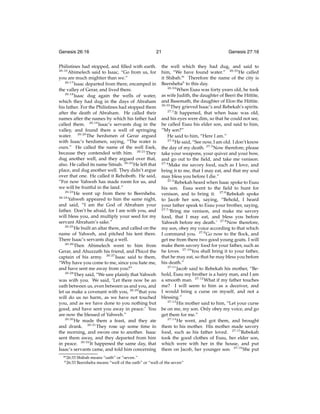 Genesis 26:16

21

Philistines had stopped, and ﬁlled with earth.
26:16
Abimelech said to Isaac, “Go from us, for
you are much mightier than we.”
26:17
Isaac departed from there, encamped in
the valley of Gerar, and lived there.
26:18
Isaac dug again the wells of water,
which they had dug in the days of Abraham
his father. For the Philistines had stopped them
after the death of Abraham. He called their
names after the names by which his father had
called them. 26:19 Isaac’s servants dug in the
valley, and found there a well of springing
water. 26:20 The herdsmen of Gerar argued
with Isaac’s herdsmen, saying, “The water is
ours.” He called the name of the well Esek,
because they contended with him. 26:21 They
dug another well, and they argued over that,
also. He called its name Sitnah. 26:22 He left that
place, and dug another well. They didn’t argue
over that one. He called it Rehoboth. He said,
“For now Yahweh has made room for us, and
we will be fruitful in the land.”
26:23
He went up from there to Beersheba.
26:24
Yahweh appeared to him the same night,
and said, “I am the God of Abraham your
father. Don’t be afraid, for I am with you, and
will bless you, and multiply your seed for my
servant Abraham’s sake.”
26:25
He built an altar there, and called on the
name of Yahweh, and pitched his tent there.
There Isaac’s servants dug a well.
26:26
Then Abimelech went to him from
Gerar, and Ahuzzath his friend, and Phicol the
captain of his army. 26:27 Isaac said to them,
“Why have you come to me, since you hate me,
and have sent me away from you?”
26:28
They said, “We saw plainly that Yahweh
was with you. We said, ‘Let there now be an
oath between us, even between us and you, and
let us make a covenant with you, 26:29 that you
will do us no harm, as we have not touched
you, and as we have done to you nothing but
good, and have sent you away in peace.’ You
are now the blessed of Yahweh.”
26:30
He made them a feast, and they ate
and drank. 26:31 They rose up some time in
the morning, and swore one to another. Isaac
sent them away, and they departed from him
in peace. 26:32 It happened the same day, that
Isaac’s servants came, and told him concerning
m 26:33

n 26:33

Genesis 27:16

the well which they had dug, and said to
him, “We have found water.” 26:33 He called
it Shibah.m Therefore the name of the city is
Beersheban to this day.
26:34
When Esau was forty years old, he took
as wife Judith, the daughter of Beeri the Hittite,
and Basemath, the daughter of Elon the Hittite.
26:35
They grieved Isaac’s and Rebekah’s spirits.
27:1
It happened, that when Isaac was old,
and his eyes were dim, so that he could not see,
he called Esau his elder son, and said to him,
“My son?”
He said to him, “Here I am.”
27:2
He said, “See now, I am old. I don’t know
the day of my death. 27:3 Now therefore, please
take your weapons, your quiver and your bow,
and go out to the ﬁeld, and take me venison.
27:4
Make me savory food, such as I love, and
bring it to me, that I may eat, and that my soul
may bless you before I die.”
27:5
Rebekah heard when Isaac spoke to Esau
his son. Esau went to the ﬁeld to hunt for
venison, and to bring it. 27:6 Rebekah spoke
to Jacob her son, saying, “Behold, I heard
your father speak to Esau your brother, saying,
27:7
‘Bring me venison, and make me savory
food, that I may eat, and bless you before
Yahweh before my death.’ 27:8 Now therefore,
my son, obey my voice according to that which
I command you. 27:9 Go now to the ﬂock, and
get me from there two good young goats. I will
make them savory food for your father, such as
he loves. 27:10 You shall bring it to your father,
that he may eat, so that he may bless you before
his death.”
27:11
Jacob said to Rebekah his mother, “Behold, Esau my brother is a hairy man, and I am
a smooth man. 27:12 What if my father touches
me? I will seem to him as a deceiver, and
I would bring a curse on myself, and not a
blessing.”
27:13
His mother said to him, “Let your curse
be on me, my son. Only obey my voice, and go
get them for me.”
27:14
He went, and got them, and brought
them to his mother. His mother made savory
food, such as his father loved. 27:15 Rebekah
took the good clothes of Esau, her elder son,
which were with her in the house, and put
them on Jacob, her younger son. 27:16 She put

Shibah means “oath” or “seven.”
Beersheba means “well of the oath” or “well of the seven”

 