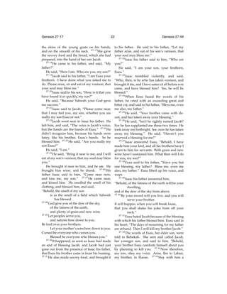 Genesis 27:17

22

the skins of the young goats on his hands,
and on the smooth of his neck. 27:17 She gave
the savory food and the bread, which she had
prepared, into the hand of her son Jacob.
27:18
He came to his father, and said, “My
father?”
He said, “Here I am. Who are you, my son?”
27:19
Jacob said to his father, “I am Esau your
ﬁrstborn. I have done what you asked me to
do. Please arise, sit and eat of my venison, that
your soul may bless me.”
27:20
Isaac said to his son, “How is it that you
have found it so quickly, my son?”
He said, “Because Yahweh your God gave
me success.”
27:21
Isaac said to Jacob, “Please come near,
that I may feel you, my son, whether you are
really my son Esau or not.”
27:22
Jacob went near to Isaac his father. He
felt him, and said, “The voice is Jacob’s voice,
but the hands are the hands of Esau.” 27:23 He
didn’t recognize him, because his hands were
hairy, like his brother, Esau’s hands. So he
blessed him. 27:24 He said, “Are you really my
son Esau?”
He said, “I am.”
27:25
He said, “Bring it near to me, and I will
eat of my son’s venison, that my soul may bless
you.”
He brought it near to him, and he ate. He
brought him wine, and he drank. 27:26 His
father Isaac said to him, “Come near now,
and kiss me, my son.” 27:27 He came near,
and kissed him. He smelled the smell of his
clothing, and blessed him, and said,
“Behold, the smell of my son
is as the smell of a ﬁeld which Yahweh
has blessed.
27:28
God give you of the dew of the sky,
of the fatness of the earth,
and plenty of grain and new wine.
27:29
Let peoples serve you,
and nations bow down to you.
Be lord over your brothers.
Let your mother’s sons bow down to you.
Cursed be everyone who curses you.
Blessed be everyone who blesses you.”
27:30
It happened, as soon as Isaac had made
an end of blessing Jacob, and Jacob had just
gone out from the presence of Isaac his father,
that Esau his brother came in from his hunting.
27:31
He also made savory food, and brought it

Genesis 27:44

to his father. He said to his father, “Let my
father arise, and eat of his son’s venison, that
your soul may bless me.”
27:32
Isaac his father said to him, “Who are
you?”
He said, “I am your son, your ﬁrstborn,
Esau.”
27:33
Isaac trembled violently, and said,
“Who, then, is he who has taken venison, and
brought it me, and I have eaten of all before you
came, and have blessed him? Yes, he will be
blessed.”
27:34
When Esau heard the words of his
father, he cried with an exceeding great and
bitter cry, and said to his father, “Bless me, even
me also, my father.”
27:35
He said, “Your brother came with deceit, and has taken away your blessing.”
27:36
He said, “Isn’t he rightly named Jacob?
For he has supplanted me these two times. He
took away my birthright. See, now he has taken
away my blessing.” He said, “Haven’t you
reserved a blessing for me?”
27:37
Isaac answered Esau, “Behold, I have
made him your lord, and all his brothers have I
given to him for servants. With grain and new
wine have I sustained him. What then will I do
for you, my son?”
27:38
Esau said to his father, “Have you but
one blessing, my father? Bless me, even me
also, my father.” Esau lifted up his voice, and
wept.
27:39
Isaac his father answered him,
“Behold, of the fatness of the earth will be your
dwelling,
and of the dew of the sky from above.
27:40
By your sword will you live, and you will
serve your brother.
It will happen, when you will break loose,
that you shall shake his yoke from off your
neck.”
27:41
Esau hated Jacob because of the blessing
with which his father blessed him. Esau said in
his heart, “The days of mourning for my father
are at hand. Then I will kill my brother Jacob.”
27:42
The words of Esau, her elder son, were
told to Rebekah. She sent and called Jacob,
her younger son, and said to him, “Behold,
your brother Esau comforts himself about you
by planning to kill you. 27:43 Now therefore,
my son, obey my voice. Arise, ﬂee to Laban,
my brother, in Haran. 27:44 Stay with him a

 