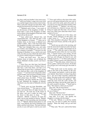 Genesis 27:45
few days, until your brother’s fury turns away;
27:45
until your brother’s anger turn away from
you, and he forgets what you have done to him.
Then I will send, and get you from there. Why
should I be bereaved of you both in one day?”
27:46
Rebekah said to Isaac, “I am weary of
my life because of the daughters of Heth. If
Jacob takes a wife of the daughters of Heth,
such as these, of the daughters of the land, what
good will my life do me?”
28:1
Isaac called Jacob, blessed him, and
commanded him, “You shall not take a wife
of the daughters of Canaan. 28:2 Arise, go to
Paddan Aram, to the house of Bethuel your
mother’s father. Take a wife from there from
the daughters of Laban, your mother’s brother.
28:3
May God Almighty bless you, and make
you fruitful, and multiply you, that you may
be a company of peoples, 28:4 and give you the
blessing of Abraham, to you, and to your seed
with you, that you may inherit the land where
you travel, which God gave to Abraham.”
28:5
Isaac sent Jacob away. He went to
Paddan Aram to Laban, son of Bethuel the
Syrian, Rebekah’s brother, Jacob’s and Esau’s
mother.
28:6
Now Esau saw that Isaac had blessed
Jacob and sent him away to Paddan Aram, to
take him a wife from there, and that as he
blessed him he gave him a command, saying,
“You shall not take a wife of the daughters of
Canaan,” 28:7 and that Jacob obeyed his father
and his mother, and was gone to Paddan Aram.
28:8
Esau saw that the daughters of Canaan
didn’t please Isaac, his father. 28:9 Esau went
to Ishmael, and took, besides the wives that
he had, Mahalath the daughter of Ishmael,
Abraham’s son, the sister of Nebaioth, to be his
wife.
28:10
Jacob went out from Beersheba, and
went toward Haran. 28:11 He came to a certain
place, and stayed there all night, because the
sun had set. He took one of the stones of
the place, and put it under his head, and
lay down in that place to sleep. 28:12 He
dreamed. Behold, a stairway set upon the
earth, and its top reached to heaven. Behold,
the angels of God ascending and descending
on it. 28:13 Behold, Yahweh stood above it, and
said, “I am Yahweh, the God of Abraham your
father, and the God of Isaac. The land whereon
you lie, to you will I give it, and to your seed.

23
28:14

Genesis 29:8

Your seed will be as the dust of the earth,
and you will spread abroad to the west, and to
the east, and to the north, and to the south. In
you and in your seed will all the families of the
earth be blessed. 28:15 Behold, I am with you,
and will keep you, wherever you go, and will
bring you again into this land. For I will not
leave you, until I have done that which I have
spoken of to you.”
28:16
Jacob awakened out of his sleep, and
he said, “Surely Yahweh is in this place, and
I didn’t know it.” 28:17 He was afraid, and
said, “How dreadful is this place! This is none
other than God’s house, and this is the gate of
heaven.”
28:18
Jacob rose up early in the morning, and
took the stone that he had put under his head,
and set it up for a pillar, and poured oil on
its top. 28:19 He called the name of that place
Bethel, but the name of the city was Luz at the
ﬁrst. 28:20 Jacob vowed a vow, saying, “If God
will be with me, and will keep me in this way
that I go, and will give me bread to eat, and
clothing to put on, 28:21 so that I come again to
my father’s house in peace, and Yahweh will be
my God, 28:22 then this stone, which I have set
up for a pillar, will be God’s house. Of all that
you will give me I will surely give the tenth to
you.”
29:1
Then Jacob went on his journey, and
came to the land of the children of the east.
29:2
He looked, and behold, a well in the ﬁeld,
and, behold, three ﬂocks of sheep lying there
by it. For out of that well they watered the
ﬂocks. The stone on the well’s mouth was large.
29:3
There all the ﬂocks were gathered. They
rolled the stone from the well’s mouth, and
watered the sheep, and put the stone again on
the well’s mouth in its place. 29:4 Jacob said to
them, “My relatives, where are you from?”
They said, “We are from Haran.”
29:5
He said to them, “Do you know Laban,
the son of Nahor?”
They said, “We know him.”
29:6
He said to them, “Is it well with him?”
They said, “It is well. See, Rachel, his
daughter, is coming with the sheep.”
29:7
He said, “Behold, it is still the middle
of the day, not time to gather the livestock
together. Water the sheep, and go and feed
them.”
29:8
They said, “We can’t, until all the ﬂocks

 