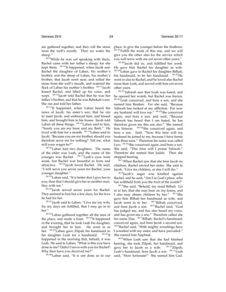 Genesis 29:9

24

are gathered together, and they roll the stone
from the well’s mouth. Then we water the
sheep.”
29:9
While he was yet speaking with them,
Rachel came with her father’s sheep, for she
kept them. 29:10 It happened, when Jacob saw
Rachel the daughter of Laban, his mother’s
brother, and the sheep of Laban, his mother’s
brother, that Jacob went near, and rolled the
stone from the well’s mouth, and watered the
ﬂock of Laban his mother’s brother. 29:11 Jacob
kissed Rachel, and lifted up his voice, and
wept. 29:12 Jacob told Rachel that he was her
father’s brother, and that he was Rebekah’s son.
She ran and told her father.
29:13
It happened, when Laban heard the
news of Jacob, his sister’s son, that he ran
to meet Jacob, and embraced him, and kissed
him, and brought him to his house. Jacob told
Laban all these things. 29:14 Laban said to him,
“Surely you are my bone and my ﬂesh.” He
lived with him for a month. 29:15 Laban said to
Jacob, “Because you are my brother, should you
therefore serve me for nothing? Tell me, what
will your wages be?”
29:16
Laban had two daughters. The name
of the elder was Leah, and the name of the
younger was Rachel. 29:17 Leah’s eyes were
weak, but Rachel was beautiful in form and
attractive. 29:18 Jacob loved Rachel. He said,
“I will serve you seven years for Rachel, your
younger daughter.”
29:19
Laban said, “It is better that I give her to
you, than that I should give her to another man.
Stay with me.”
29:20
Jacob served seven years for Rachel.
They seemed to him but a few days, for the love
he had for her.
29:21
Jacob said to Laban, “Give me my wife,
for my days are fulﬁlled, that I may go in to
her.”
29:22
Laban gathered together all the men of
the place, and made a feast. 29:23 It happened
in the evening, that he took Leah his daughter,
and brought her to him. He went in to
her. 29:24 Laban gave Zilpah his handmaid to
his daughter Leah for a handmaid. 29:25 It
happened in the morning that, behold, it was
Leah. He said to Laban, “What is this you have
done to me? Didn’t I serve with you for Rachel?
Why then have you deceived me?”
29:26
Laban said, “It is not done so in our

Genesis 30:11
place, to give the younger before the ﬁrstborn.
Fulﬁll the week of this one, and we will
give you the other also for the service which
you will serve with me yet seven other years.”
29:28
Jacob did so, and fulﬁlled her week.
He gave him Rachel his daughter as wife.
29:29
Laban gave to Rachel his daughter Bilhah,
his handmaid, to be her handmaid. 29:30 He
went in also to Rachel, and he loved also Rachel
more than Leah, and served with him yet seven
other years.
29:31
Yahweh saw that Leah was hated, and
he opened her womb, but Rachel was barren.
29:32
Leah conceived, and bore a son, and she
named him Reuben. For she said, “Because
Yahweh has looked at my afﬂiction. For now
my husband will love me.” 29:33 She conceived
again, and bore a son, and said, “Because
Yahweh has heard that I am hated, he has
therefore given me this son also.” She named
him Simeon. 29:34 She conceived again, and
bore a son. Said, “Now this time will my
husband be joined to me, because I have borne
him three sons.” Therefore his name was called
Levi. 29:35 She conceived again, and bore a son.
She said, “This time will I praise Yahweh.”
Therefore she named him Judah. Then she
stopped bearing.
30:1
When Rachel saw that she bore Jacob no
children, Rachel envied her sister. She said to
Jacob, “Give me children, or else I will die.”
30:2
Jacob’s anger was kindled against
Rachel, and he said, “Am I in God’s place, who
has withheld from you the fruit of the womb?”
30:3
She said, “Behold, my maid Bilhah. Go
in to her, that she may bear on my knees, and
I also may obtain children by her.” 30:4 She
gave him Bilhah her handmaid as wife, and
Jacob went in to her. 30:5 Bilhah conceived,
and bore Jacob a son. 30:6 Rachel said, “God
has judged me, and has also heard my voice,
and has given me a son.” Therefore called she
his name Dan. 30:7 Bilhah, Rachel’s handmaid,
conceived again, and bore Jacob a second son.
30:8
Rachel said, “With mighty wrestlings have
I wrestled with my sister, and have prevailed.”
She named him Naphtali.
30:9
When Leah saw that she had ﬁnished
bearing, she took Zilpah, her handmaid, and
gave her to Jacob as a wife. 30:10 Zilpah,
Leah’s handmaid, bore Jacob a son. 30:11 Leah
said, “How fortunate!” She named him Gad.
29:27

 