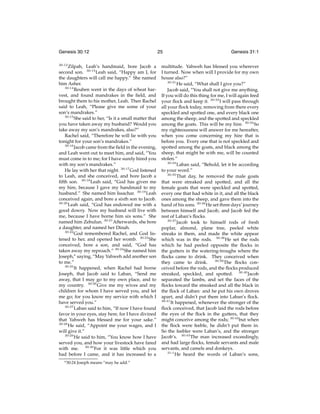 Genesis 30:12
30:12

Zilpah, Leah’s handmaid, bore Jacob a
second son. 30:13 Leah said, “Happy am I, for
the daughters will call me happy.” She named
him Asher.
30:14
Reuben went in the days of wheat harvest, and found mandrakes in the ﬁeld, and
brought them to his mother, Leah. Then Rachel
said to Leah, “Please give me some of your
son’s mandrakes.”
30:15
She said to her, “Is it a small matter that
you have taken away my husband? Would you
take away my son’s mandrakes, also?”
Rachel said, “Therefore he will lie with you
tonight for your son’s mandrakes.”
30:16
Jacob came from the ﬁeld in the evening,
and Leah went out to meet him, and said, “You
must come in to me; for I have surely hired you
with my son’s mandrakes.”
He lay with her that night. 30:17 God listened
to Leah, and she conceived, and bore Jacob a
ﬁfth son. 30:18 Leah said, “God has given me
my hire, because I gave my handmaid to my
husband.” She named him Issachar. 30:19 Leah
conceived again, and bore a sixth son to Jacob.
30:20
Leah said, “God has endowed me with a
good dowry. Now my husband will live with
me, because I have borne him six sons.” She
named him Zebulun. 30:21 Afterwards, she bore
a daughter, and named her Dinah.
30:22
God remembered Rachel, and God listened to her, and opened her womb. 30:23 She
conceived, bore a son, and said, “God has
taken away my reproach.” 30:24 She named him
Joseph,o saying, “May Yahweh add another son
to me.”
30:25
It happened, when Rachel had borne
Joseph, that Jacob said to Laban, “Send me
away, that I may go to my own place, and to
my country. 30:26 Give me my wives and my
children for whom I have served you, and let
me go; for you know my service with which I
have served you.”
30:27
Laban said to him, “If now I have found
favor in your eyes, stay here, for I have divined
that Yahweh has blessed me for your sake.”
30:28
He said, “Appoint me your wages, and I
will give it.”
30:29
He said to him, “You know how I have
served you, and how your livestock have fared
with me. 30:30 For it was little which you
had before I came, and it has increased to a
o 30:24

Joseph means “may he add.”

25

Genesis 31:1

multitude. Yahweh has blessed you wherever
I turned. Now when will I provide for my own
house also?”
30:31
He said, “What shall I give you?”
Jacob said, “You shall not give me anything.
If you will do this thing for me, I will again feed
your ﬂock and keep it. 30:32 I will pass through
all your ﬂock today, removing from there every
speckled and spotted one, and every black one
among the sheep, and the spotted and speckled
among the goats. This will be my hire. 30:33 So
my righteousness will answer for me hereafter,
when you come concerning my hire that is
before you. Every one that is not speckled and
spotted among the goats, and black among the
sheep, that might be with me, will be counted
stolen.”
30:34
Laban said, “Behold, let it be according
to your word.”
30:35
That day, he removed the male goats
that were streaked and spotted, and all the
female goats that were speckled and spotted,
every one that had white in it, and all the black
ones among the sheep, and gave them into the
hand of his sons. 30:36 He set three days’ journey
between himself and Jacob, and Jacob fed the
rest of Laban’s ﬂocks.
30:37
Jacob took to himself rods of fresh
poplar, almond, plane tree, peeled white
streaks in them, and made the white appear
which was in the rods. 30:38 He set the rods
which he had peeled opposite the ﬂocks in
the gutters in the watering-troughs where the
ﬂocks came to drink. They conceived when
30:39
The ﬂocks conthey came to drink.
ceived before the rods, and the ﬂocks produced
streaked, speckled, and spotted. 30:40 Jacob
separated the lambs, and set the faces of the
ﬂocks toward the streaked and all the black in
the ﬂock of Laban: and he put his own droves
apart, and didn’t put them into Laban’s ﬂock.
30:41
It happened, whenever the stronger of the
ﬂock conceived, that Jacob laid the rods before
the eyes of the ﬂock in the gutters, that they
might conceive among the rods; 30:42 but when
the ﬂock were feeble, he didn’t put them in.
So the feebler were Laban’s, and the stronger
Jacob’s. 30:43 The man increased exceedingly,
and had large ﬂocks, female servants and male
servants, and camels and donkeys.
31:1
He heard the words of Laban’s sons,

 