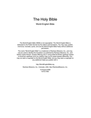 The Holy Bible
World English Bible

The World English Bible (WEB) is not copyrighted. The World English Bible is
dedicated to the Public Domain by the editors and translators. You may copy, publish,
memorize, translate, quote, and use the World English Bible freely without additional
permission.
The name “World English Bible” is a trademark of Rainbow Missions, Inc., and may
only be used to identify this translation as published by Rainbow Missions, Inc., and
faithful copies thereof. (Copies differing only in using preferred British spellings instead
of American spellings count as a faithful copy, as do copies typeset differently.) You
may not claim a copyright on the World English Bible, but you may claim a copyright on
any additional helps you publish with it.
http://WorldEnglishBible.org
Rainbow Missions, Inc., Colorado, USA, http://RainbowMissions, Inc.
19 August 2008
18 Av 5768

 