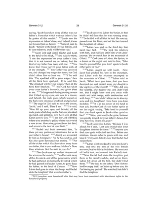 Genesis 31:2

26

saying, “Jacob has taken away all that was our
father’s. From that which was our father’s, has
he gotten all this wealth.” 31:2 Jacob saw the
expression on Laban’s face, and, behold, it was
not toward him as before. 31:3 Yahweh said to
Jacob, “Return to the land of your fathers, and
to your relatives, and I will be with you.”
31:4
Jacob sent and called Rachel and Leah
to the ﬁeld to his ﬂock, 31:5 and said to them,
“I see the expression on your father’s face,
that it is not toward me as before; but the
God of my father has been with me. 31:6 You
know that I have served your father with all
of my strength. 31:7 Your father has deceived
me, and changed my wages ten times, but God
didn’t allow him to hurt me. 31:8 If he said
this, ‘The speckled will be your wages,’ then
all the ﬂock bore speckled. If he said this,
‘The streaked will be your wages,’ then all the
ﬂock bore streaked. 31:9 Thus God has taken
away your father’s livestock, and given them
to me. 31:10 It happened during mating season
that I lifted up my eyes, and saw in a dream,
and behold, the male goats which leaped on
the ﬂock were streaked, speckled, and grizzled.
31:11
The angel of God said to me in the dream,
‘Jacob,’ and I said, ‘Here I am.’ 31:12 He said,
‘Now lift up your eyes, and behold, all the
male goats which leap on the ﬂock are streaked,
speckled, and grizzled, for I have seen all that
Laban does to you. 31:13 I am the God of Bethel,
where you anointed a pillar, where you vowed
a vow to me. Now arise, get out from this land,
and return to the land of your birth.’”
31:14
Rachel and Leah answered him, “Is
there yet any portion or inheritance for us in
our father’s house? 31:15 Aren’t we accounted
by him as foreigners? For he has sold us, and
has also quite devoured our money. 31:16 For
all the riches which God has taken away from
our father, that is ours and our children’s. Now
then, whatever God has said to you, do.”
31:17
Then Jacob rose up, and set his sons and
his wives on the camels, 31:18 and he took away
all his livestock, and all his possessions which
he had gathered, including the livestock which
he had gained in Paddan Aram, to go to Isaac
his father, to the land of Canaan. 31:19 Now
Laban had gone to shear his sheep: and Rachel
stole the teraphimp that were her father’s.
p 31:19

Genesis 31:35
31:20

Jacob deceived Laban the Syrian, in that
he didn’t tell him that he was running away.
31:21
So he ﬂed with all that he had. He rose up,
passed over the River, and set his face toward
the mountain of Gilead.
31:22
Laban was told on the third day that
Jacob had ﬂed. 31:23 He took his relatives
with him, and pursued after him seven days’
journey. He overtook him in the mountain of
Gilead. 31:24 God came to Laban, the Syrian, in
a dream of the night, and said to him, “Take
heed to yourself that you don’t speak to Jacob
either good or bad.”
31:25
Laban caught up with Jacob. Now
Jacob had pitched his tent in the mountain,
and Laban with his relatives encamped in
the mountain of Gilead. 31:26 Laban said to
Jacob, “What have you done, that you have
deceived me, and carried away my daughters
like captives of the sword? 31:27 Why did you
ﬂee secretly, and deceive me, and didn’t tell
me, that I might have sent you away with
mirth and with songs, with tambourine and
with harp; 31:28 and didn’t allow me to kiss my
sons and my daughters? Now have you done
foolishly. 31:29 It is in the power of my hand to
hurt you, but the God of your father spoke to
me last night, saying, ‘Take heed to yourself
that you don’t speak to Jacob either good or
bad.’ 31:30 Now, you want to be gone, because
you greatly longed for your father’s house, but
why have you stolen my gods?”
31:31
Jacob answered Laban, “Because I was
afraid, for I said, ‘Lest you should take your
daughters from me by force.’ 31:32 Anyone you
ﬁnd your gods with shall not live. Before our
relatives, discern what is yours with me, and
take it.” For Jacob didn’t know that Rachel had
stolen them.
31:33
Laban went into Jacob’s tent, into Leah’s
tent, and into the tent of the two female
servants; but he didn’t ﬁnd them. He went out
of Leah’s tent, and entered into Rachel’s tent.
31:34
Now Rachel had taken the teraphim, put
them in the camel’s saddle, and sat on them.
Laban felt about all the tent, but didn’t ﬁnd
them. 31:35 She said to her father, “Don’t let my
lord be angry that I can’t rise up before you; for
I’m having my period.” He searched, but didn’t
ﬁnd the teraphim.

teraphim were household idols that may have been associated with inheritance rights to the
household property.

 